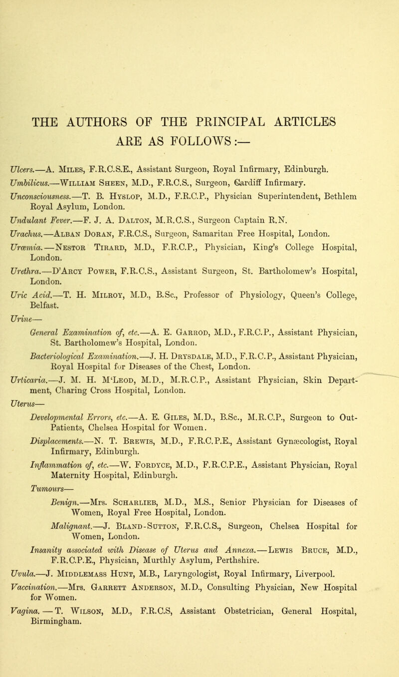 THE AUTHORS OF THE PRINCIPAL ARTICLES ARE AS FOLLOWS:— Ulcers.—A. Miles, F.K.C.S.E., Assistant Surgeon, Eoyal Infirmary, Edinburgli, Umbilicus.—William Sheen, M.D., F.R.C.S., Surgeon, Gardiff Infirmary. Unconsciousness.—T. B. Hyslop, M.D., RRC.R, Physician Superintendent, Bethleni Royal Asylum, London, Undulant Fever,—F. J. A. Dalton, M.R.C.S., Surgeon Captain R.N. Urachus.—Alban Doran, F.R.C.S., Surgeon, Samaritan Free Hospital, London. Urcemia.—Nestor Tirard, M.D., F.R.C.P., Physician, King's College Hospital, London. Urethra.—D'Arcy Power, F.R.C.S., Assistant Surgeon, St. Bartholomew's Hospital, London. Uric Acid.—T. H. Milroy, M.D., B.Sc, Professor of Physiology, Queen's College, Belfast. Urine— General Examination of, etc.—A. E. Garrod, M.D., F.R.C.P., Assistant Physician, St. Bartholomew's Hospital, London. Bacteriological Examination.—J. H. Drysdale, M.D., F.R.C.P., Assistant Physician, Royal Hospital for Diseases of the Chest, London. Urticaria.—J. M. H. M'Leod, M.D., M.R.C.P., Assistant Physician, Skin Depart- ment, Charing Cross Hospital, London. Uterus— Developmental Errors, etc.—A. E. Giles, M.D., B.Sc, M.R.C.P., Surgeon to Out- Patients, Chelsea Hospital for Women. Displacements.—N. T. Brewis, M.D., F.R.C.P.E., Assistant Gynaecologist, Royal Infirmary, Edinburgh. Inflammation of, etc.—W. Fordyce, M.D., F.R.C.P.E., Assistant Physician, Royal Maternity Hospital, Edinburgh. Tumours— Benign.—Mrs. Scharlieb, M.D., M.S., Senior Physician for Diseases of Women, Royal Free Hospital, London. Malignant.—J. Bland-Sutton, F.R.C.S., Surgeon, Chelsea Hospital for Women, London. Insanity associated with Disease of Uterus and Annexa.—Lewis Bruce, M.D., F.R.C.P.E., Physician, Murthly Asylum, Perthshire. Uvula.—J. MiDDLEMASS HuNT, M.B., Laryngologist, Royal Infirmary, Liverpool. Vaccination.—Mrs. Garrett Anderson, M.D., Consulting Physician, New , Hospital for Women. Vagina.—T. Wilson, M.D., F.R.C.S, Assistant Obstetrician, General Hospital, Birmingham.
