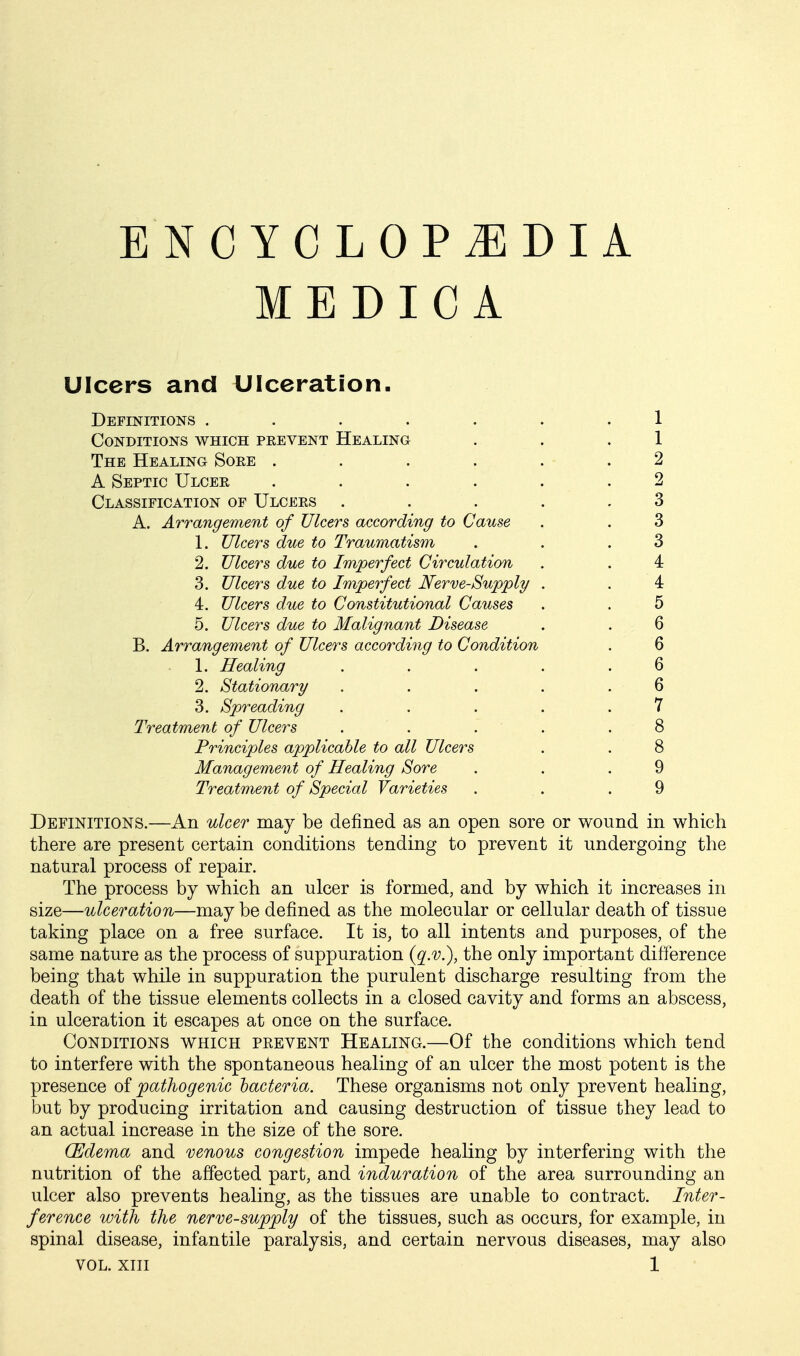 MEDIC A Ulcers and Ulceration. Definitions ....... 1 Conditions which pkevent Healing . . .1 The Healing Soee ...... 2 A Septic Ulcee ...... 2 Classification of Ulcers . . . . .3 A. Arrangement of Ulcers according to Cause . . 3 1. Ulcers due to Traumatism . . .3 2. Ulcers due to Imperfect Circulation . . 4 3. Ulcers due to Imperfect Nerve-Supply . . 4 4. Ulcers due to Constitutional Causes . . 5 5. Ulcers due to Malignant Disease . . 6 B. Arrangement of Ulcers according to Condition . 6 1. Healing . . . . .6 2. Stationary . . . . .6 3. Spreading . . . . .7 Treatment of Ulcers . . . . .8 Principles applicable to all Ulcers . . 8 Management of Healing Sore . . .9 Treatment of Special Varieties . . .9 Definitions.—An ulcer may be defined as an open sore or wound in which there are present certain conditions tending to prevent it undergoing the natural process of repair. The process by which an ulcer is formed, and by which it increases in size—ulceration—may be defined as the molecular or cellular death of tissue taking place on a free surface. It is, to all intents and purposes, of the same nature as the process of suppuration {q.v.), the only important difference being that while in suppuration the purulent discharge resulting from the death of the tissue elements collects in a closed cavity and forms an abscess, in ulceration it escapes at once on the surface. Conditions which prevent Healing.—Of the conditions which tend to interfere with the spontaneous healing of an ulcer the most potent is the presence of pathogenic hacteria. These organisms not only prevent healing, but by producing irritation and causing destruction of tissue they lead to an actual increase in the size of the sore. CEdema and venous congestion impede healing by interfering with the nutrition of the affected part, and induration of the area surrounding an ulcer also prevents healing, as the tissues are unable to contract. Inter- ference with the nerve-supply of the tissues, such as occurs, for example, in spinal disease, infantile paralysis, and certain nervous diseases, may also