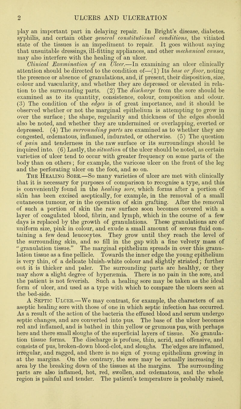 play an important part in delaying repair. In Bright's disease, diabetes, syphilis, and certain other general constitutional conditions, the vitiated state of the tissues is an impediment to repair. It goes without saying that unsuitable dressings, ill-fitting apphances, and other mechanical causes, may also interfere with the healing of an ulcer. Clinical Examination of an Ulcer.—In examining an ulcer clinically attention should be directed to the condition of—(1) Its hase or floor, noting the presence or absence of granulations, and, if present, their disposition, size, colour and vascularity, and whether they are depressed or elevated in rela- tion to the surrounding parts. (2) The discharge from the sore should be examined as to its quantity, consistence, colour, composition and odour. (3) The condition of the edges is of great importance, and it should be observed whether or not the marginal epithelium is attempting to grow in over the surface; the shape, regularity and thickness of the edges should also be noted, and whether they are undermined or overlapping, everted or depressed. (4) The surrounding jparts are examined as to whether they are congested, cedematous, inflamed, indurated, or otherwise. (5) The question of pain and tenderness in the raw surface or its surroundings should be inquired into. (6) Lastly, the situation of the ulcer should be noted, as certain varieties of ulcer tend to occur with greater frequency on some parts of the body than on others; for example, the varicose ulcer on the front of the leg and the perforating ulcer on the foot, and so on. The Healing Soee.^—So many varieties of ulcer are met with clinically that it is necessary for purposes of comparison to recognise a type, and this is conveniently found in the healing sore, which forms after a portion of skin has been excised aseptically, for example, in the removal of a small cutaneous tumour, or in the operation of skin grafting. After the removal of such a portion of skin the raw surface soon becomes covered with a layer of coagulated blood, fibrin, and lymph, which in the course of a few days is replaced by the growth of granulations. These granulations are of uniform size, pink in colour, and exude a small amount of serous fluid con- taining a few dead leucocytes. They grow until they reach the level of the surrounding skin, and so fill in the gap with a fine velvety mass of  granulation tissue. The marginal epithelium spreads in over this granu- lation tissue as a fine pellicle. Towards the inner edge the young epithelium is very thin, of a delicate bluish-white colour and slightly striated; further out it is thicker and paler. The surrounding parts are healthy, or they may show a slight degree of hypersemia. There is no pain in the sore, and the patient is not feverish. Such a healing sore may be taken as the ideal form of ulcer, and used as a type with which to compare the ulcers seen at the bed-side. A Septic Ulcer.—We may contrast, for example, the characters of an aseptic healing sore with those of one in which septic infection has occurred. As a result of the action of the bacteria the effused blood and serum undergo septic changes, and are converted into pus. The base of the ulcer becomes red and inflamed, and is bathed in thin yellow or grumous pus, with perhaps here and there small sloughs of the superficial layers of tissue. No granula- tion tissue forms. The discharge is profuse, thin, acrid, and offensive, and consists of pus, broken-down blood-clot, and sloughs. The edges are inflamed, irregular, and ragged, and there is no sign of young epithelium growing in at the margins. On the contrary, the sore may be actually increasing in area by the breaking down of the tissues at the margins. The surrounding parts are also inflamed, hot, red, swollen, and cedematous, and the whole region is painful and tender. The patient's temperature is probably raised.
