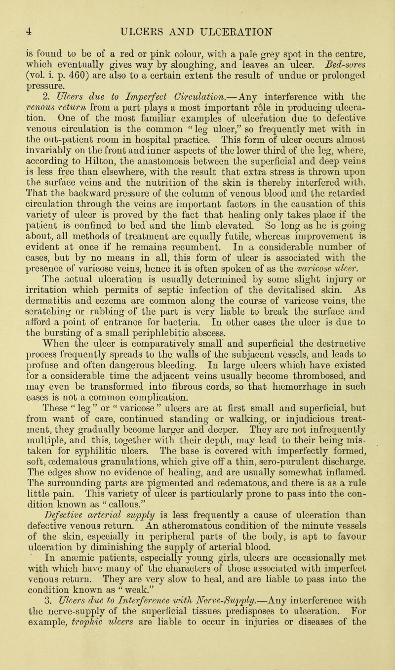 is found to be of a red or pink colour, with a pale grey spot in the centre, which eventually gives way by sloughing, and leaves an ulcer. Bed-sores (vol. i, p. 460) are also to a certain extent the result of undue or prolonged pressure. 2. Ulcers due to Imperfect Circulation.—Any interference with the venous return from a part plays a most important role in producing ulcera- tion. One of the most familiar examples of ulceration due to defective venous circulation is the common  leg ulcer, so frequently met with in the out-patient room in hospital practice. This form of ulcer occurs almost invariably on the front and inner aspects of the lower third of the leg, where, according to Hilton, the anastomosis between the superficial and deep veins is less free than elsewhere, with the result that extra stress is thrown upon the surface veins and the nutrition of the skin is thereby interfered with. That the backward pressure of the column of venous blood and the retarded circulation through the veins are important factors in the causation of this variety of ulcer is proved by the fact that healing only takes place if the patient is confined to bed and the limb elevated. So long as he is going about, all methods of treatment are equally futile, whereas improvement is evident at once if he remains recumbent. In a considerable number of cases, but by no means in all, this form of ulcer is associated with the presence of varicose veins, hence it is often spoken of as the varicose ulcer. The actual ulceration is usually determined by some slight injury or irritation which permits of septic infection of the devitalised skin. As dermatitis and eczema are common along the course of varicose veins, the scratching or rubbing of the part is very liable to break the surface and afford a point of entrance for bacteria. In other cases the ulcer is due to the bursting of a small periphlebitic abscess. When the ulcer is comparatively small and superficial the destructive process frequently spreads to the walls of the subjacent vessels, and leads to profuse and often dangerous bleeding. In large ulcers which have existed for a considerable time the adjacent veins usually become thrombosed, and may even be transformed into fibrous cords, so that hsemorrhage in such cases is not a common complication. These  leg  or  varicose  ulcers are at first small and superficial, but from want of care, continued standing or walking, or injudicious treat- ment, they gradually become larger and deeper. They are not infrequently multiple, and this, together with their depth, may lead to their being mis- taken for syphilitic ulcers. The base is covered with imperfectly formed, soft, cedematous granulations, which give off a thin, sero-purulent discharge. The edges show no evidence of healing, and are usually somewhat inflamed. The surrounding parts are pigmented and oedematous, and there is as a rule little pain. This variety of ulcer is particularly prone to pass into the con- dition known as  callous. Defective arterial supply is less frequently a cause of ulceration than defective venous return. An atheromatous condition of the minute vessels of the skin, especially in peripheral parts of the body, is apt to favour ulceration by diminishing the supply of arterial blood. In anaemic patients, especially young girls, ulcers are occasionally met with which have many of the characters of those associated with imperfect venous return. They are very slow to heal, and are liable to pass into the condition known as  weak. 3. Ulcers due to Interference with Nerve-Supply.—Any interference with the nerve-supply of the superficial tissues predisposes to ulceration. For example, trophic ulcers are liable to occur in injuries or diseases of the