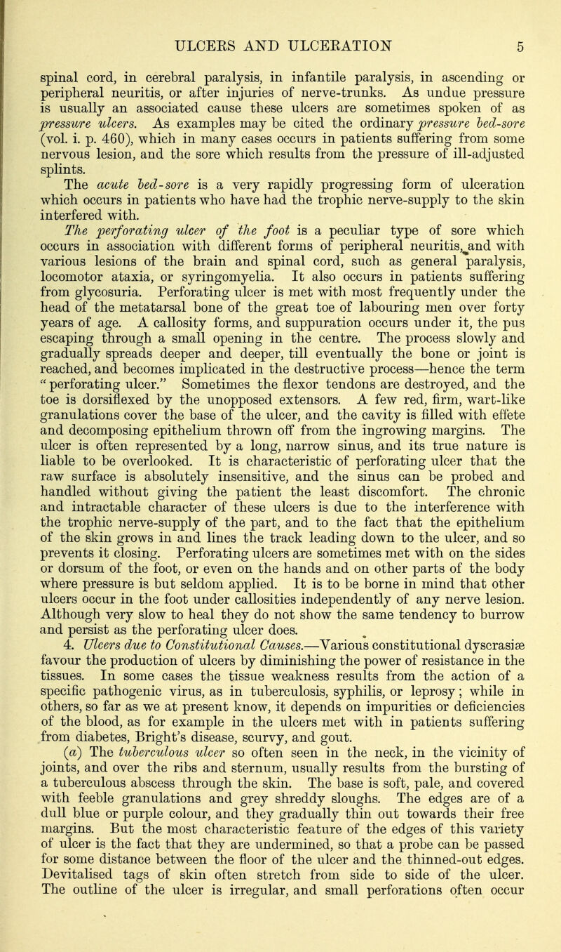 spinal cord, in cerebral paralysis, in infantile paralysis, in ascending or peripheral neuritis, or after injuries of nerve-trunks. As undue pressure is usually an associated cause these ulcers are sometimes spoken of as pressure ulcers. As examples may be cited the ordinary pressure hed-sore (vol. i. p. 460), which in many cases occurs in patients suffering from some nervous lesion, and the sore which results from the pressure of ill-adjusted splints. The acute hed-sore is a very rapidly progressing form of ulceration which occurs in patients who have had the trophic nerve-supply to the skin interfered with. The perforating ulcer of the foot is a peculiar type of sore which occurs in association with different forms of peripheral neuritis,jand with various lesions of the brain and spinal cord, such as general paralysis, locomotor ataxia, or syringomyelia. It also occurs in patients suffering from glycosuria. Perforating ulcer is met with most frequently under the head of the metatarsal bone of the great toe of labouring men over forty years of age. A callosity forms, and suppuration occurs under it, the pus escaping through a small opening in the centre. The process slowly and gradually spreads deeper and deeper, till eventually the bone or joint is reached, and becomes implicated in the destructive process—hence the term  perforating ulcer. Sometimes the flexor tendons are destroyed, and the toe is dorsiflexed by the unopposed extensors. A few red, firm, wart-like granulations cover the base of the ulcer, and the cavity is filled with effete and decomposing epithelium thrown off from the ingrowing margins. The ulcer is often represented by a long, narrow sinus, and its true nature is liable to be overlooked. It is characteristic of perforating ulcer that the raw surface is absolutely insensitive, and the sinus can be probed and handled without giving the patient the least discomfort. The chronic and intractable character of these ulcers is due to the interference with the trophic nerve-supply of the part, and to the fact that the epithelium of the skin grows in and lines the track leading down to the ulcer, and so prevents it closing. Perforating ulcers are sometimes met with on the sides or dorsum of the foot, or even on the hands and on other parts of the body where pressure is but seldom applied. It is to be borne in mind that other ulcers occur in the foot under callosities independently of any nerve lesion. Although very slow to heal they do not show the same tendency to burrow and persist as the perforating ulcer does. 4. Ulcers due to Constitutional Causes.—Various constitutional dyscrasise favour the production of ulcers by diminishing the power of resistance in the tissues. In some cases the tissue weakness results from the action of a specific pathogenic virus, as in tuberculosis, syphilis, or leprosy; while in others, so far as we at present know, it depends on impurities or deficiencies of the blood, as for example in the ulcers met with in patients suffering from diabetes, Bright's disease, scurvy, and gout. (a) The tuberculous ulcer so often seen in the neck, in the vicinity of joints, and over the ribs and sternum, usually results from the bursting of a tuberculous abscess through the skin. The base is soft, pale, and covered with feeble granulations and grey shreddy sloughs. The edges are of a dull blue or purple colour, and they gradually thin out towards their free margins. But the most characteristic feature of the edges of this variety of ulcer is the fact that they are undermined, so that a probe can be passed for some distance between the floor of the ulcer and the thinned-out edges. Devitalised tags of skin often stretch from side to side of the ulcer. The outline of the ulcer is irregular, and small perforations often occur