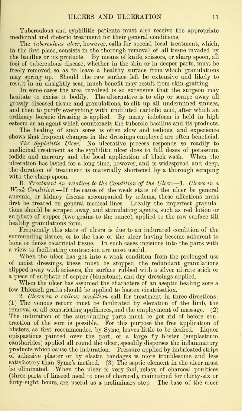 Tuberculous and syphilitic patients must also receive the appropriate medicinal and dietetic treatment for their general conditions. The tuberculous ulcer, however, calls for special local treatment, which, in the first place, consists in the thorough removal of all tissue invaded by the bacillus or its products. By means of knife, scissors, or sharp spoon, all foci of tuberculous disease, whether in the skin or in deeper parts, must be freely removed, so as to leave a healthy surface from which granulations may spring up. Should the raw surface left be extensive and likely to result in an unsightly scar, much benefit may result from skin-grafting. In some cases the area involved is so extensive that the surgeon may hesitate to excise it bodily. The alternative is to clip or scrape away all grossly diseased tissue and granulations, to slit up all undermined sinuses, and then to purify everything with undiluted carbolic acid, after which an ordinary boracic dressing is applied. By many iodoform is held in high esteem as an agent which counteracts the tubercle bacillus and its products. The healing of such sores is often slow and tedious, and experience shows that frequent changes in the dressings employed are often beneficial. The Syphilitic Ulcer.—No ulcerative process responds so readily to medicinal treatment as the syphilitic ulcer does to full doses of potassium iodide and mercury and the local application of black wash. When the ulceration has lasted for a long time, however, and is widespread and deep, the duration of treatment is materially shortened by a thorough scraping with the sharp spoon. B. Treatment in relation to the Condition of the Ulcer.—1. Ulcers in a Weak Condition.—If the cause of the weak state of the ulcer be general ansemia, or kidney disease accompanied by oedema, these affections must first be treated on general medical lines. Locally the imperfect granula- tions should be scraped away, and stimulating agents, such as red lotion or sulphate of copper (two grains to the ounce), applied to the raw surface till healthy granulations form. Frequently this state of ulcers is due to an indurated condition of the surrounding tissues, or to the base of the ulcer having become adherent to bone or dense cicatricial tissue. In such cases incisions into the parts with a view to facilitating contraction are most useful. When the ulcer has got into a weak condition from the prolonged use of moist dressings, these must be stopped, the redundant granulations clipped away with scissors, the surface rubbed with a silver nitrate stick or a piece of sulphate of copper (bluestone), and dry dressings applied. When the ulcer has assumed the characters of an aseptic healing sore a few Thiersch grafts should be applied to hasten cicatrisation. 2. Ulcers in a callous condition call for treatment in three directions: (1) The venous return must be facilitated by elevation of the limb, the removal of all constricting appliances, and the employment of massage. (2) The induration of the surrounding parts must be got rid of before con- traction of the sore is possible. For this purpose the free application of blisters, as first recommended by Syme, leaves little to be desired. Liquor epispasticus painted over the part, or a large fly-blister (emplastrum cantharides) applied all round the ulcer, speedily disperses the inflammatory products which cause the induration. Pressure applied by imbricated strips of adhesive plaster or by elastic bandages is more troublesome and less satisfactory than Syme's method. (3) The septic element in the ulcer must be eliminated. When the ulcer is very foul, relays of charcoal poultices (three parts of linseed meal to one of charcoal), maintained for thirty-six or forty-eight hours, are useful as a preliminary step. The base of the ulcer
