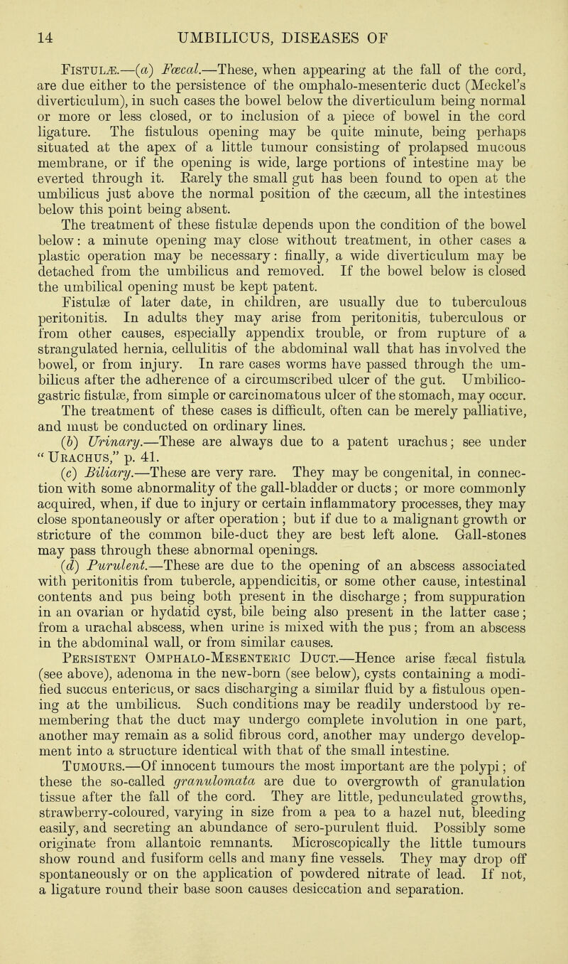 Fistula.—(a) Fcecal.—These, when appearing at the fall of the cord, are due either to the persistence of the omphalo-mesenteric duct (Meckel's diverticulum), in such cases the bowel below the diverticulum being normal or more or less closed, or to inclusion of a piece of bowel in the cord ligature. The fistulous opening may be quite minute, being perhaps situated at the apex of a little tumour consisting of prolapsed mucous membrane, or if the opening is wide, large portions of intestine may be everted through it. Earely the small gut has been found to open at the umbilicus just above the normal position of the caecum, all the intestines below this point being absent. The treatment of these fistulse depends upon the condition of the bowel below: a minute opening may close without treatment, in other cases a plastic operation may be necessary: finally, a wide diverticulum may be detached from the umbilicus and removed. If the bowel below is closed the umbilical opening must be kept patent. Fistulae of later date, in children, are usually due to tuberculous peritonitis. In adults they may arise from peritonitis, tuberculous or from other causes, especially appendix trouble, or from rupture of a strangulated hernia, cellulitis of the abdominal wall that has involved the bowel, or from injury. In rare cases worms have passed through the um- bilicus after the adherence of a circumscribed ulcer of the gut. Umbilico- gastric fistulse, from simple or carcinomatous ulcer of the stomach, may occur. The treatment of these cases is difi&cult, often can be merely palliative, and must be conducted on ordinary lines. (h) Urinary.—These are always due to a patent urachus; see under  Ueachus, p. 41. (c) Biliary.—These are very rare. They may be congenital, in connec- tion with some abnormality of the gall-bladder or ducts; or more commonly acquired, when, if due to injury or certain inflammatory processes, they may close spontaneously or after operation; but if due to a malignant growth or stricture of the common bile-duct they are best left alone. Gall-stones may pass through these abnormal openings. (d) Purulent.—These are due to the opening of an abscess associated with peritonitis from tubercle, appendicitis, or some other cause, intestinal contents and pus being both present in the discharge; from suppuration in an ovarian or hydatid cyst, bile being also present in the latter case; from a urachal abscess, when urine is mixed with the pus; from an abscess in the abdominal wall, or from similar causes. Persistent Omphalo-Mesenteric Duct.—Hence arise fsecal fistula (see above), adenoma in the new-born (see below), cysts containing a modi- fied succus entericus, or sacs discharging a similar fluid by a fistulous open- ing at the umbilicus. Such conditions may be readily understood by re- membering that the duct may undergo complete involution in one part, another may remain as a solid fibrous cord, another may undergo develop- ment into a structure identical with that of the small intestine. Tumours.—Of innocent tumours the most important are the polypi; of these the so-called granulomata are due to overgrowth of granulation tissue after the fall of the cord. They are little, pedunculated growths, strawberry-coloured, varying in size from a pea to a hazel nut, bleeding easily, and secreting an abundance of sero-purulent fluid. Possibly some originate from allantoic remnants. Microscopically the little tumours show round and fusiform cells and many flne vessels. They may drop off spontaneously or on the application of powdered nitrate of lead. If not, a ligature round their base soon causes desiccation and separation.