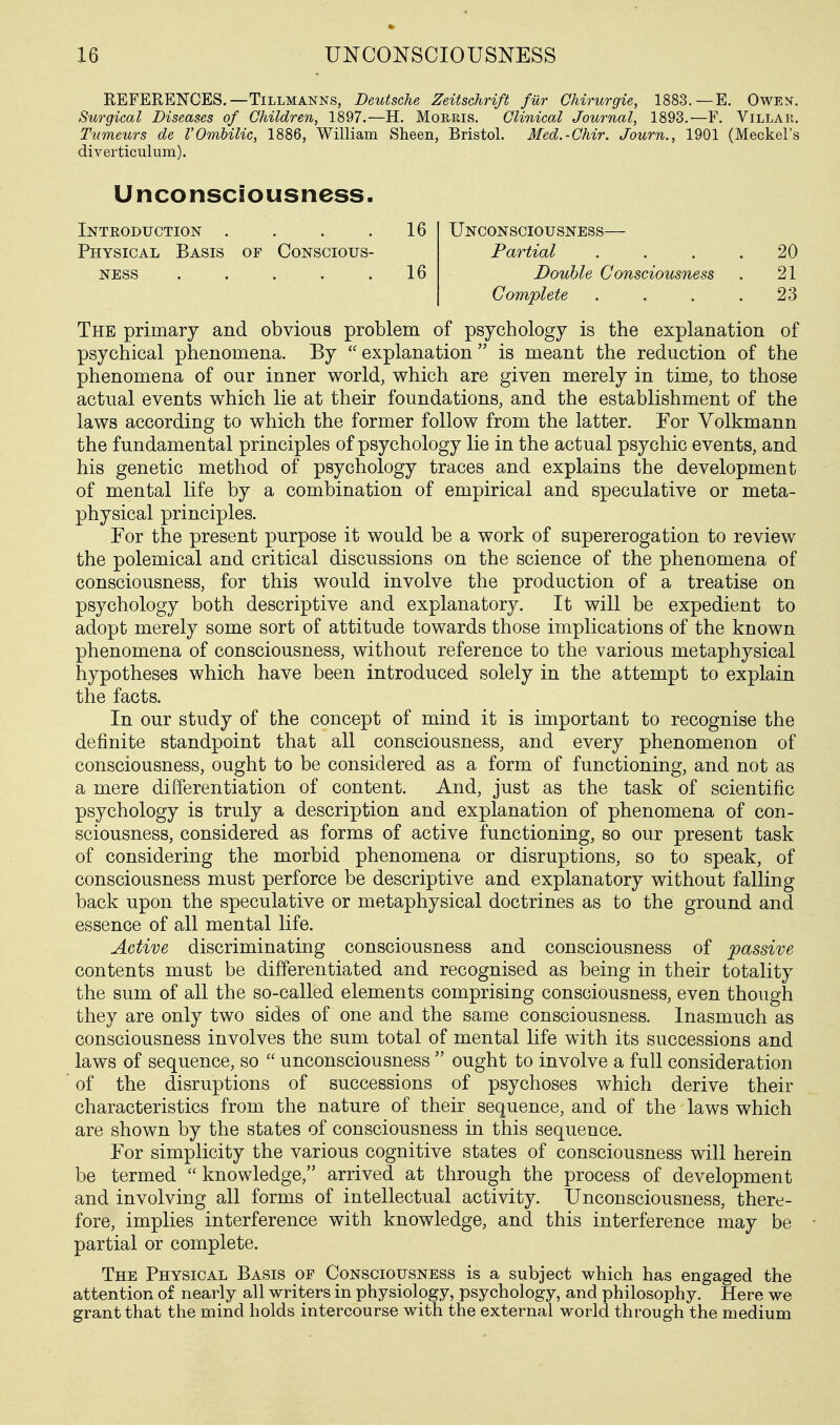 REFERENCES.—TiLLMANNS, Deutsche Zeitschrift fiir Chirurgie, 1883.—E. Owen. Surgical Diseases of Children, 1897.—H. Morris. Clinical Journal, 1893.—F. Villar. Tumeurs de VOmbilic, 1886, William Sheen, Bristol. Med.-Chir. Journ., 1901 (Meckel's diverticulum). Unconsciousness. Inteoduction . . . .16 Unconsciousness— Physical Basis of Conscious- Partial . . . .20 NESS . . . . .16 Double Consciousness . 21 Complete .... 23 The primary and obvious problem of psychology is the explanation of psychical phenomena. By  explanation  is meant the reduction of the phenomena of our inner world, which are given merely in time, to those actual events which lie at their foundations, and the establishment of the laws according to which the former follow from the latter. For Volkmann the fundamental principles of psychology lie in the actual psychic events, and his genetic method of psychology traces and explains the development of mental life by a combination of empirical and speculative or meta- physical principles. For the present purpose it would be a work of supererogation to review the polemical and critical discussions on the science of the phenomena of consciousness, for this would involve the production of a treatise on psychology both descriptive and explanatory. It will be expedient to adopt merely some sort of attitude towards those implications of the known phenomena of consciousness, without reference to the various metaphysical hypotheses which have been introduced solely in the attempt to explain the facts. In our study of the concept of mind it is important to recognise the definite standpoint that all consciousness, and every phenomenon of consciousness, ought to be considered as a form of functioning, and not as a mere differentiation of content. And, just as the task of scientific psychology is truly a description and explanation of phenomena of con- sciousness, considered as forms of active functioning, so our present task of considering the morbid phenomena or disruptions, so to speak, of consciousness must perforce be descriptive and explanatory without falling back upon the speculative or metaphysical doctrines as to the ground and essence of all mental life. Active discriminating consciousness and consciousness of passive contents must be differentiated and recognised as being in their totality the sum of all the so-called elements comprising consciousness, even though they are only two sides of one and the same consciousness. Inasmuch as consciousness involves the sum total of mental life with its successions and laws of sequence, so  unconsciousness  ought to involve a full consideration of the disruptions of successions of psychoses which derive their characteristics from the nature of their sequence, and of the laws which are shown by the states of consciousness in this sequence. For simplicity the various cognitive states of consciousness will herein be termed  knowledge, arrived at through the process of development and involving all forms of intellectual activity. Unconsciousness, there- fore, implies interference with knowledge, and this interference may be partial or complete. The Physical Basis of Consciousness is a subject which has engaged the attention of nearly all writers in physiology, psychology, and philosophy. Here we grant that the mind holds intercourse with the external world through the medium