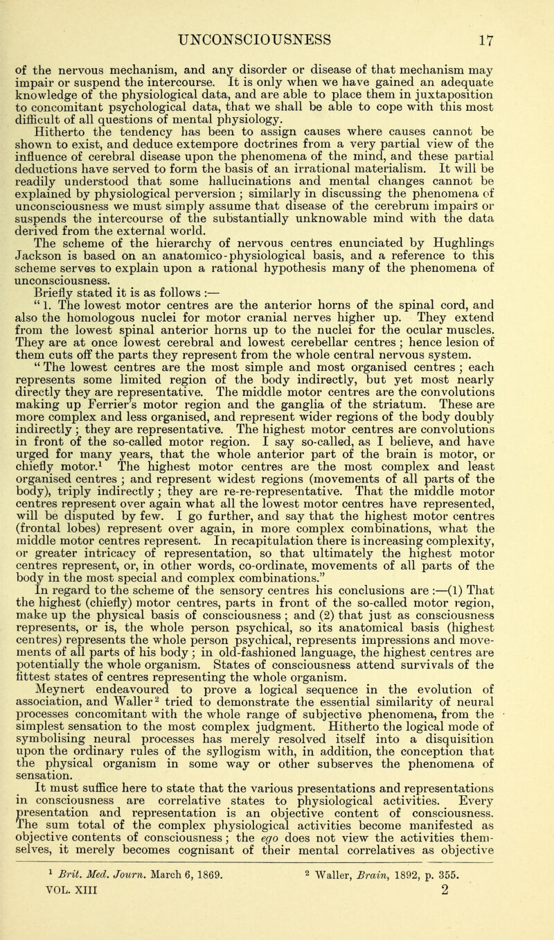 of the nervous mechanism, and any disorder or disease of that mechanism may impair or suspend the intercourse. It is only when we have gained an adequate knowledge of the physiological data, and are able to place them in juxtaposition to concomitant psychological data, that we shall be able to cope with this most difficult of all questions of mental physiology. Hitherto the tendency has been to assign causes where causes cannot be shown to exist, and deduce extempore doctrines from a very partial view of the influence of cerebral disease upon the phenomena of the mind, and these partial deductions have served to form the basis of an irrational materialism. It will be readily understood that some hallucinations and mental changes cannot be explained by physiological perversion; similarly in discussing the phenomena of unconsciousness we must simply assume that disease of the cerebrum impairs or suspends the intercourse of the substantially unknowable mind with the data derived from the external world. The scheme of the hierarchy of nervous centres enunciated by Hughlings Jackson is based on an anatomico - physiological basis, and a reference to this scheme serves to explain upon a rational hypothesis many of the phenomena of unconsciousness. Briefly stated it is as follows :—  1. The lowest motor centres are the anterior horns of the spinal cord, and also the homologous nuclei for motor cranial nerves higher up. They extend from the lowest spinal anterior horns up to the nuclei for the ocular muscles. They are at once lowest cerebral and lowest cerebellar centres ; hence lesion of them cuts off the parts they represent from the whole central nervous system.  The lowest centres are the most simple and most organised centres ; each represents some limited region of the body indirectly, but yet most nearly directly they are representative. The middle motor centres are the convolutions making up Ferrier's motor region and the ganglia of the striatum. These are more complex and less organised, and represent wider regions of the body doubly indirectly; they are representative. The highest motor centres are convolutions in front of the so-called motor region. I say so-called, as I believe, and have urged for many years, that the whole anterior part of the brain is motor, or chiefly motor.^ The highest motor centres are the most complex and least organised centres ; and represent widest regions (movements of all parts of the body), triply indirectly; they are re-re-representative. That the middle motor centres represent over again what all the lowest motor centres have represented, will be disputed by few. I go further, and say that the highest motor centres (frontal lobes) represent over again, in more complex combinations, what the middle motor centres represent. In recapitulation there is increasing complexity, or greater intricacy of representation, so that ultimately the highest motor centres represent, or, in other words, co-ordinate, movements of all parts of the body in the most special and complex combinations. In regard to the scheme of the sensory centres his conclusions are :—(1) That the highest (chiefly) motor centres, parts in front of the so-called motor region, make up the physical basis of consciousness ; and (2) that just as consciousness represents, or is, the whole person psychical, so its anatomical basis (highest centres) represents the whole person psychical, represents impressions and move- ments of all parts of his body; in old-fashioned language, the highest centres are potentially the whole organism. States of consciousness attend survivals of the fittest states of centres representing the whole organism. Meynert endeavoured to prove a logical sequence in the evolution of association, and Waller^ tried to demonstrate the essential similarity of neural processes concomitant with the whole range of subjective phenomena, from the simplest sensation to the most complex judgment. Hitherto the logical mode of symbolising neural processes has merely resolved itself into a disquisition upon the ordinary rules of the syllogism with, in addition, the conception that the physical organism in some way or other subserves the phenomena of sensation. It must suffice here to state that the various presentations and representations in consciousness are correlative states to physiological activities. Every presentation and representation is an objective content of consciousness. The sum total of the complex physiological activities become manifested as objective contents of consciousness; the ego does not view the activities them- selves, it merely becomes cognisant of their mental correlatives as objective ^ Brit. Med. Journ. March 6, 1869. VOL. XIII 2 Waller, Brain, 1892, p. 355. 2