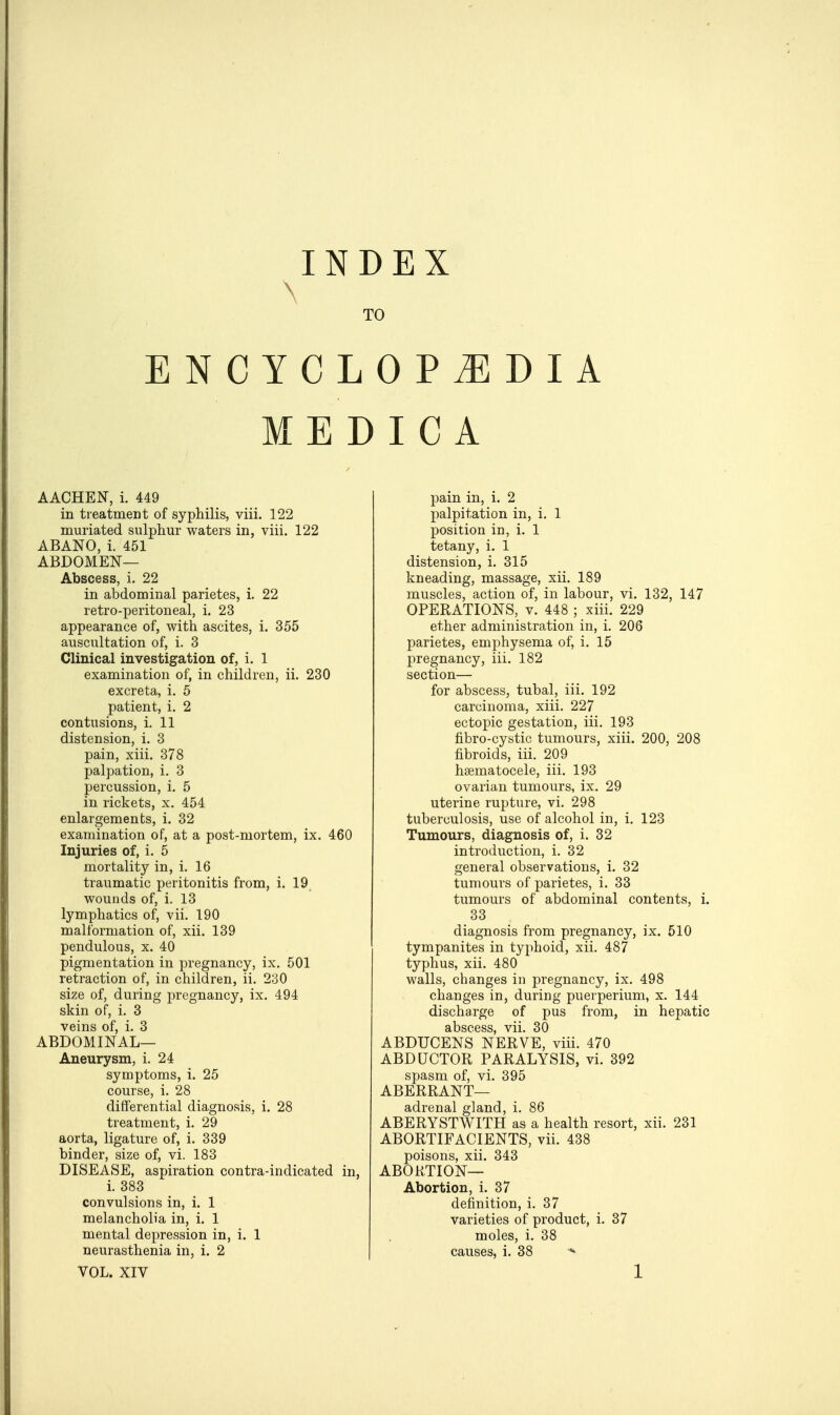 INDEX \ TO ENCYCLOPEDIA MEDIC A AACHEN, i. 449 in treatment of syphilis, viii. 122 muriated sulphur waters in, viii. 122 ABANO, i. 451 ABDOMEN— Abscess, i. 22 in abdominal parietes, i. 22 retro-peritoneal, i. 23 appearance of, with ascites, i. 355 auscultation of, i. 3 Clinical investigation of, i. 1 examination of, in children, ii. 230 excreta, i. 5 patient, i. 2 contusions, i. 11 distension, i. 3 pain, xiii. 378 palpation, i. 3 percussion, i. 5 in rickets, x. 454 enlargements, i. 32 examination of, at a post-mortem, ix. 460 Injuries of, i. 5 mortality in, i. 16 traumatic peritonitis from, i. 19 wounds of, i. 13 lymphatics of, vii. 190 malformation of, xii. 139 pendulous, x. 40 pigmentation in pregnancy, ix. 501 retraction of, in children, ii. 230 size of, during pregnancy, ix. 494 skin of, i. 3 veins of, i. 3 ABDOMINAL— Aneurysm, i. 24 symptoms, i. 25 course, i. 28 differential diagnosis, i. 28 treatment, i. 29 aorta, ligature of, i. 339 hinder, size of, vi. 183 DISEASE, aspiration contra-indicated in, i. 383 convulsions in, i. 1 melancholia in, i. 1 mental depression in, i. 1 neurasthenia in, i. 2 pain in, i. 2 palpitation in, i. 1 position in, i. 1 tetany, i. 1 distension, i. 315 kneading, massage, xii. 189 muscles, action of, in labour, vi. 132, 147 OPERATIONS, v. 448 ; xiii. 229 ether administration in, i. 206 parietes, emphysema of, i. 15 pregnancy, iii. 182 section— for abscess, tubal, iii. 192 carcinoma, xiii. 227 ectopic gestation, iii. 193 fibro-cystic tumours, xiii. 200, 208 fibroids, iii. 209 hematocele, iii. 193 ovarian tumours, ix. 29 uterine rupture, vi. 298 tuberculosis, use of alcohol in, i. 123 Tumours, diagnosis of, i. 32 introduction, i. 32 general observations, i. 32 tumours of parietes, i. 33 tumours of abdominal contents, i. 33 diagnosis from pregnancy, ix. 510 tympanites in typhoid, xii. 487 typhus, xii. 480 walls, changes in pregnancy, ix. 498 changes in, during puerperium, x. 144 discharge of pus from, in hepatic abscess, vii. 30 ABDUCENS NERVE, viii. 470 ABDUCTOR PARALYSIS, vi. 392 spasm of, vi. 395 ABERRANT— adrenal gland, i. 86 ABERYSTWITH as a health resort, xii. 231 ABORTIFACIENTS, vii. 438 poisons, xii. 343 ABORTION— Abortion, i. 37 definition, i. 37 varieties of product, i. 37 moles, i. 38 causes, i. 38 