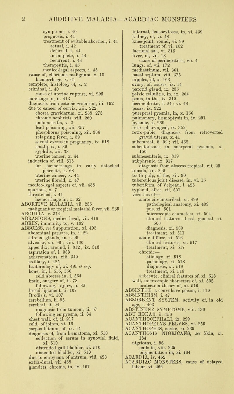 symptoms, i. 40 prognosis, i. 41 treatment of evitable abortion, i. 41 actual, i. 42 deferred, i. 44 incomplete, i. 44 recurrent, i. 44 therapeutic, i. 45 medico-legal aspects, i. 45 cause of, chorioma malignum, x. 10 haemorrhage, x. 61 complete, histology of, x. 2 criminal, i. 40 cause of uterine rupture, vi. 295 curettage in, ii. 413 diagnosis from ectopic gestation, iii. 192 due to cancer of cervix, xiii. 222 chorea gravidarum, xi. 268, 273 chronic nephritis, viii. 260 endometritis, x. 3 lead poisoning, xii. 357 phosphorus poisoning, xii. 366 relapsing fever, i. 39 sexual excess in pregnancy, ix. 518 smallpox, i. 39 syphilis, xii. 38 uterine cancer, x. 44 induction of, viii. 515 for haemorrhage in early detached placenta, x. 68 uterine cancer, x. 44 uterine fibroid, x. 47 medico-legal aspects of, vii. 438 spurious, x. 7 threatened, i. 41 haemorrhage in, x. 62 ABORTIVE MALARIA, vii. 235 malignant or tropical malarial fever, vii. 235 ABOULIA, v. 374 ABRASIONS, medico-legal, vii. 416 ABRIN, immunity to, v. 182 ABSCESS, see Suppuration, xi. 493 abdominal parietes, in, i. 22 adrenal glands, in, i. 99 alveolar, xii. 96 ; viii. 160 appendix, around, i. 312 ; ix. 318 aspiration of, i. 383 atheromatous, xiii. 349 axillary, i. 425 bacteriology of, xi. 495 et seq. bone, in, i. 555, 556 cold abscess in, i. 564 brain, surgery of, ii. 78 following, injury, ii. 82 broad ligament, ii. 107 Brodie's, vi. 107 cerebellum, ii. 95 cerebral, ii. 94 diagnosis from tumour, ii. 57 following empyaema, ii. 34 chest wall, of, ii. 217 cold, of joints, vi. 16 corpus luteum, of, ix. 14 diagnosis of, from haematoma, xi. 510 collection of serum in synovial fluid, xi. 510 distended gall-bladder, xi. 510 distended bladder, xi. 510 due to empyema of antrum, viii. 423 extra-dural, vii. 468 glanders, chronic, in, iv. 167 internal, leucocytoses, in, vi. 439 kidney, of, vi. 48 knee-joint, round, vi. 99 treatment of, vi. 102 lacrimal sac, vi. 315 liver, of, vii. 18 cause of perihepatitis, vii. 4 lungs, of, vii. 172 mediastinum, vii. 361 nasal septum, viii. 375 nipples, of, x. 163 ovary, of, causes, ix. 14 parotid gland, ix. 235 pelvic cellulitis, in, ix. 264 penis, in the, ix. 319 perinephritic, i. 24 ; vi. 48 psoas, ix. 322 puerperal pyaemia, in, x. 156 pulmonary, haemoptysis in, iv. 291 pyaemic, x. 269 retro-pharyngeal, ix. 352 retro-pubic, diagnosis from retroverted gravid uterus, x. 41 subcranial, ii. 92; vii. 468 subcutaneous, in puerperal pyaemia, x. 156 submesenteric, ix, 319 subphrenic, ix. 317 diagnosis from abscess tropical, vii. 29 tonsils, xii. 299 tooth pulp, of the, xii. 90 tuberculous joint disease, in, vi. 15 tuberiform, of Velpeau, i. 425 typhoid, after, xii. 501 varieties of— acute circumscribed, xi. 499 pathological anatomy, xi. 499 pus, xi. 501 microscopic characters, xi. 504 clinical features—local, general, xi. 506 diagnosis, xi. 509 treatment, xi. 511 acute diffuse, xi. 516 clinical features, xi. 517 treatment, xi. 517 chronic— etiology, xi. 518 pathology, xi. 518 diagnosis, xi. 518 treatment, xi. 518 subacute, clinical features of, xi. 518 wall, microscopic characters of, xi. 505 protection theory of, xi. 516 ABSINTHE, a convulsive poison, i. 119 ABSINTHISM, i. 47 ABSORBENT SYSTEM, activity of, in old age, i. 403 ABSTINENZ SYMPTOME, viii. 136 ABU ROKAB, ii. 456 ACANTHOCEPHALI, ix. 229 ACANTHOPELYS PELVES, vi. 255 ACANTHOPHIS, snake, xi. 239 ACANTHOSIS NIGRICANS, see Skin, xi. 184 nigricans, i. 96 nails in, viii. 225 pigmentation in, xi. 184 ACARDIA, iv. 462 ACARDIAC MONSTERS, cause of delayed labour, vi. 266