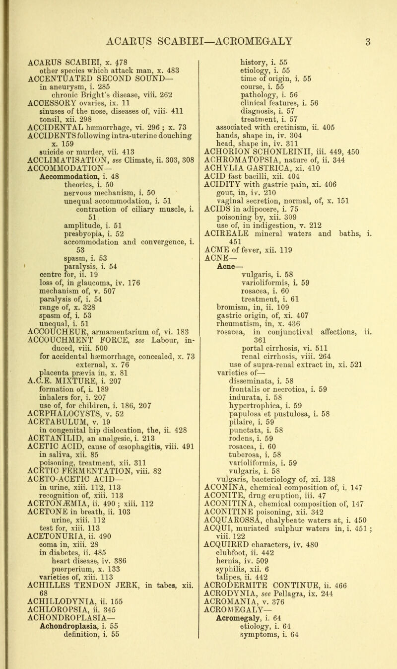 ACAKUS SCABIEI—ACEOMEGALY ACARUS SCABIEI, x. 478 other species which attack man, x. 483 ACCENTUATED SECOND SOUND— in aneurysm, i. 285 chronic Bright's disease, viii. 262 ACCESSORY ovaries, ix. 11 sinuses of the nose, diseases of, viii. 411 tonsil, xii. 298 ACCIDENTAL hemorrhage, vi. 296 ; x. 73 ACCIDENTS following intra-uterine douching x. 159 suicide or murder, vii. 413 ACCLIMATISATION, see Climate, ii. 303, 308 ACCOMMODATION— Accommodation, i. 48 theories, i. 50 nervous mechanism, i. 50 unequal accommodation, i. 51 contraction of ciliary muscle, i. 51 amplitude, i. 51 presbyopia, i. 52 accommodation and convergence, i. 53 spasm, i. 53 paralysis, i. 54 centre for, ii. 19 loss of, in glaucoma, iv. 176 mechanism of, v. 507 paralysis of, i. 54 range of, x. 328 spasm of, i. 53 unequal, i. 51 ACCOUCHEUR, armamentarium of, vi. 183 ACCOUCHMENT FORCE, see Labour, in- duced, viii. 500 for accidental haemorrhage, concealed, x. 73 external, x. 76 placenta prsevia in, x. 81 A.C.E. MIXTURE, i. 207 formation of, i. 189 inhalers for, i. 207 use of, for children, i. 186, 207 ACEPHALOCYSTS, v. 52 ACETABULUM, v. 19 in congenital hip dislocation, the, ii. 428 ACETANILID, an analgesic, i. 213 ACETIC ACID, cause of oesophagitis, viii. 491 in saliva, xii. 85 poisoning, treatment, xii. 311 ACETIC FERMENTATION, viii. 82 ACETO-ACETIC ACID— in urine, xiii. 112, 113 recognition of, xiii. 113 ACETONEMIA, ii. 490 ; xiii. 112 ACETONE in breath, ii. 103 urine, xiii. 112 test for, xiii. 113 ACETONURIA, ii. 490 coma in, xiii. 28 in diabetes, ii. 485 heart disease, iv. 386 puerperium, x. 133 varieties of, xiii. 113 ACHILLES TENDON JERK, in tabes, xii. ACHILLODYNIA, ii. 155 ACHLOROPSIA, ii. 345 ACHONDROPLASIA— Achondroplasia, i. 55 definition, i. 55 history, i. 55 etiology, i. 55 time of origin, i. 55 course, i. 55 pathology, i. 56 clinical features, i. 56 diagnosis, i. 57 treatment, i. 57 associated with cretinism, ii. 405 hands, shape in, iv. 304 head, shape in, iv. 311 ACHORION SCHONLEINII, iii. 449, 450 ACHROMATOPSIA, nature of, ii. 344 ACHYLIA GASTRICA, xi. 410 ACID fast bacilli, xii. 404 ACIDITY with gastric pain, xi. 406 gout, in, iv. 210 vaginal secretion, normal, of, x. 151 ACIDS in adipocere, i. 75 poisoning by, xii. 309 use of, in indigestion, v. 212 ACIREALE mineral waters and baths, 451 ACME of fever, xii. 119 ACNE— Acne— vulgaris, i. 58 varioliformis, i. 59 rosacea, i. 60 treatment, i. 61 bromism, in, ii. 109 gastric origin, of, xi. 407 rheumatism, in, x. 436 rosacea, in conjunctival affections, ii 361 portal cirrhosis, vi. 511 renal cirrhosis, viii. 264 use of supra-renal extract in, xi. 521 varieties of— disseminata, i. 58 frontalis or necrotica, i. 59 indurata, i. 58 hypertrophica, i. 59 papulosa et pustulosa, i. 58 pilaire, i. 59 punctata, i. 58 rodens, i. 59 rosacea, i. 60 tuberosa, i. 58 varioliformis, i. 59 vulgaris, i. 58 vulgaris, bacteriology of, xi. 138 ACONINA, chemical composition of, i. 147 ACONITE, drug eruption, iii. 47 ACONITINA, chemical composition of, 147 ACONITINE poisoning, xii. 342 ACQUAROSSA, chalybeate waters at, i. 450 ACQUI, muriated sulphur waters in, i. 451 viii. 122 ACQUIRED characters, iv. 480 clubfoot, ii. 442 hernia, iv. 509 syphilis, xii. 6 talipes, ii. 442 ACRODERMITE CONTINUE, ii. 466 ACRODYNIA, see Pellagra, ix. 244 ACROMANIA, v. 376 ACROMEGALY— Acromegaly, i. 64 etiology, i. 64 symptoms, i. 64