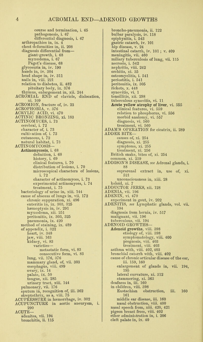 course and termination, i. 65 pathogenesis, i. 67 differential diagnosis, i. 67 arthropathies in, ix. 4 chest deformities in, ii. 208 diagnosis differential from— giant-growth, i. 68 myxcedema, i. 67 Paget's disease, 68 glycosuria in, iv. 190 hands in, iv. 304 head shape in, iv. 311 nails in, viii. 221 relation to diabetes, ii. 482 pituitary body, ix. 376 thymus, enlargement in, xii. 244 ACROMIAL END of clavicle, dislocation, xi. 109 ACROMION, fracture of, iv. 23 ACROPHOBIA, v. 376 ACRYLIC ACID, vi. 470 ACTINIC BRONZING, xi. 183 ACTINOMYCES, i. 73 cerebral, i. 72 character of, i. 73 cultivation of, i. 73 cutaneous, i. 72 natural habitat, i. 73 ACTINOMYCOSIS— Actinomycosis, i. 68 definition, i. 68 history, i. 69 clinical features, i. 70 distribution of lesions, i. 70 microscopical characters of lesions, i. 72 character of actinomyces, i. 73 experimental actinomyces, i. 74 treatment, i. 75 bacteriology of urine in, xiii. 144 cause of abscess of lungs in, vii. 172 chronic suppuration, xi. 496 enteritis in, ix. 303, 325 haemoptysis in, iv. 291 myxcedema, xii. 251 peritonitis, ix. 303, 325 pneumonia, ix. 420 method of staining, ix. 489 of appendix, i. 322 heart, iv. 348 jaw, viii. 163 kidney, vi. 83 varieties— metastatic form, vi. 83 consecutive form, vi. 83 lung, vii. 176, 376 mammary gland, of, vii. 303 oesophagus, viii. 499 ovary, ix. 14 palate, ix. 50 tongue, xii. 285 urinary tract, xiii. 144 pulmonary, vii. 176 sputum in, recognition of, iii. 362 streptothrix, as a, viii. 75 ACUPRESSURE in haemorrhage, iv. 302 ACUPUNCTURE in aortic aneurysm, i. 290 ACUTE— adenites, vii. 194 bronchitis, ii. 115 broncho-pneumonia, ii. 122 bulbar paralysis, iv. 118 epiphysitis, i. 543 gastric catarrh, iv. 101 hip disease, v. 24 intestinal catarrh, iv. 101 ; v. 409 meningitis, vii. 460 miliary tuberculosis of lung, vii. 115 necrosis, i. 542 nephritis, viii. 242 orchitis, xi. 35 osteomyelitis, i. 541 periostitis, i. 541 peritonitis, ix. 305 rickets, x. 448 synovitis, vi. 1 tonsillitis, xii. 298 tuberculous synovitis, vi. 11 Acute yellow atrophy of liver, vi. 555 clinical features, vi. 559 relation to phosphorus, vi. 556 morbid anatomy, vi. 557 diagnosis, vi. 560 treatment, vi. 560 ADAM'S OPERATION for cicatrix, ii. 289 ADDER BITE— causes of, xi. 254 diagnosis, xi. 255 symptoms, xi. 255 treatment, xi. 256 British snake, bites of, xi. 254 common, xi. 239 ADDISON'S DISEASE, see Adrenal glands, i. 88 suprarenal extract in, use of, xi. 521 unconsciousness in, xiii. 28 keloid, xi. 7 ADDUCTOR JERKS, xii. 128 ADENIA, vii. 196 ADENIN, vi. 470 experiment in gout, iv. 202 ADENITIS, see Lymphatic glands, vol. vii. 194 diagnosis from hernia, iv. 517 malignant, vii. 196 tuberculous, vii. 194 ADENOID GROWTHS— Adenoid growths, viii. 398 etiology of, viii. 398 symptomatology, viii. 400 prognosis, viii. 403 treatment, viii. 403 asthma with, viii. 402, 403 bronchial catarrh with, viii. 402 cause of chronic articular disease of the ear, iii. 159, 160 enlargement of glands in, vii. 194, 195 lateral curvature, xi. 312 stammering, xi. 363 deafness in, iii. 160 in children, viii. 398 Eustachian obstruction, iii. 160 161 middle ear disease, iii. 160 nasal obstruction, viii. 400 nasal speech from, xiii. 420, 421 pigeon breast from, viii. 402 ether administration in, i. 206 cleft palate in, ix. 40