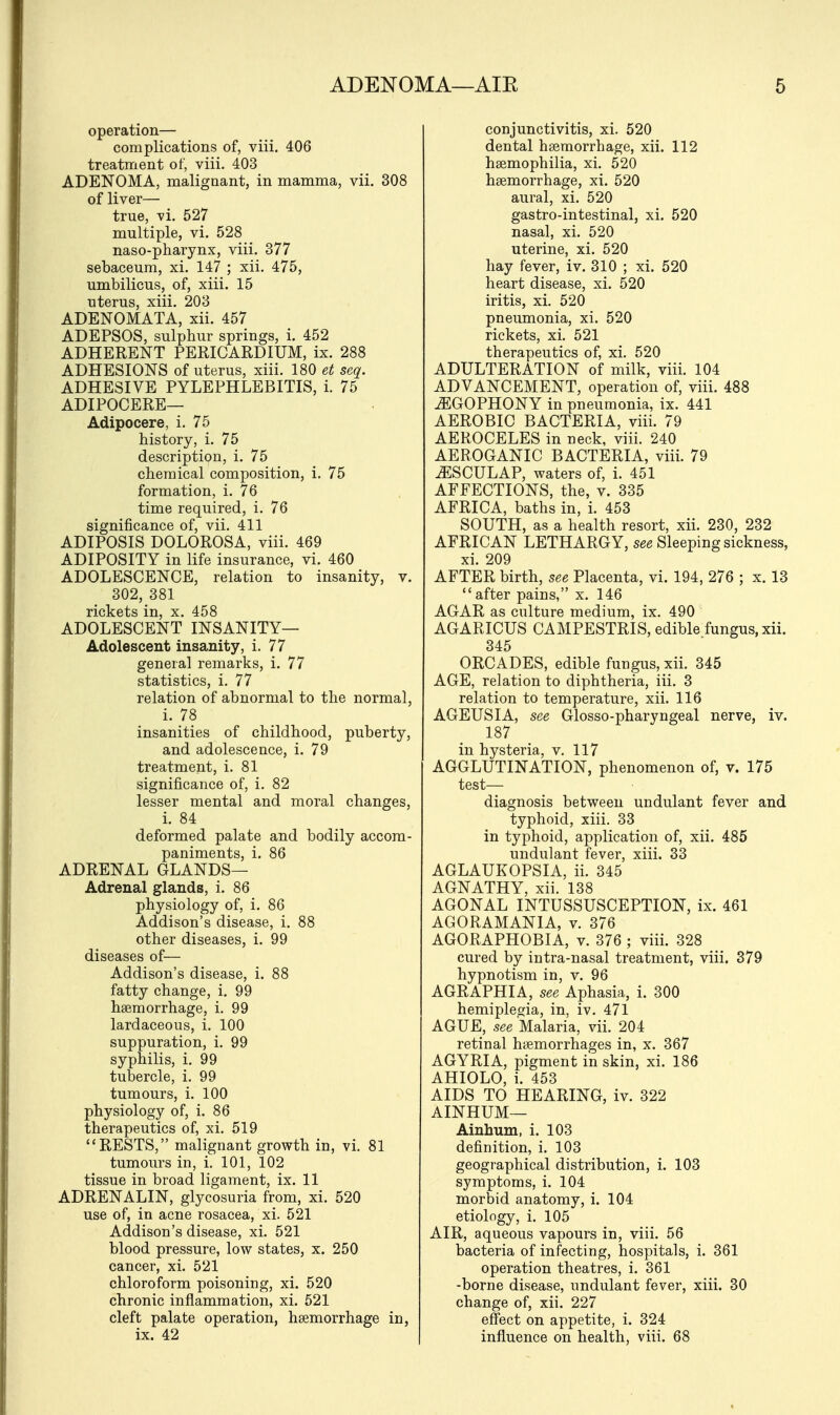operation— complications of, viii. 406 treatment of, viii. 403 ADENOMA, malignant, in mamma, vii. 308 of liver— true, vi. 527 multiple, vi. 528 naso-pharynx, viii. 377 sebaceum, xi. 147 ; xii. 475, umbilicus, of, xiii. 15 uterus, xiii. 203 ADENOMATA, xii. 457 ADEPSOS, sulphur springs, i. 452 ADHERENT PERICARDIUM, ix. 288 ADHESIONS of uterus, xiii. 180 et seq. ADHESIVE PYLEPHLEBITIS, i. 75 ADIPOCERE— Adipocere, i. 75 history, i. 75 description, i. 75 chemical composition, i. 75 formation, i. 76 time required, i. 76 significance of, vii. 411 ADIPOSIS DOLOROSA, viii. 469 ADIPOSITY in life insurance, vi. 460 ADOLESCENCE, relation to insanity, v. 302, 381 rickets in, x. 458 ADOLESCENT INSANITY— Adolescent insanity, i. 77 general remarks, i. 77 statistics, i. 77 relation of abnormal to the normal, i. 78 insanities of childhood, puberty, and adolescence, i. 79 treatment, i. 81 significance of, i. 82 lesser mental and moral changes, i. 84 deformed palate and bodily accom- paniments, i. 86 ADRENAL GLANDS— Adrenal glands, i. 86 physiology of, i. 86 Addison's disease, i. 88 other diseases, i. 99 diseases of— Addison's disease, i. 88 fatty change, i. 99 haemorrhage, i. 99 lardaceous, i. 100 suppuration, i. 99 syphilis, i. 99 tubercle, i. 99 tumours, i. 100 physiology of, i. 86 therapeutics of, xi. 519 RESTS, malignant growth in, vi. 81 tumours in, i. 101, 102 tissue in broad ligament, ix. 11 ADRENALIN, glycosuria from, xi. 520 use of, in acne rosacea, xi. 521 Addison's disease, xi. 521 blood pressure, low states, x. 250 cancer, xi. 521 chloroform poisoning, xi. 520 chronic inflammation, xi. 521 cleft palate operation, haemorrhage in, ix. 42 conjunctivitis, xi. 520 dental haemorrhage, xii. 112 haemophilia, xi. 520 haemorrhage, xi. 520 aural, xi. 520 gastro-intestinal, xi. 520 nasal, xi. 520 uterine, xi. 520 hay fever, iv. 310 ; xi. 520 heart disease, xi. 520 iritis, xi. 520 pneumonia, xi. 520 rickets, xi. 521 therapeutics of, xi. 520 ADULTERATION of milk, viii. 104 ADVANCEMENT, operation of, viii. 488 ^GOPHONY in pneumonia, ix. 441 AEROBIC BACTERIA, viii. 79 AEROCELES in neck, viii. 240 AEROGANIC BACTERIA, viii. 79 ^SCULAP, waters of, i. 451 AFFECTIONS, the, v. 335 AFRICA, baths in, i. 453 SOUTH, as a health resort, xii. 230, 232 AFRICAN LETHARGY, see Sleeping sickness, xi. 209 AFTER birth, see Placenta, vi. 194, 276 ; x. 13 after pains, x. 146 AGAR as culture medium, ix. 490 AGARICUS CAMPESTRIS, edible fungus, xii. 345 ORCADES, edible fungus, xii. 345 AGE, relation to diphtheria, iii. 3 relation to temperature, xii. 116 AGEUSIA, see Glosso-pharyngeal nerve, iv. 187 in hysteria, v. 117 AGGLUTINATION, phenomenon of, v. 175 test— diagnosis between undulant fever and typhoid, xiii. 33 in typhoid, application of, xii. 485 undulant fever, xiii. 33 AGLAUKOPSIA, ii. 345 AGNATHY, xii. 138 AGONAL INTUSSUSCEPTION, ix. 461 AGORAMANIA, v. 376 AGORAPHOBIA, v. 376 ; viii. 328 cured by intra-nasal treatment, viii. 379 hypnotism in, v. 96 AGRAPHIA, see Aphasia, i. 300 hemiplegia, in, iv. 471 AGUE, see Malaria, vii. 204 retinal haemorrhages in, x. 367 AGYRIA, pigment in skin, xi. 186 AHIOLO, i. 453 AIDS TO HEARING, iv. 322 AINHUM— Ainhum, i. 103 definition, i. 103 geographical distribution, i. 103 symptoms, i. 104 morbid anatomy, i. 104 etiology, i. 105 AIR, aqueous vapours in, viii. 56 bacteria of infecting, hospitals, i. 361 operation theatres, i. 361 -borne disease, undulant fever, xiii. 30 change of, xii. 227 effect on appetite, i. 324 influence on health, viii. 68