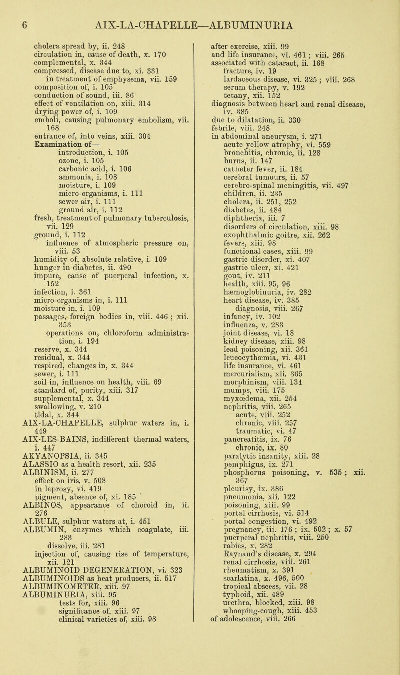 cholera spread by, ii. 248 circulation in, cause of death, x. 170 complemental, x. 344 compressed, disease due to, xi. 331 in treatment of emphysema, vii. 159 composition of, i. 105 conduction of sound, iii. 86 effect of ventilation on, xiii. 314 drying power of, i. 109 emboli, causing pulmonary embolism, vii. 168 entrance of, into veins, xiii. 304 Examination of— introduction, i. 105 ozone, i. 105 carbonic acid, i. 106 ammonia, i. 108 moisture, i. 109 micro-organisms, i. Ill sewer air, i. Ill ground air, i. 112 fresh, treatment of pulmonary tuberculosis, vii. 129 ground, i. 112 influence of atmospheric pressure on, viii. 53 humidity of, absolute relative, i. 109 hunger in diabetes, ii. 490 impure, cause of puerperal infection, x. 152 infection, i. 361 micro-organisms in, i. Ill moisture in, i. 109 passages, foreign bodies in, viii. 446 ; xii. 353 operations on, chloroform administra- tion, i. 194 reserve, x. 344 residual, x. 344 respired, changes in, x, 344 sewer, i. Ill soil in, influence on health, viii. 69 standard of, purity, xiii. 317 supplemental, x. 344 swallowing, v. 210 tidal, x. 344 AIX-LA-CHAPELLE, sulphur waters in, i. 449 AIX-LES-BAINS, indifferent thermal waters, i. 447 AKYANOPSIA, ii. 345 ALASSIO as a health resort, xii. 235 ALBINISM, ii. 277 effect on iris, v. 508 in leprosy, vi. 419 pigment, absence of, xi. 185 ALBINOS, appearance of choroid in, ii. 276 ALBlJLE, sulphur waters at, i. 451 ALBUMIN, enzymes which coagulate, iii. 283 dissolve, iii. 281 injection of, causing rise of temperature, xii. 121 ALBUMINOID DEGENERATION, vi. 323 ALBUMINOIDS as heat producers, ii. 517 ALBUMINOMETER, xiii. 97 ALBUMINURIA, xiii. 95 tests for, xiii. 96 significance of, xiii. 97 clinical varieties of, xiii. 98 after exercise, xiii. 99 and life insurance, vi. 461 ; viii. 265 associated with cataract, ii. 168 fracture, iv. 19 lardaceous disease, vi. 325 ; viii. 268 serum therapy, v. 192 tetany, xii. 152 diagnosis between heart and renal disease, iv. 385 due to dilatation, ii. 330 febrile, viii. 248 in abdominal aneurysm, i. 271 acute yellow atrophy, vi. 559 bronchitis, chronic, ii. 128 burns, ii. 147 catheter fever, ii. 184 cerebral tumours, ii. 57 cerebro-spinal meningitis, vii. 497 children, ii. 235 cholera, ii. 251, 252 diabetes, ii. 484 diphtheria, iii. 7 disorders of circulation, xiii. 98 exophthalmic goitre, xii. 262 fevers, xiii. 98 functional cases, xiii. 99 gastric disorder, xi. 407 gastric ulcer, xi. 421 gout, iv. 211 health, xiii. 95, 96 hemoglobinuria, iv. 282 heart disease, iv. 385 diagnosis, viii. 267 infancy, iv. 102 influenza, v. 283 joint disease, vi. 18 kidney disease, xiii. 98 lead poisoning, xii. 361 leucocythfemia, vi. 431 life insurance, vi. 461 mercurialism, xii. 365 morphinism, viii. 134 mumps, viii. 175 myxcedema, xii. 254 nephritis, viii. 265 acute, viii. 252 chronic, viii. 257 traumatic, vi. 47 pancreatitis, ix. 76 chronic, ix. 80 paralytic insanity, xiii. 28 pemphigus, ix. 271 phosphorus poisoning, v. 535 ; xii. 367 pleurisy, ix. 386 pneumonia, xii. 122 poisoning, xiii. 99 portal cirrhosis, vi. 514 portal congestion, vi. 492 pregnancy, iii. 176 ; ix. 502 ; x. 57 puerperal nephritis, viii. 250 rabies, x. 282 Raynaud's disease, x. 294 renal cirrhosis, viii. 261 rheumatism, x. 391 scarlatina, x. 496, 500 tropical abscess, vii. 28 typhoid, xii. 489 urethra, blocked, xiii. 98 whooping-cough, xiii. 453 of adolescence, viii. 266