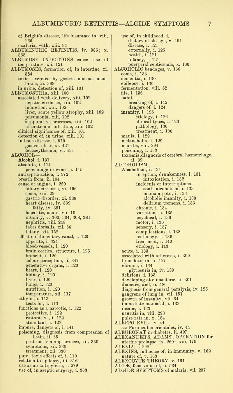 of Bright's disease, life insurance in, viii. 266 oxaluria, with, xiii. 94 ALBUMINURIC RETINITIS, iv. 386; x. 368 ALBUMOSE INJECTIONS cause rise of temperature, xii. 121 ALBUMOSES, formation of, in intestine, xi. 384 toxic, excreted by gastric mucous mem- brane, xi. 389 in urine, detection of, xiii. 101 ALBUMOSURIA, xiii. 100 associated with delivery, xiii. 102 hepatic cirrhosis, xiii. 102 infarction, xiii. 102 liver, acute yellow atrophy, xiii. 102 pneumonia, xiii. 102 suppurative processes, xiii. 102 ulceration of intestine, xiii. 102 clinical significance of, xiii. 101 detection of, in urine, xiii. 101 in bone disease, i. 579 gastric ulcer, xi. 421 leucocythsemia, vi. 431 ALCOHOL— Alcohol, i. 131 absolute, i. 114 percentage in wines, i. 115 antiseptic action, i. 372 breath from, ii. 104 cause of angina, i. 250 biliary cirrhosis, vi. 496 coma, xiii. 29 gastric disorder, xi. 388 heart disease, iv. 339 fatty, iv. 351 hepatitis, acute, vii. 10 insanity, v. 300, 304, 308, 381 nephritis, viii. 248 tabes dorsalis, xii. 56 tetany, xii. 152 effect on alimentary canal, i. 120 appetite, i. 324 blood-vessels, i. 120 brain cortical structure, i. 126 bronchi, i. 120 colour perception, ii. 347 generative organs, i. 120 heart, i. 120 kidney, i. 120 liver, i. 120 lungs, i. 120 nutrition, i. 120 temperature, xii. 117 ethylic, i. 113 tests for, i. 113 functions as a narcotic, i. 122 protective, i. 122 restorative, i. 122 stimulant, i. 122 impure, dangers of, i. 141 poisoning, diagnosis from compression of brain, ii. 85 post-mortem appearances, xii. 330 symptoms, xii. 330 treatment, xii. 330 pure, toxic effects of, i. 119 relation to epilepsy, iii. 316 use as an antipyretic, i. 279 use of, in aseptic surgery, i. 363 use of, in childhood, i. dietary of old age, v. 494 disease, i. 121 externally, i. 125 health, i. 121 infancy, i. 121 puerperal seuticgemia, x. 160 ALCOHOLIC bandages, v. 166 coma, i. 133 dementia, i. 130 epilepsy, i. 136 fermentation, viii. 82 fits, i. 136 habit- breaking of, i. 142 dangers of, i. 124 insanity, i. 126 etiology, i. 126 clinical types, i. 126 pathology, 130 treatment, i. 130 mania, i. 129 melancholia, i. 129 neuritis, viii. 294 poisoning, i. 133 toxsemia, diagnosis of cerebral haemorrhage, ii. 32 ALCOHOLISM— Alcoholism, i. 131 inception, drunkenness, i. 131 intoxication, i. 132 incidents or interruptions— acute alcoholism, i. 133 mania a potu, i. 133 alcoholic insanity, i. 133 delirium tremens, i. 133 chronic, i. 134 variations, i. 135 psychical, i. 136 motor, i. 136 sensory, i. 137 complications, i. 138 pathology, i. 139 treatment, i. 140 etiology, i. 143 acute, i. 133 associated with athetosis, i. 399 bronchitis in, ii. 127 chronic, i. 134 glycosuria in, iv. 189 delirious, i. 133 developing at climacteric, ii. 301 diabetes, and, ii. 480 diagnosis from general paralysis, iv. 126 gangrene of Jung in, vii. 151 growth of insanity, vii. 64 immediate maniacal, i. 133 insane, i. 133 neuritis in, viii. 293 pulse rate in, x. 184 ALEPPO EVIL, iv. 44 see Furunculus orientales, iv. 44 ALEURONAT in diabetes, ii. 497 ALEXANDER'S, ADAMS', OPERATION for uterine prolapse, ix. 260 ; xiii. 179 ALEXIA, i. 298 ALEXINS, influence of, in immunity, v. 162 nature of, v. 163 ALEXOCYTE THEORY, v. 164 ALGiE, food value of, ii. 534 ALGIDE SYMPTOMS of malaria, vii. 237