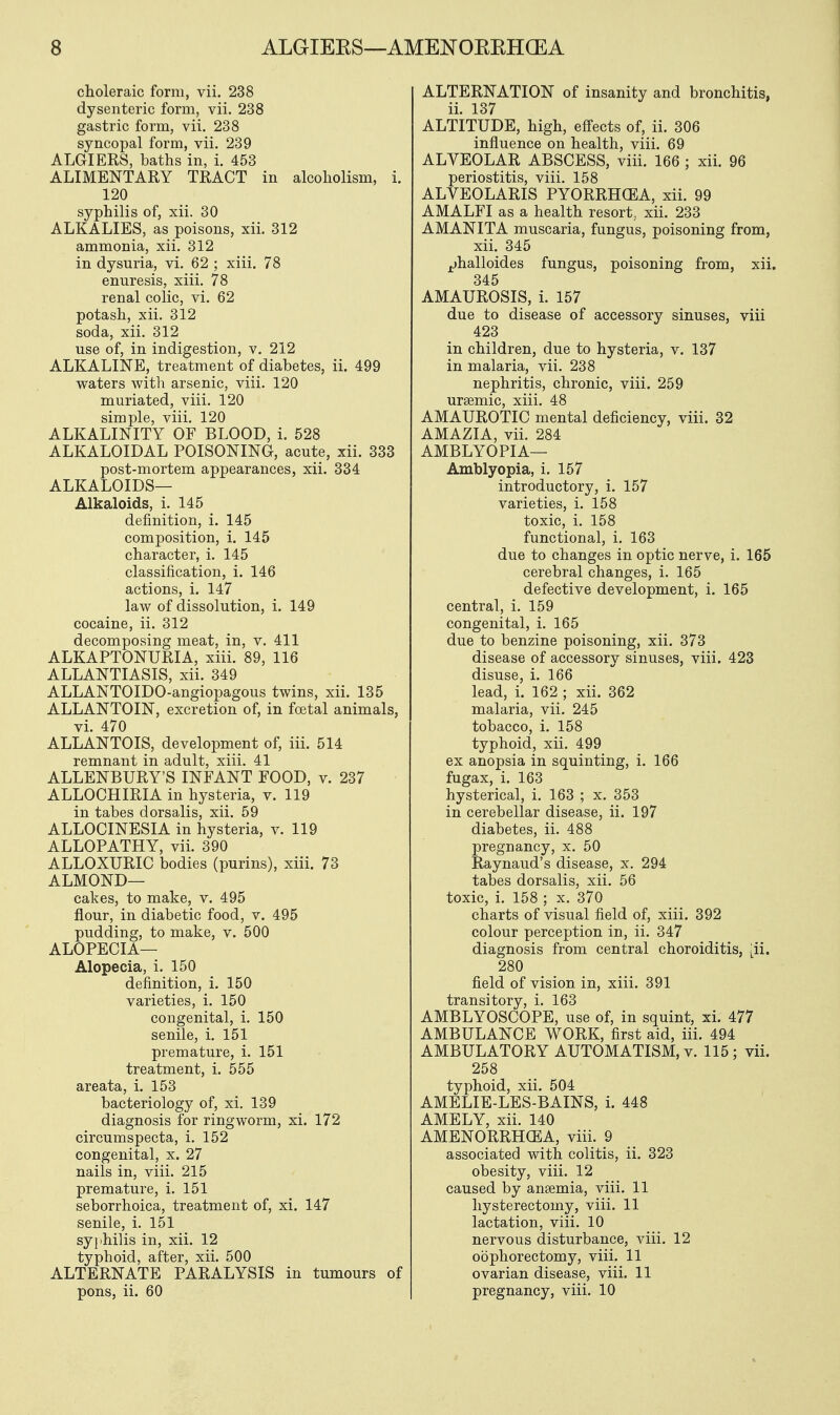 choleraic form, vii. 238 dysenteric form, vii. 238 gastric form, vii. 238 syncopal form, vii. 239 ALGIERS, baths in, i. 453 ALIMENTARY TRACT in alcoholism, i. 120 syphilis of, xii. 30 ALKALIES, as poisons, xii. 312 ammonia, xii. 312 in dysuria, vi. 62 ; xiii. 78 enuresis, xiii. 78 renal colic, vi. 62 potash, xii. 312 soda, xii. 312 use of, in indigestion, v. 212 ALKALINE, treatment of diabetes, ii. 499 waters with arsenic, viii. 120 muriated, viii. 120 simple, viii. 120 ALKALINITY OF BLOOD, i. 528 ALKALOIDAL POISONING, acute, xii. 333 post-mortem appearances, xii. 334 ALKALOIDS— Alkaloids, i. 145 definition, i. 145 composition, i. 145 character, i. 145 classification, i. 146 actions, i. 147 law of dissolution, i. 149 cocaine, ii. 312 decomposing meat, in, v. 411 ALKAPTONURIA, xiii. 89, 116 ALLANTIASIS, xii. 349 ALLANTOIDO-angiopagous twins, xii. 135 ALLANTOIN, excretion of, in foetal animals, vi. 470 ALLANTOIS, development of, iii. 514 remnant in adult, xiii. 41 ALLENBURY'S INFANT FOOD, v. 237 ALLOCHIRIA in hysteria, v. 119 in tabes dorsalis, xii. 59 ALLOCINESIA in hysteria, v. 119 ALLOPATHY, vii. 390 ALLOXURIC bodies (purins), xiii. 73 ALMOND— cakes, to make, v. 495 flour, in diabetic food, v. 495 pudding, to make, v. 500 ALOPECIA— Alopecia, i. 150 definition, i. 150 varieties, i. 150 congenital, i. 150 senile, i. 151 premature, i. 151 treatment, i. 555 areata, i. 153 bacteriology of, xi. 139 diagnosis for ringworm, xi. 172 circumspecta, i. 152 congenital, x. 27 nails in, viii. 215 premature, i. 151 seborrhoica, treatment of, xi. 147 senile, i. 151 syphilis in, xii. 12 typhoid, after, xii. 500 ALTERNATE PARALYSIS in tumours of pons, ii. 60 ALTERNATION of insanity and bronchitis, ii. 137 ALTITUDE, high, effects of, ii. 306 influence on health, viii. 69 ALVEOLAR ABSCESS, viii. 166 ; xii. 96 periostitis, viii. 158 ALVEOLARIS PYORRHCEA, xii. 99 AMALFI as a health resort, xii. 233 AMANITA muscaria, fungus, poisoning from, xii. 345 jjhalloides fungus, poisoning from, xii. 345 AMAUROSIS, i. 157 due to disease of accessory sinuses, viii 423 in children, due to hysteria, v. 137 in malaria, vii. 238 nephritis, chronic, viii. 259 ursemic, xiii. 48 AMAUROTIC mental deficiency, viii. 32 AMAZIA, vii. 284 AMBLYOPIA— Amblyopia, i. 157 introductory, i. 157 varieties, i. 158 toxic, i. 158 functional, i. 163 due to changes in optic nerve, i. 165 cerebral changes, i. 165 defective development, i. 165 central, i. 159 congenital, i. 165 due to benzine poisoning, xii. 373 disease of accessory sinuses, viii. 423 disuse, i. 166 lead, i. 162 ; xii. 362 malaria, vii. 245 tobacco, i. 158 typhoid, xii. 499 ex anopsia in squinting, i. 166 fugax, i. 163 hysterical, i. 163 ; x. 353 in cerebellar disease, ii. 197 diabetes, ii. 488 pregnancy, x. 50 Raynaud's disease, x. 294 tabes dorsalis, xii. 56 toxic, i. 158 ; x. 370 charts of visual field of, xiii. 392 colour perception in, ii. 347 diagnosis from central choroiditis, [ii. 280 field of vision in, xiii. 391 transitory, i. 163 AMBLYOSCOPE, use of, in squint, xi. 477 AMBULANCE WORK, first aid, iii. 494 AMBULATORY AUTOMATISM, v. 115; vii. 258 typhoid, xii. 504 AMELIE-LES-BAINS, i. 448 AMELY, xii. 140 AMENORRHCEA, viii. 9 associated with colitis, ii. 323 obesity, viii. 12 caused by aneemia, viii. 11 hysterectomy, viii. 11 lactation, viii. 10 nervous disturbance, viii. 12 oophorectomy, viii. 11 ovarian disease, viii. 11 pregnancy, viii. 10