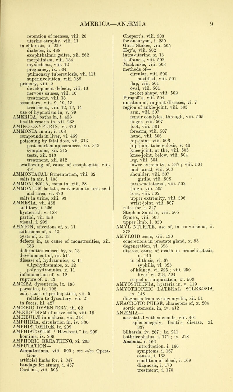 retention of menses, viii. 26 uterine atrophy, viii. 11 in chlorosis, ii. 239 diabetes, ii. 488 exophthalmic goitre, xii. 262 morphinism, viii. 134 myxcedema, viii. 12 pregnancy, ix. 504 pulmonary tuberculosis, vii. Ill superinvolution, xiii. 188 primary, viii. 9 development defects, viii. 10 nervous causes, viii. 10 treatment, viii. 13 secondary, viii. 9, 10, 13 treatment, viii. 12, 13, 14 use of hypnotism in, v. 99 AMERICA, baths in, i. 453 health resorts in, xii. 238 AMINO-OXYPURIN, vi. 470 AMMONIA in air, i. 108 compounds in liver, vi. 469 poisoning by fatal dose, xii. 313 post-mortem appearances, xii. 313 symptoms, xii. 312 tests, xii. 313 treatment, xii. 312 swallowing of, cause of oesophagitis, viii. 491 AMMONIAOAL fermentation, viii. 82 salts in air, i. 108 AMMONIiEMIA, coma in, xiii. 28 AMMONIUM lactate, conversion to uric acid and urea, vi. 470 salts in urine, xiii. 93 AMNESIA, vii. 458 auditory, i. 296 hysterical, v. 128 partial, vii. 458 visual, i. 299 AMNION, affections of, x. 11 adhesions of, x. 13 cysts of, x. 13 defects in, as cause of monstrosities, xii. 133 deformities caused by, x. 13 development of, iii. 514 disease of, hydramnios, x. 11 oligohydramnios, x. 12 polyhydramnios, x. 11 inflammation of, x. 12 rupture of, x. 13 AMCEBA dysenterige, ix. 198 parasites, ix. 198 coli, cause of perihepatitis, vii. 5 relation to dysentery, vii. 21 in faeces, iii. 427 AMCEBIC DYSENTERY, iii. 62 AMCEBOIDISM of nerve cells, xiii. 19 AMCEBULiE in malaria, vii. 213 AMPHIBIA, circulation in, iv. 330 AMPHISTOMIDiE, ix. 209 AMPHISTOMUM Hawkesii, ix. 209 hominis, ix. 209 AMPHORIC BREATHING, xi. 205 AMPUTATION— Amputations, viii. 500 ; see also Opera- tions artificial limbs for, i. 347 bandage for stump, i. 457 Carden's, viii. 505 Chopart's, viii. 503 for aneurysm, i. 230 Gutti-Stokes, viii. 505 Hey's, viii. 502 intra-uterine, x. 13 Lisfranc's, viii. 502 Mackenzie, viii. 503 methods of— circular, viii. 500 modified, viii. 501 flap, viii. 501 oval, viii. 501 racket shape, viii. 502 Pirogoff's, viii. 504 question of, in joint diseases, vi. 7 region of ankle-joint, viii. 503 arm, viii. 507 femur condyles, through, viii. 505 finger, viii. 507 foot, viii. 501 forearm, viii. 507 hand, viii. 506 hip-joint, viii. 506 hip-joint tuberculosis, v. 40 knee-joint, at the, viii. 505 knee-joint, below, viii. 504 leg, viii. 504 lower extremity, i. 347 ; viii. 501 mid tarsal, viii. 503 shoulder, viii. 507 girdle, viii. 508 tarso-metatarsal, viii. 502 thigh, viii. 505 toes, viii. 502 upper extremity, viii. 506 wrist-joint, viii. 507 rules for, i. 347 Stephen Smith's, viii. 505 Syme's, viii. 503 upper limb, i. 350 AMYL NITRITE, use of, in convulsions, ii. 378 AMYLOID casts, xiii. 130 concretions in prostate gland, x. 98 degeneration, vi. 323 disease, cause of death in bronchiectasis, ii. 140 in phthisis, vi. 87 syphilis, vi. 325 of kidney, vi. 325 ; viii. 250 liver, vi. 324, 524 sequel of suppuration, xi. 509 AMYOSTH ENIA, hysteria in, v. 119 AMYOTROPHIC LATERAL SCLEROSIS, ix. 148 diagnosis from syringomyelia, xii. 51 ANACROTIC PULSE, characters of, x. 204 aortic stenosis, in, iv. 412 ANEMIA— associated with adenoids, viii. 401 splenomegaly, Banti's disease, xi. 337 bilharzia, iv. 267 ; ix. 211 bothricephalus, i. 171 ; ix. 218 Anaemia, i. 166 introduction, i. 166 symptoms, i. 167 causes, i. 168 condition of blood, i. 169 diagnosis, i. 170 treatment, i. 170