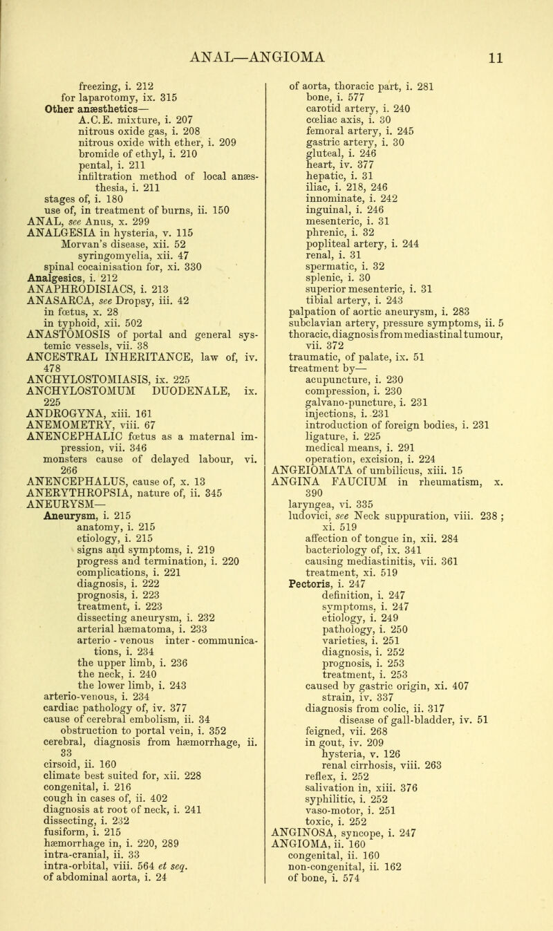 freezing, i. 212 for laparotomy, ix. 315 Other anaesthetics— A.C.E. mixture, i. 207 nitrous oxide gas, i. 208 nitrous oxide with ether, i. 209 bromide of ethyl, i. 210 pental, i. 211 infiltration method of local anaes- thesia, i. 211 stages of, i. 180 use of, in treatment of burns, ii. 150 ANAL, see Anus, x. 299 ANALGESIA in hysteria, v. 115 Morvan's disease, xii. 52 syringomyelia, xii. 47 spinal cocainisation for, xi. 330 Analgesics, i. 212 ANAPHRODISIACS, i. 213 ANASARCA, see Dropsy, iii. 42 in foetus, x. 28 in typhoid, xii. 502 ANASTOMOSIS of portal and general sys- temic vessels, vii. 38 ANCESTRAL INHERITANCE, law of, iv. 478 ANCHYLOSTOMIASIS, ix. 225 ANCHYLOSTOMUM DUODENALE, ix. 225 ANDROGYNA, xiii. 161 ANEMOMETRY, viii. 67 ANENCEPHALIC foetus as a maternal im- pression, vii. 346 monsters cause of delayed labour, vi. 266 ANENCEPHALUS, cause of, x. 13 ANERYTHROPSIA, nature of, ii. 345 ANEURYSM— Aneurysm, i. 215 anatomy, i. 215 etiology, i. 215 signs and symptoms, i. 219 progress and termination, i. 220 complications, i. 221 diagnosis, i. 222 prognosis, i. 223 treatment, i. 223 dissecting aneurysm, i. 232 arterial haematoma, i. 233 arterio - venous inter - communica- tions, i. 234 the upper limb, i. 236 the neck, i. 240 the lower limb, i. 243 arterio-venous, i. 234 cardiac pathology of, iv. 377 cause of cerebral embolism, ii. 34 obstruction to portal vein, i. 352 cerebral, diagnosis from haemorrhage, ii. 33 cirsoid, ii. 160 climate best suited for, xii. 228 congenita], i. 216 cough in cases of, ii. 402 diagnosis at root of neck, i. 241 dissecting, i. 232 fusiform, i. 215 haemorrhage in, i. 220, 289 intra-cranial, ii. 33 intra-orbital, viii. 564 et seq. of abdominal aorta, i. 24 of aorta, thoracic part, i. 281 bone, i. 577 carotid artery, i. 240 cceliac axis, i. 30 femoral artery, i. 245 gastric artery, i. 30 gluteal, i. 246 heart, iv. 377 hepatic, i. 31 iliac, i. 218, 246 innominate, i. 242 inguinal, i. 246 mesenteric, i. 31 phrenic, i. 32 popliteal artery, i. 244 renal, i. 31 spermatic, i. 32 splenic, i. 30 superior mesenteric, i. 31 tibial artery, i. 243 palpation of aortic aneurysm, i. 283 subclavian artery, pressure symptoms, ii. 5 thoracic, diagnosis from mediastinal tumour, vii. 372 traumatic, of palate, ix. 51 treatment by— acupuncture, i. 230 compression, i. 230 galvano-puncture, i. 231 injections, i. 231 introduction of foreign bodies, i. 231 ligature, i. 225 medical means, i. 291 operation, excision, i. 224 ANGEIOMATA of umbilicus, xiii. 15 ANGINA FAUCIUM in rheumatism, x. 390 laryngea, vi. 335 ludovici, see Neck suppuration, viii. 238 ; xi. 519 affection of tongue in, xii. 284 bacteriology of, ix. 341 causing mediastinitis, vii. 361 treatment, xi. 519 Pectoris, i. 247 definition, i. 247 symptoms, i. 247 etiology, i. 249 pathology, i. 250 varieties, i. 251 diagnosis, i. 252 prognosis, i. 253 treatment, i. 253 caused by gastric origin, xi. 407 strain, iv. 337 diagnosis from colic, ii. 317 disease of gall-bladder, iv. 51 feigned, vii. 268 in gout, iv. 209 hysteria, v. 126 renal cirrhosis, viii. 263 reflex, i. 252 salivation in, xiii. 376 syphilitic, i. 252 vaso-motor, i. 251 toxic i 252 ANGINOSA, syncope, i. 247 ANGIOMA, ii. 160 congenital, ii. 160 non-congenital, ii. 162 of bone, i. 574