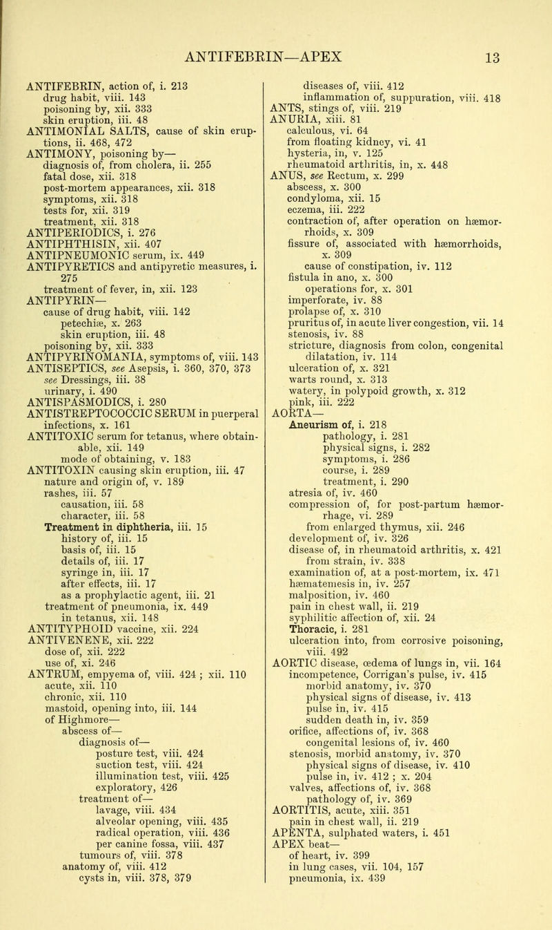 ANTIFEBRIN, action of, i. 213 drug habit, viii. 143 poisoning by, xii. 333 skin eruption, iii. 48 ANTIMONIAL SALTS, cause of skin erup- tions, ii. 468, 472 ANTIMONY, poisoning by- diagnosis of, from cholera, ii. 255 fatal dose, xii. 318 post-mortem appearances, xii. 318 symptoms, xii. 318 tests for, xii. 319 treatment, xii. 318 ANTIPERIODICS, i. 276 ANTIPHTHISIN, xii. 407 ANTIPNEUMONIC serum, ix. 449 ANTIPYRETICS and antipyretic measures, i. 275 treatment of fever, in, xii. 123 ANTIPYRIN— cause of drug habit, viii. 142 petechia, x. 263 skin eruption, iii. 48 poisoning by, xii. 333 ANTIPYRINOMANIA, symptoms of, viii. 143 ANTISEPTICS, see Asepsis, i. 360, 370, 373 see Dressings, iii. 38 urinary, i. 490 ANTISPASMODICS, i. 280 ANTISTREPTOCOCCIC SERUM in puerperal infections, x. 161 ANTITOXIC serum for tetanus, where obtain- able, xii. 149 mode of obtaining, v. 183 ANTITOXIN causing skin eruption, iii. 47 nature and origin of, v. 189 rashes, iii. 57 causation, iii. 58 character, iii. 58 Treatment in diphtheria, iii. 15 history of, iii. 15 basis of, iii. 15 details of, iii. 17 syringe in, iii. 17 after effects, iii. 17 as a prophylactic agent, iii. 21 treatment of pneumonia, ix. 449 in tetanus, xii. 148 ANTITYPHOID vaccine, xii. 224 ANTIVENENE, xii. 222 dose of, xii. 222 use of, xi. 246 ANTRUM, empyema of, viii. 424 ; xii. 110 acute, xii. 110 chronic, xii. 110 mastoid, opening into, iii. 144 of Highmore— abscess of— diagnosis of— posture test, viii. 424 suction test, viii. 424 illumination test, viii. 425 exploratory, 426 treatment of— lavage, viii. 434 alveolar opening, viii. 435 radical operation, viii. 436 per canine fossa, viii. 437 tumours of, viii. 378 anatomy of, viii. 412 cysts in, viii. 378, 379 diseases of, viii. 412 inflammation of, suppuration, viii. 418 ANTS, stings of, viii. 219 ANURIA, xiii. 81 calculous, vi. 64 from floating kidney, vi. 41 hysteria, in, v. 125 rheumatoid arthritis, in, x. 448 ANUS, see Rectum, x. 299 abscess, x. 300 condyloma, xii. 15 eczema, iii. 222 contraction of, after operation on haemor- rhoids, x. 309 fissure of, associated with haemorrhoids, x. 309 cause of constipation, iv. 112 fistula in ano, x. 300 operations for, x. 301 imperforate, iv. 88 prolapse of, x. 310 pruritus of, in acute liver congestion, vii. 14 stenosis, iv. 88 stricture, diagnosis from colon, congenital dilatation, iv. 114 ulceration of, x. 321 warts round, x. 313 watery, in polypoid growth, x. 312 pink, iii. 222 AORTA— Aneurism of, i. 218 pathology, i. 281 physical signs, i. 282 symptoms, i. 286 course, i. 289 treatment, i. 290 atresia of, iv. 460 compression of, for post-partum haemor- rhage, vi. 289 from enlarged thymus, xii. 246 development of, iv. 326 disease of, in rheumatoid arthritis, x. 421 from strain, iv. 338 examination of, at a post-mortem, ix. 471 haematemesis in, iv. 257 malposition, iv. 460 pain in chest wall, ii. 219 syphilitic affection of, xii. 24 Thoracic, i. 281 ulceration into, from corrosive poisoning, viii. 492 AORTIC disease, oedema of lungs in, vii. 164 incompetence, Corrigan's pulse, iv. 415 morbid anatomy, iv. 370 physical signs of disease, iv. 413 pulse in, iv. 415 sudden death in, iv. 359 orifice, affections of, iv. 368 congenital lesions of, iv. 460 stenosis, morbid anatomy, iv. 370 physical signs of disease, iv. 410 pulse in, iv. 412 ; x. 204 valves, affections of, iv. 368 pathology of, iv. 369 AORTITIS, acute, xiii. 351 pain in chest wall, ii. 219 APENTA, sulphated waters, i. 451 APEX beat— of heart, iv. 399 in lung cases, vii. 104, 157 pneumonia, ix. 439