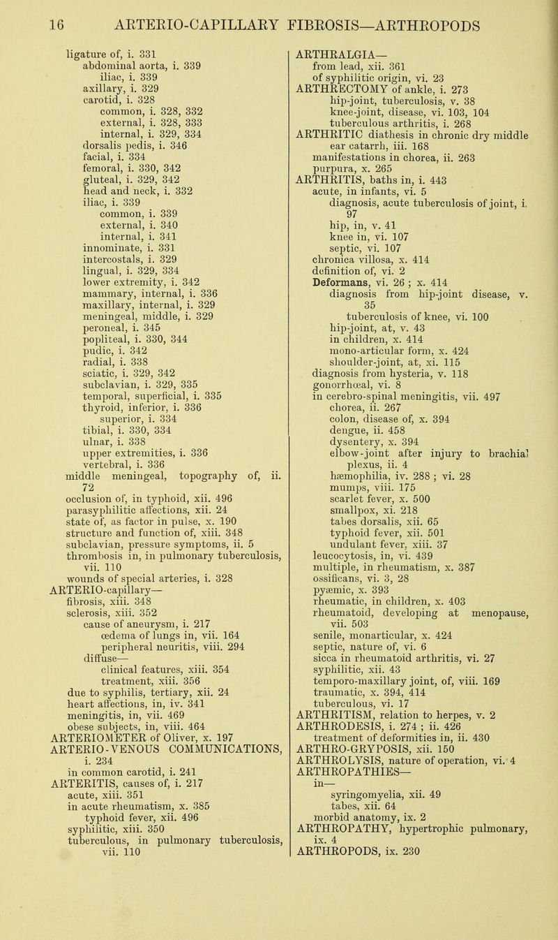 ligature of, i. 331 abdominal aorta, i. 339 iliac, i. 339 axillary, i. 329 carotid, i. 328 common, i. 328, 332 external, i. 328, 333 internal, i. 329, 334 dorsalis pedis, i. 346 facial, i. 334 femoral, i. 330, 342 gluteal, i. 329, 342 head and neck, i. 332 iliac, i. 339 common, i. 339 external, i. 340 internal, i. 341 innominate, i. 331 intercostals, i. 329 lingual, i. 329, 334 lower extremity, i. 342 mammary, internal, i. 336 maxillary, internal, i. 329 meningeal, middle, i. 329 peroneal, i. 345 popliteal, i. 330, 344 pudic, i. 342 radial, i. 338 sciatic, i. 329, 342 subclavian, i. 329, 335 temporal, superficial, i. 335 thyroid, inferior, i. 336 superior, i. 334 tibial, i. 330, 334 ulnar, i. 338 upper extremities, i. 336 vertebral, i. 336 middle meningeal, topography of, ii. 72 occlusion of, in typhoid, xii. 496 parasyphilitic affections, xii. 24 state of, as factor in pulse, x. 190 structure and function of, xiii. 348 subclavian, pressure symptoms, ii. 5 thrombosis in, in pulmonary tuberculosis, vii. 110 wounds of special arteries, i. 328 ARTERIO-eapillary— fibrosis, xiii. 348 sclerosis, xiii. 352 cause of aneurysm, i. 217 oedema of lungs in, vii. 164 peripheral neuritis, viii. 294 diffuse— clinical features, xiii. 354 treatment, xiii. 356 due to syphilis, tertiary, xii. 24 heart affections, in, iv. 341 meningitis, in, vii. 469 obese subjects, in, viii. 464 ARTERIOMETER of Oliver, x. 197 ARTERIO - VENOUS COMMUNICATIONS, i. 234 in common carotid, i. 241 ARTERITIS, causes of, i. 217 acute, xiii. 351 in acute rheumatism, x. 385 typhoid fever, xii. 496 syphilitic, xiii. 350 tuberculous, in pulmonary tuberculosis, vii. 110 ARTHRALGIA— from lead, xii. 361 of syphilitic origin, vi. 23 ARTHRECTOMY of ankle, i. 273 hip-joint, tuberculosis, v. 38 knee-joint, disease, vi. 103, 104 tuberculous arthritis, i. 268 ARTHRITIC diathesis in chronic dry middle ear catarrh, iii. 168 manifestations in chorea, ii. 263 purpura, x. 265 ARTHRITIS, baths in, i. 443 acute, in infants, vi. 5 diagnosis, acute tuberculosis of joint, i 97 hip, in, v. 41 knee in, vi. 107 septic, vi. 107 chronica villosa, x. 414 definition of, vi. 2 Deformans, vi. 26 ; x. 414 diagnosis from hip-joint disease, v. 35 tuberculosis of knee, vi. 100 hip-joint, at, v. 43 in children, x. 414 mono-articular form, x. 424 shoulder-joint, at, xi. 115 diagnosis from hysteria, v. 118 gonorrhoeal, vi. 8 in cerebro-spinal meningitis, vii. 497 chorea, ii. 267 colon, disease of, x. 394 dengue, ii. 458 dysentery, x. 394 elbow-joint after injury to brachial plexus, ii. 4 haemophilia, iv. 288 ; vi. 28 mumps, viii. 175 scarlet fever, x. 500 smallpox, xi. 218 tabes dorsalis, xii. 65 typhoid fever, xii. 501 undulant fever, xiii. 37 leucocytosis, in, vi. 439 multiple, in rheumatism, x. 387 ossificans, vi. 3, 28 pysemic, x. 393 rheumatic, in children, x. 403 rheumatoid, developing at menopause, vii. 503 senile, monarticular, x. 424 septic, nature of, vi. 6 sicca in rheumatoid arthritis, vi. 27 syphilitic, xii. 43 temporo-maxillary joint, of, viii. 169 traumatic, x. 394, 414 tuberculous, vi. 17 ARTHRITISM, relation to herpes, v. 2 ARTHRODESIS, i. 274 ; ii. 426 treatment of deformities in, ii. 430 ARTHRO-GRYPOSIS, xii. 150 ARTHROLYSIS, nature of operation, vi. 4 ARTHROPATHIES— in— syringomyelia, xii. 49 tabes, xii. 64 morbid anatomy, ix. 2 ARTHROPATHY, hypertrophic pulmonary, ix. 4 ARTHROPODS, ix. 230