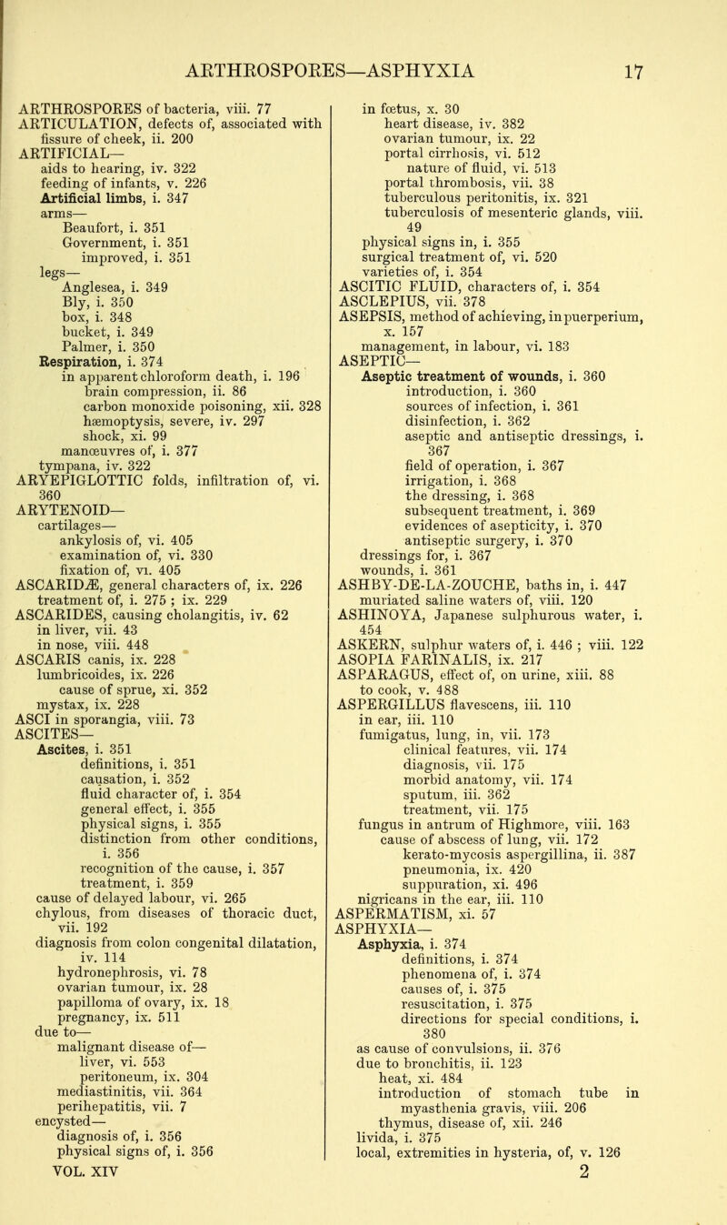 ARTHROSPORES of bacteria, viii. 77 ARTICULATION, defects of, associated with fissure of cheek, ii. 200 ARTIFICIAL— aids to hearing, iv. 322 feeding of infants, v. 226 Artificial limbs, i. 347 arms— Beaufort, i. 351 Government, i. 351 improved, i. 351 legs— Anglesea, i. 349 Bly, i. 350 box, i. 348 bucket, i. 349 Palmer, i. 350 Respiration, i. 374 in apparent chloroform death, i. 196 brain compression, ii. 86 carbon monoxide poisoning, xii. 328 hsemoptysis, severe, iv. 297 shock, xi. 99 manoeuvres of, i. 377 tympana, iv. 322 ARYEPIGLOTTIC folds, infiltration of, vi. 360 ARYTENOID— cartilages— ankylosis of, vi. 405 examination of, vi. 330 fixation of, vi. 405 ASCARIDiE, general characters of, ix. 226 treatment of, i. 275 ; ix. 229 ASCARIDES, causing cholangitis, iv. 62 in liver, vii. 43 in nose, viii. 448 ASCARIS canis, ix. 228 lumbricoides, ix. 226 cause of sprue, xi. 352 mystax, ix. 228 ASCI in sporangia, viii. 73 ASCITES— Ascites, i. 351 definitions, i. 351 causation, i. 352 fluid character of, i. 354 general effect, i. 355 physical signs, i. 355 distinction from other conditions, i. 356 recognition of the cause, i. 357 treatment, i. 359 cause of delayed labour, vi. 265 chylous, from diseases of thoracic duct, vii. 192 diagnosis from colon congenital dilatation, iv. 114 hydronephrosis, vi. 78 ovarian tumour, ix. 28 papilloma of ovary, ix. 18 pregnancy, ix. 511 due to— malignant disease of— liver, vi. 553 peritoneum, ix. 304 mediastinitis, vii. 364 perihepatitis, vii. 7 encysted— diagnosis of, i. 356 physical signs of, i. 356 VOL. XIV in foetus, x. 30 heart disease, iv. 382 ovarian tumour, ix. 22 portal cirrhosis, vi. 512 nature of fluid, vi. 513 portal thrombosis, vii. 38 tuberculous peritonitis, ix. 321 tuberculosis of mesenteric glands, viii. 49 physical signs in, i. 355 surgical treatment of, vi. 520 varieties of, i. 354 ASCITIC FLUID, characters of, i. 354 ASCLEPIUS, vii. 378 ASEPSIS, method of achieving, inpuerperium, x. 157 management, in labour, vi. 183 ASEPTIC— Aseptic treatment of wounds, i. 360 introduction, i. 360 sources of infection, i. 361 disinfection, i. 362 aseptic and antiseptic dressings, i. 367 field of operation, i. 367 irrigation, i. 368 the dressing, i. 368 subsequent treatment, i. 369 evidences of asepticity, i. 370 antiseptic surgery, i. 370 dressings for, i. 367 wounds, i. 361 ASHBY-DE-LA-ZOUCHE, baths in, i. 447 muriated saline waters of, viii. 120 ASHINOYA, Japanese sulphurous water, i. 454 ASKERN, sulphur waters of, i. 446 ; viii. 122 ASOPIA FARINALIS, ix. 217 ASPARAGUS, effect of, on urine, xiii. 88 to cook, v. 488 ASPERGILLUS flavescens, iii. 110 in ear, iii. 110 fumigatus, lung, in, vii. 173 clinical features, vii. 174 diagnosis, vii. 175 morbid anatomy, vii. 174 sputum, iii. 362 treatment, vii. 175 fungus in antrum of Highmore, viii. 163 cause of abscess of lung, vii. 172 kerato-mycosis aspergillina, ii. 387 pneumonia, ix. 420 suppuration, xi. 496 nigricans in the ear, iii. 110 ASPERMATISM, xi. 57 ASPHYXIA— Asphyxia, i. 374 definitions, i. 374 phenomena of, i. 374 causes of, i. 375 resuscitation, i. 375 directions for special conditions, i. 380 as cause of convulsions, ii. 376 due to bronchitis, ii. 123 heat, xi. 484 introduction of stomach tube in myasthenia gravis, viii. 206 thymus, disease of, xii. 246 livida, i. 375 local, extremities in hysteria, of, v. 126 2