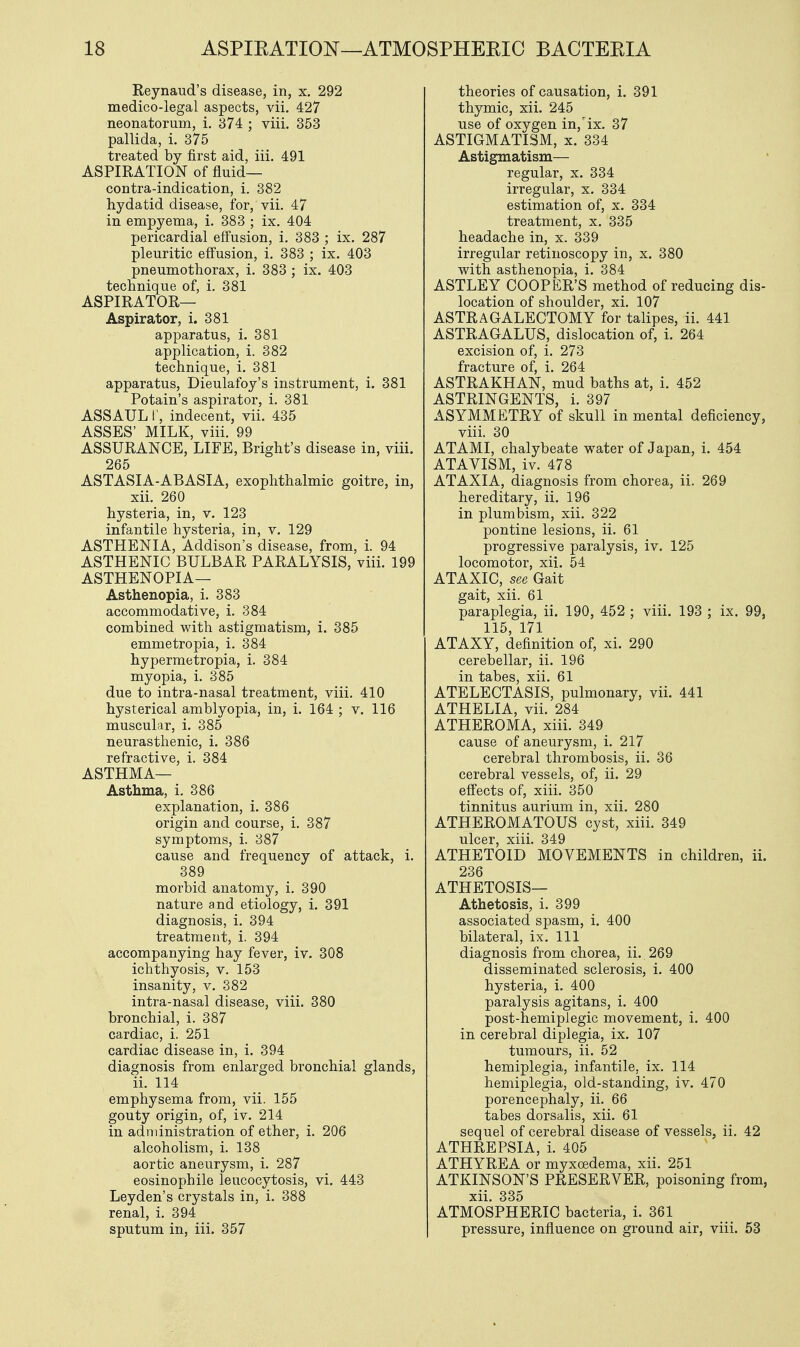 Reynaud's disease, in, x. 292 medico-legal aspects, vii. 427 neonatorum, i. 874 ; viii. 353 pallida, i. 375 treated by first aid, iii. 491 ASPIRATION of fluid— contra-indication, i. 382 hydatid disease, for, vii. 47 in empyema, i. 383 ; ix. 404 pericardial effusion, i. 383 ; ix. 287 pleuritic effusion, i. 383 ; ix. 403 pneumothorax, i. 383 ; ix. 403 technique of, i. 381 ASPIRATOR— Aspirator, i. 381 apparatus, i. 381 application, i. 382 technique, i. 381 apparatus, Dieulafoy's instrument, i. 381 Potain's aspirator, i. 381 ASSAUL I', indecent, vii. 435 ASSES' MILK, viii. 99 ASSURANCE, LIFE, Bright's disease in, viii. 265 ASTASIA-ABASIA, exophthalmic goitre, in, xii. 260 hysteria, in, v. 123 infantile hysteria, in, v. 129 ASTHENIA, Addison's disease, from, i. 94 ASTHENIC BULBAR PARALYSIS, viii. 199 ASTHENOPIA— Asthenopia, i. 383 accommodative, i. 384 combined with astigmatism, i. 385 emmetropia, i. 384 hypermetropia, i. 384 myopia, i. 385 due to intra-nasal treatment, viii. 410 hysterical amblyopia, in, i. 164 ; v. 116 muscular, i. 385 neurasthenic, i. 386 refractive, i. 384 ASTHMA— Asthma, i. 386 explanation, i. 386 origin and course, i. 387 symptoms, i. 387 cause and frequency of attack, i. 389 morbid anatomy, i. 390 nature and etiology, i. 391 diagnosis, i. 394 treatment, i. 394 accompanying hay fever, iv. 308 ichthyosis, v. 153 insanity, v. 382 intra-nasal disease, viii. 380 bronchial, i. 387 cardiac, i. 251 cardiac disease in, i. 394 diagnosis from enlarged bronchial glands, ii. 114 emphysema from, vii. 155 gouty origin, of, iv. 214 in administration of ether, i. 206 alcoholism, i. 138 aortic aneurysm, i. 287 eosinophile leucocytosis, vi. 443 Leyden's crystals in, i. 388 renal, i. 394 sputum in, iii. 357 theories of causation, i. 391 thymic, xii. 245 use of oxygen in/ix. 37 ASTIGMATISM, x. 334 Astigmatism— regular, x. 334 irregular, x. 334 estimation of, x. 334 treatment, x. 335 headache in, x. 339 irregular retinoscopy in, x. 380 with asthenopia, i. 384 ASTLEY COOPER'S method of reducing dis- location of shoulder, xi. 107 ASTRAGALECTOMY for talipes, ii. 441 ASTRAGALUS, dislocation of, i. 264 excision of, i. 273 fracture of, i. 264 ASTRAKHAN, mud baths at, i. 452 ASTRINGENTS, i. 397 ASYMMETRY of skull in mental deficiency, viii. 30 ATAMI, chalybeate water of Japan, i. 454 ATAVISM, iv. 478 ATAXIA, diagnosis from chorea, ii. 269 hereditary, ii. 196 in plumbism, xii. 322 pontine lesions, ii. 61 progressive paralysis, iv. 125 locomotor, xii. 54 ATAXIC, see Gait gait, xii. 61 paraplegia, ii. 190, 452 ; viii. 193 ; ix. 99, 115, 171 ATAXY, definition of, xi. 290 cerebellar, ii. 196 in tabes, xii. 61 ATELECTASIS, pulmonary, vii. 441 ATHELIA, vii. 284 ATHEROMA, xiii. 349 cause of aneurysm, i. 217 cerebral thrombosis, ii. 36 cerebral vessels, of, ii. 29 effects of, xiii. 350 tinnitus aurium in, xii. 280 ATHEROMATOUS cyst, xiii. 349 ulcer, xiii. 349 ATHETOID MOVEMENTS in children, ii. 236 ATHETOSIS— Athetosis, i. 399 associated spasm, i. 400 bilateral, ix. Ill diagnosis from chorea, ii. 269 disseminated sclerosis, i. 400 hysteria, i. 400 paralysis agitans, i. 400 post-hemiplegic movement, i. 400 in cerebral diplegia, ix. 107 tumours, ii. 52 hemiplegia, infantile, ix. 114 hemiplegia, old-standing, iv. 470 porencephaly, ii. 66 tabes dorsalis, xii. 61 sequel of cerebral disease of vessels, ii. 42 ATHREPSIA, i. 405 ATHYREA or myxcedema, xii. 251 ATKINSON'S PRESERVER, poisoning from, xii. 335 ATMOSPHERIC bacteria, i. 361 pressure, influence on ground air, viii. 53