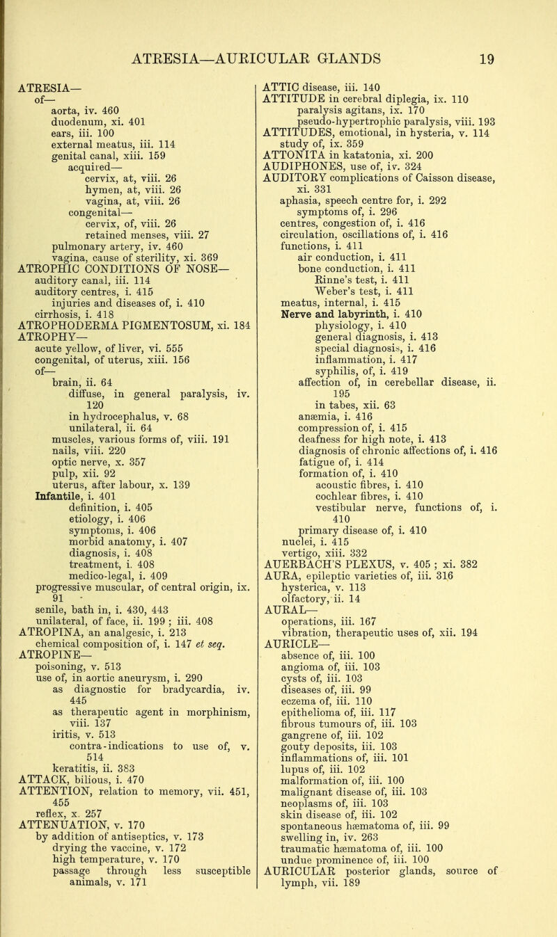 ATRESIA— of— aorta, iv. 460 duodenum, xi. 401 ears, iii. 100 external meatus, iii. 114 genital canal, xiii. 159 acquired— cervix, at, viii. 26 hymen, at, viii. 26 vagina, at, viii. 26 congenital- cervix, of, viii. 26 retained menses, viii. 27 pulmonary artery, iv. 460 vagina, cause of sterility, xi. 369 ATROPHIC CONDITIONS OF NOSE— auditory canal, iii. 114 auditory centres, i. 415 injuries and diseases of, i. 410 cirrhosis, i. 418 ATROPHODERMA PIGMENTOSUM, xi. 184 ATROPHY— acute yellow, of liver, vi. 555 congenital, of uterus, xiii. 156 of— brain, ii. 64 diffuse, in general paralysis, iv. 120 in hydrocephalus, v. 68 unilateral, ii. 64 muscles, various forms of, viii. 191 nails, viii. 220 optic nerve, x. 357 pulp, xii. 92 uterus, after labour, x. 139 Infantile, i. 401 definition, i. 405 etiology, i. 406 symptoms, i. 406 morbid anatomy, i. 407 diagnosis, i. 408 treatment, i. 408 medico-legal, i. 409 progressive muscular, of central origin, ix. 91 - senile, bath in, i. 430, 443 unilateral, of face, ii. 199 ; iii. 408 ATROPINA, an analgesic, i. 213 chemical composition of, i. 147 et seq. ATROPINE— poisoning, v. 513 use of, in aortic aneurysm, i. 290 as diagnostic for bradycardia, iv. 445 as therapeutic agent in morphinism, viii. 137 iritis, v. 513 contra - indications to use of, v. 514 keratitis, ii. 383 ATTACK, bilious, i. 470 ATTENTION, relation to memory, vii. 451, 455 reflex, x. 257 ATTENUATION, v. 170 by addition of antiseptics, v. 173 drying the vaccine, v. 172 high temperature, v. 170 passage through less susceptible animals, v. 171 ATTIC disease, iii. 140 ATTITUDE in cerebral diplegia, ix. 110 paralysis agitans, ix. 170 pseudo-hypertrophic paralysis, viii. 193 ATTITUDES, emotional, in hysteria, v. 114 study of, ix. 359 ATTONITA in katatonia, xi. 200 AUDIPHONES, use of, iv. 324 AUDITORY complications of Caisson disease, xi. 331 aphasia, speech centre for, i. 292 symptoms of, i. 296 centres, congestion of, i. 416 circulation, oscillations of, i. 416 functions, i. 411 air conduction, i. 411 bone conduction, i. 411 Rinne's test, i. 411 Weber's test, i. 411 meatus, internal, i. 415 Nerve and labyrinth, i. 410 physiology, i. 410 general diagnosis, i. 413 special diagnosis, i. 416 inflammation, i. 417 syphilis, of, i. 419 affection of, in cerebellar disease, ii. 195 in tabes, xii. 63 anaemia, i. 416 compression of, i. 415 deafness for high note, i. 413 diagnosis of chronic affections of, i. 416 fatigue of, i. 414 formation of, i. 410 acoustic fibres, i. 410 cochlear fibres, i. 410 vestibular nerve, functions of, i. 410 primary disease of, i. 410 nuclei, i. 415 vertigo, xiii. 332 AUERBACH'S PLEXUS, v. 405 ; xi. 382 AURA, epileptic varieties of, iii. 316 hysterica, v. 113 olfactory, ii. 14 AURAL— operations, iii. 167 vibration, therapeutic uses of, xii. 194 AURICLE— absence of, iii. 100 angioma of, iii. 103 cysts of, iii. 103 diseases of, iii. 99 eczema of, iii. 110 epithelioma of, iii. 117 fibrous tumours of, iii. 103 gangrene of, iii. 102 gouty deposits, iii. 103 inflammations of, iii. 101 lupus of, iii. 102 malformation of, iii. 100 malignant disease of, iii. 103 neoplasms of, iii. 103 skin disease of, iii. 102 spontaneous hsematoma of, iii. 99 swelling in, iv. 263 traumatic hsematoma of, iii. 100 undue prominence of, iii. 100 AURICULAR posterior glands, source of lymph, vii. 189