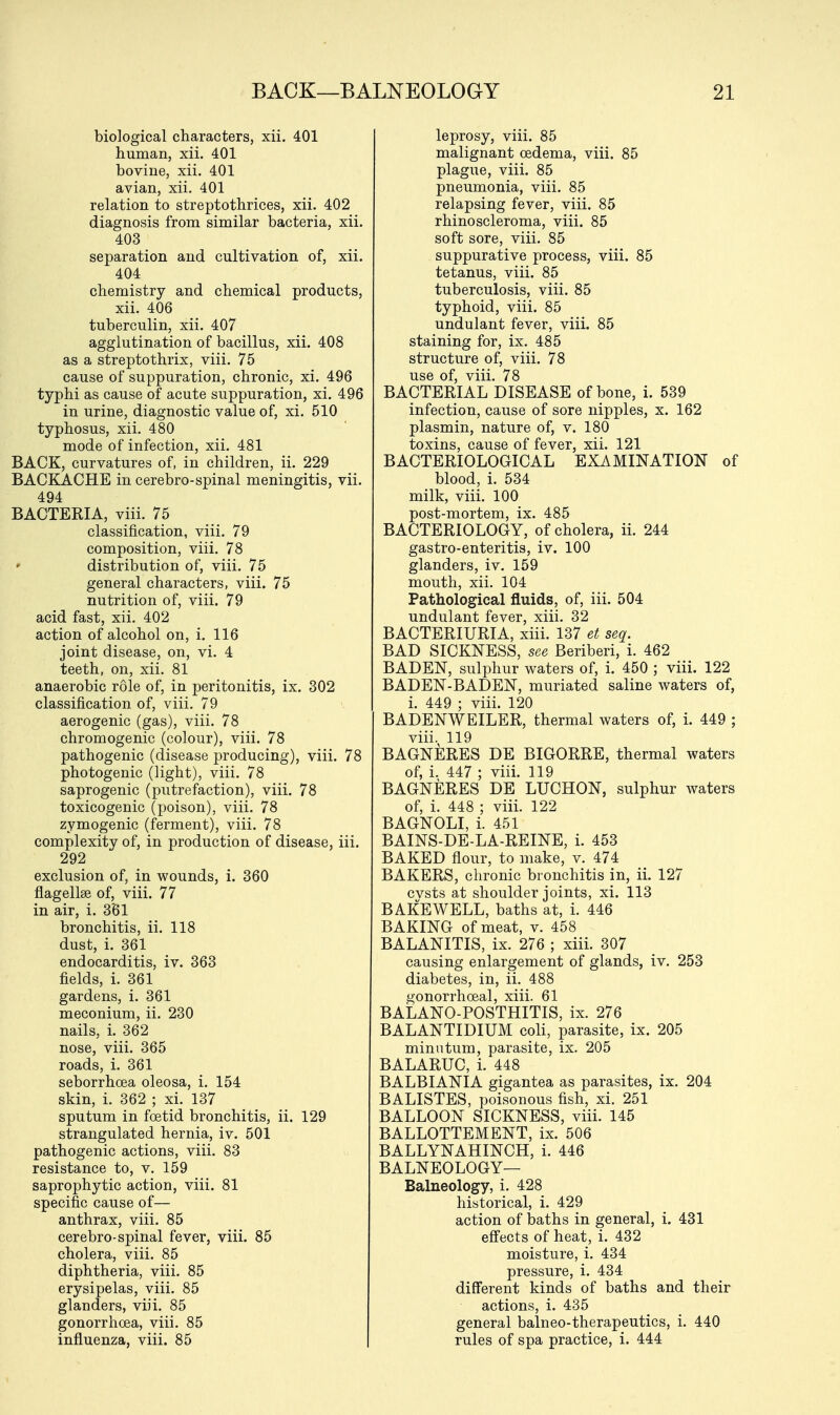 biological characters, xii. 401 human, xii. 401 bovine, xii. 401 avian, xii. 401 relation to streptothrices, xii. 402 diagnosis from similar bacteria, xii. 403 separation and cultivation of, xii. 404 chemistry and chemical products, xii. 406 tuberculin, xii. 407 agglutination of bacillus, xii. 408 as a streptothrix, viii. 75 cause of suppuration, chronic, xi. 496 typhi as cause of acute suppuration, xi. 496 in urine, diagnostic value of, xi. 510 typhosus, xii. 480 mode of infection, xii. 481 BACK, curvatures of, in children, ii. 229 BACKACHE in cerebro-spinal meningitis, vii. 494 BACTERIA, viii. 75 classification, viii. 79 composition, viii. 78 » distribution of, viii. 75 general characters, viii. 75 nutrition of, viii. 79 acid fast, xii. 402 action of alcohol on, i. 116 joint disease, on, vi. 4 teeth, on, xii. 81 anaerobic role of, in peritonitis, ix. 302 classification of, viii. 79 aerogenic (gas), viii. 78 chromogenic (colour), viii. 78 pathogenic (disease producing), viii. 78 photogenic (light), viii. 78 saprogenic (putrefaction), viii. 78 toxicogenic (poison), viii. 78 zymogenic (ferment), viii. 78 complexity of, in production of disease, iii. 292 exclusion of, in wounds, i. 360 flagellse of, viii. 77 in air, i. 361 bronchitis, ii. 118 dust, i. 361 endocarditis, iv. 363 fields, i. 361 gardens, i. 361 meconium, ii. 230 nails, i. 362 nose, viii. 365 roads, i. 361 seborrhcea oleosa, i. 154 skin, i. 362 ; xi. 137 sputum in foetid bronchitis, ii. 129 strangulated hernia, iv. 501 pathogenic actions, viii. 83 resistance to, v. 159 saprophytic action, viii. 81 specific cause of— anthrax, viii. 85 cerebro-spinal fever, viii. 85 cholera, viii. 85 diphtheria, viii. 85 erysipelas, viii. 85 glanders, viii. 85 gonorrhoea, viii. 85 influenza, viii. 85 leprosy, viii. 85 malignant oedema, viii. 85 plague, viii. 85 pneumonia, viii. 85 relapsing fever, viii. 85 rhinoscleroma, viii. 85 soft sore, viii. 85 suppurative process, viii. 85 tetanus, viii. 85 tuberculosis, viii. 85 typhoid, viii. 85 undulant fever, viii. 85 staining for, ix. 485 structure of, viii. 78 use of, viii. 78 BACTERIAL DISEASE of bone, i. 539 infection, cause of sore nipples, x. 162 plasmin, nature of, v. 180 toxins, cause of fever, xii. 121 BACTERIOLOGICAL EXAMINATION of blood, i. 534 milk, viii. 100 post-mortem, ix. 485 BACTERIOLOGY, of cholera, ii. 244 gastro-enteritis, iv. 100 glanders, iv. 159 mouth, xii. 104 Pathological fluids, of, iii. 504 undulant fever, xiii. 32 BACTERIURIA, xiii. 137 et seq. BAD SICKNESS, see Beriberi, i. 462 BADEN, sulphur waters of, i. 450 ; viii. 122 BADEN-BADEN, muriated saline waters of, i. 449 ; viii. 120 BADENWEILER, thermal waters of, i. 449 ; viii. 119 BAGNERES DE BIGORRE, thermal waters of, i. 447 ; viii. 119 BAGNERES DE LUCHON, sulphur waters of, i. 448 ; viii. 122 BAGNOLI, i. 451 BAINS-DE-LA-REINE, i. 453 BAKED flour, to make, v. 474 BAKERS, chronic bronchitis in, ii. 127 cvsts at shoulder joints, xi. 113 BAKEWELL, baths at, i. 446 BAKING of meat, v. 458 BALANITIS, ix. 276 ; xiii. 307 causing enlargement of glands, iv. 253 diabetes, in, ii. 488 gonorrhoeal, xiii. 61 BALANO-POSTHITIS, ix. 276 BALANTIDIUM coli, parasite, ix. 205 minutum, parasite, ix. 205 BALARUC, i. 448 BALBIANIA gigantea as parasites, ix. 204 BALISTES, poisonous fish, xi. 251 BALLOON SICKNESS, viii. 145 BALLOTTEMENT, ix. 506 BALLYNAHINCH, i. 446 BALNEOLOGY— Balneology, i. 428 historical, i. 429 action of baths in general, i. 431 effects of heat, i. 432 moisture, i. 434 pressure, i. 434 different kinds of baths and their actions, i. 435 general balneo-therapeutics, i. 440 rules of spa practice, i. 444