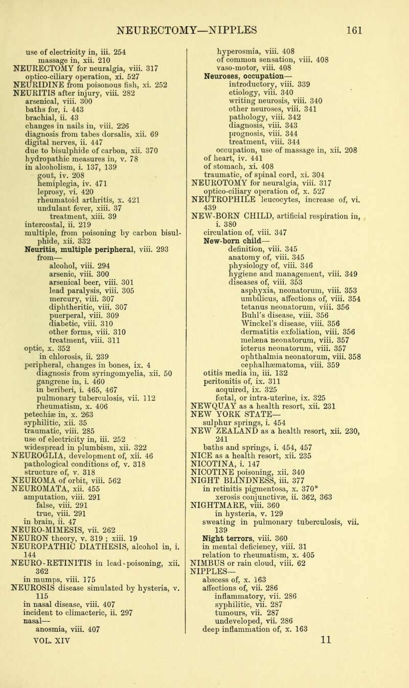 use of electricity in, iii. 254 massage in, xii. 210 NEURECTOMY for neuralgia, viii. 317 optico-ciliary operation, xi. 527 NEURIDINE from poisonous fish, xi. 252 NEURITIS after injury, viii. 282 arsenical, viii. 300 baths for, i. 443 brachial, ii. 43 changes in nails in, viii. 226 diagnosis from tabes dorsalis, xii. 69 digital nerves, ii. 447 due to bisulphide of carbon, xii. 370 hydropathic measures in, v. 78 in alcoholism, i. 137, 139 gout, iv. 208 hemiplegia, iv. 471 leprosy, vi. 420 rheumatoid arthritis, x. 421 undulant fever, xiii. 37 treatment, xiii. 39 intercostal, ii. 219 multiple, from poisoning by carbon bisul- phide, xii. 332 Neuritis, multiple peripheral, viii. 293 from— alcohol, viii. 294 arsenic, viii. 300 arsenical beer, viii. 301 lead paralysis, viii. 305 mercury, viii. 307 diphtheritic, viii. 307 puerperal, viii. 309 diabetic, viii. 310 other forms, viii. 310 treatment, viii. 311 optic, x. 352 in chlorosis, ii. 239 peripheral, changes in bones, ix. 4 diagnosis from syringomyelia, xii. 50 gangrene in, i. 460 in beriberi, i. 465, 467 pulmonary tuberculosis, vii. 112 rheumatism, x. 406 petechiae in, x. 263 syphilitic, xii. 35 traumatic, viii. 285 use of electricity in, iii. 252 widespread in plumbism, xii. 322 NEUROGLIA, development of, xii. 46 pathological conditions of, v. 318 structure of, v. 318 NEUROMA of orbit, viii. 562 NEUROMATA, xii. 455 amputation, viii. 291 false, viii. 291 true, viii. 291 in brain, ii. 47 NEURO-MIMESIS, vii. 262 NEURON theory, v. 319 ; xiii. 19 NEUROPATHIC DIATHESIS, alcohol in, i. 144 NEURO - RETINITIS in lead - poisoning, xii. 362 in mumps, viii. 175 NEUROSIS disease simulated by hysteria, v. 115 in nasal disease, viii. 407 incident to climacteric, ii. 297 nasal— anosmia, viii. 407 VOL. XIV hyperosmia, viii. 408 of common sensation, viii. 408 vaso-motor, viii. 408 Neuroses, occupation— introductory, viii. 339 etiology, viii. 340 writing neurosis, viii. 340 other neuroses, viii. 341 pathology, viii. 342 diagnosis, viii. 343 prognosis, viii. 344 treatment, viii. 344 occupation, use of massage in, xii. 208 of heart, iv. 441 of stomach, xi. 408 traumatic, of spinal cord, xi. 304 NEUROTOMY for neuralgia, viii. 317 optico-ciliary operation of, x. 527 NEUTROPHILE leucocytes, increase of, vi. 439 NEW-BORN CHILD, artificial respiration in, i. 380 circulation of, viii. 347 New-born child— definition, viii. 345 anatomy of, viii. 345 physiology of, viii. 346 hygiene and management, viii. 349 diseases of, viii. 353 asphyxia, neonatorum, viii. 353 umbilicus, affections of, viii. 354 tetanus neonatorum, viii. 356 Buhl's disease, viii. 356 Winckel's disease, viii. 356 dermatitis exfoliation, viii. 356 melsena neonatorum, viii. 357 icterus neonatorum, viii. 357 ophthalmia neonatorum, viii. 358 cephalhsematoma, viii. 359 otitis media in, iii. 132 peritonitis of, ix. 311 acquired, ix. 325 foetal, or intra-uterine, ix. 325 NEWQUAY as a health resort, xii. 231 NEW YORK STATE— sulphur springs, i. 454 NEW ZEALAND as a health resort, xii. 230, 241 baths and springs, i. 454, 457 NICE as a health resort, xii. 235 NICOTINA, i. 147 NICOTINE poisoning, xii. 340 NIGHT BLINDNESS, iii. 377 in retinitis pigmentosa, x. 370* xerosis conjunctivae, ii. 362, 363 NIGHTMARE, viii. 360 in hysteria, v. 129 sweating in pulmonary tuberculosis, vii. 139 Night terrors, viii. 360 in mental deficiency, viii. 31 relation to rheumatism, x. 405 NIMBUS or rain cloud, viii. 62 NIPPLES— abscess of, x. 163 affections of, vii. 286 inflammatory, vii. 286 syphilitic, vii. 287 tumours, vii. 287 undeveloped, vii. 286 deep inflammation of, x. 163 11