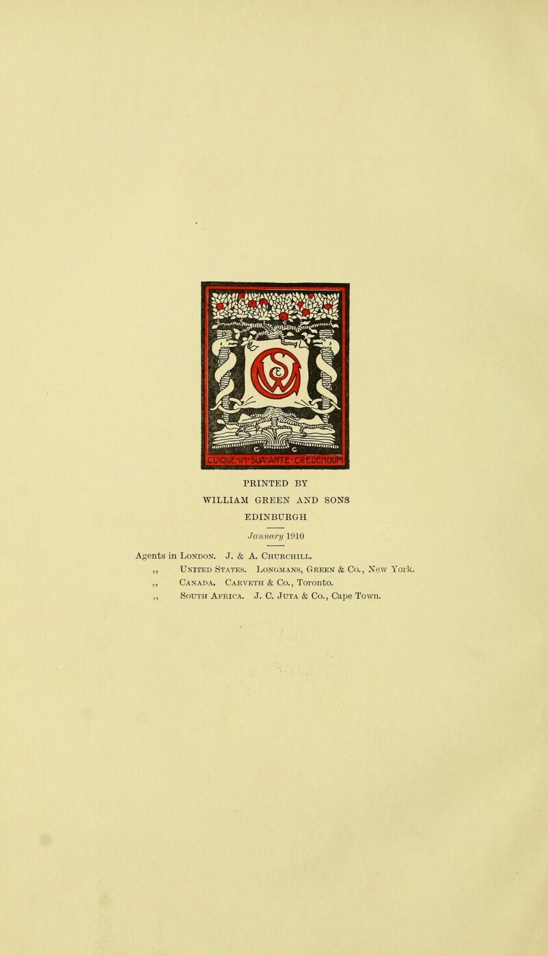 PRINTED BY WILLIAM GREEN AND SONS EDINBURGH January 1910 Agents in London, J. & A. Churchill. United States. Longmans, Green & Co., New York. ,, Canada. Carveth & Co., Toronto. South Africa. J. C. Juta & Co., Cape Town.