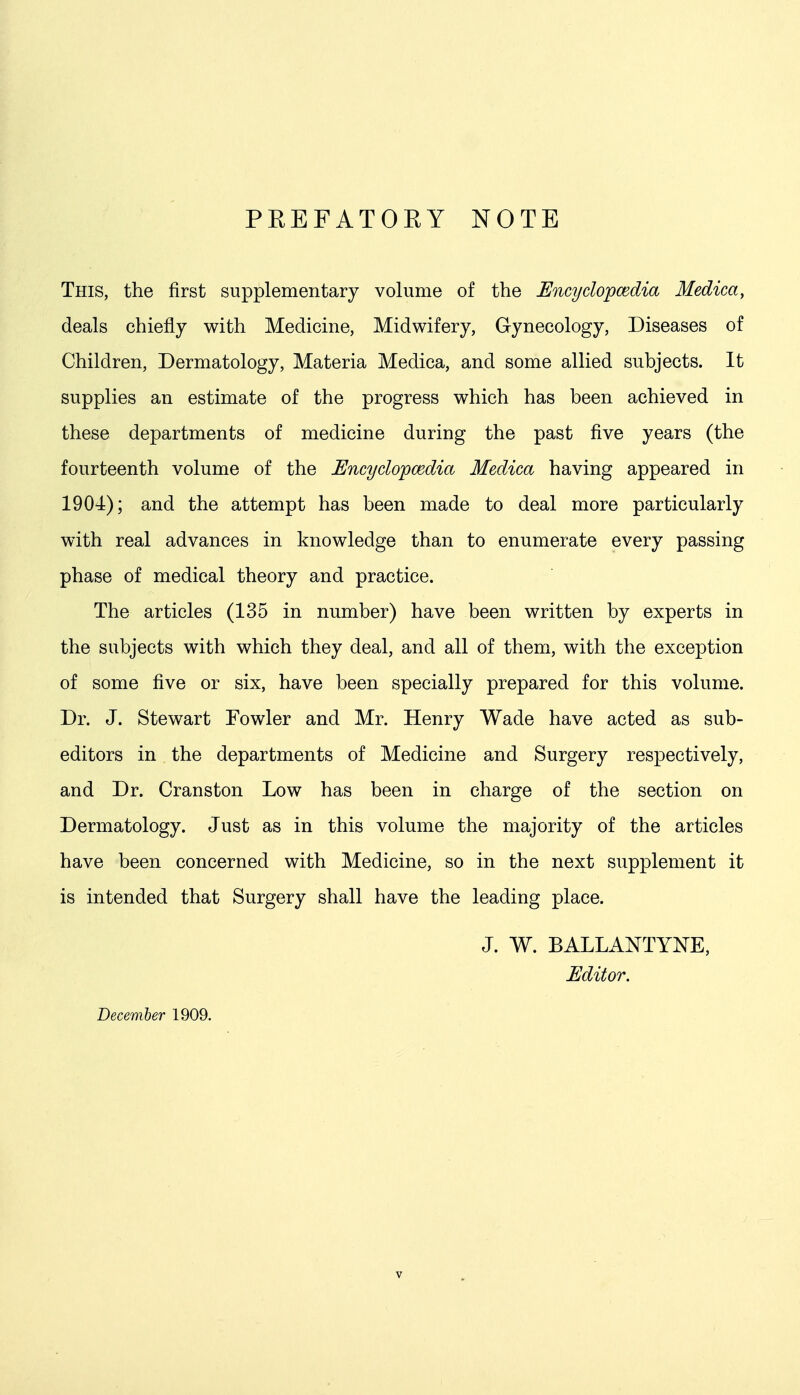 PKEFATORY NOTE This, the first supplementary volume of the Encyclopcedia Medica, deals chiefly with Medicine, Midwifery, Gynecology, Diseases of Children, Dermatology, Materia Medica, and some allied subjects. It supplies an estimate of the progress which has been achieved in these departments of medicine during the past five years (the fourteenth volume of the Uncyclopmdia Medica having appeared in 1904); and the attempt has been made to deal more particularly with real advances in knowledge than to enumerate every passing phase of medical theory and practice. The articles (135 in number) have been written by experts in the subjects with which they deal, and all of them, with the exception of some five or six, have been specially prepared for this volume. Dr. J. Stewart Fowler and Mr. Henry Wade have acted as sub- editors in the departments of Medicine and Surgery respectively, and Dr. Cranston Low has been in charge of the section on Dermatology. Just as in this volume the majority of the articles have been concerned with Medicine, so in the next supplement it is intended that Surgery shall have the leading place. J. W. BALLANTYNE, Editor. December 1909.