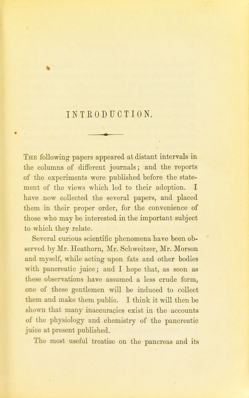 INTEODUCTION. The following papers appeared at distant intervals in tlie columns of different journals; and the reports of tlie experiments were published before the state- ment of the views which, led to their adoption. I have now collected the several papers, and placed them in their proper order, for the convenience of those who may be interested in the important subject to which they relate. Several curious scientific phenomena have been ob- served by Mr. Heathorn, Mr. Schweitzer, Mr. Morson and myself, while acting upon fats and other bodies with pancreatic juice; and I hope that, as soon as these observations have assumed a less crude form, one of these gentlemen will be induced to collect them and make them public. I think it will then be shown that many inaccuracies exist in the accounts of the physiology and chemistry of the pancreatic juice at present pubKshed. The most useful treatise on the pancreas and its