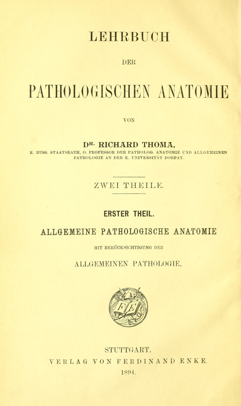 DER PATHOLOGISCHEN ANATOMIE VON DR RICHARD THOMÄ, K. KUSS. STAATSRATH, O. PROFESSOR DER PATHOLOG. ANATOMIE UND ALLGEMEINEN PATHOLOGIE AN DER K. UNIVERSITÄT DORPAT. ZWEI THEILE. ERSTER THEIL. ALLGEMEINE PATHOLOGISCHE ANATOMIE MIT BERÜCKSICHTIGUNG DER ALLGEMEINEN PATHOLOGIE. STUTTGART. VERLAG VON FERDINAND ENKE. 1894.