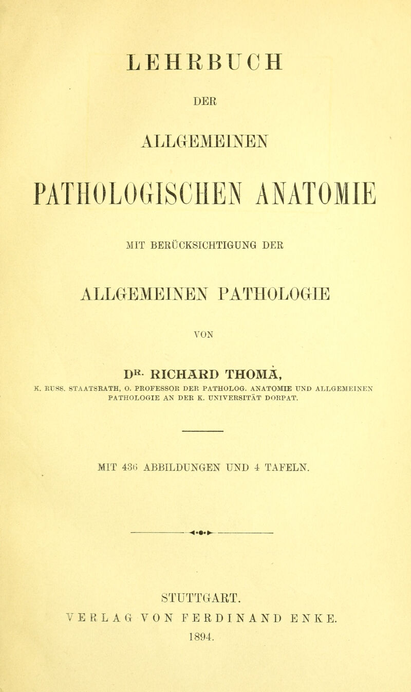 DER ALLGEMEINEN PATHOLOGISCHEN ANATOMIE MIT BERÜCKSICHTIGUNG DER ALLGEMEINEN PATHOLOGIE VON I)R RICHARD THOMÄ, X. RUSS. STAATSRATH, O. PROFESSOR DER PATHOLOG. ANATOMIE UND ALLGEMEINEN PATHOLOGIE AN DER K. UNIVERSITÄT DORP AT. MIT 436 ABBILDUNGEN UND 4 TAFELN. VERLAG STUTTGART. VON FERDINAND ENKE. 1894.