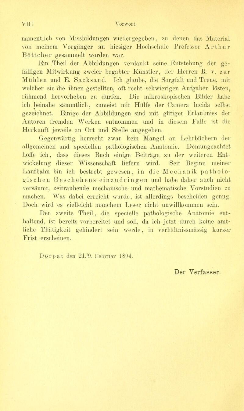 namentlich von Missbildungen wiedergegeben, zu denen das Material von meinem Vorgänger an hiesiger Hochschule Professor Arthur Böttcher gesammelt worden war. Ein Theil der Abbildungen verdankt seine Entstehung der ge- fälligen Mitwirkung zweier begabter Künstler, der Herren B. v. zur Mühlen und E. Sacks and. Ich glaube, die Sorgfalt und Treue, mit welcher sie die ihnen gestellten, oft recht schwierigen Aufgaben lösten, rühmend hervorheben zu dürfen. Die mikroskopischen Bilder habe ich beinahe sämmtlich, zumeist mit Hülfe der Camera lucida selbst gezeichnet. Einige der Abbildungen sind mit gütiger Erlaubniss der Autoren fremden Werken entnommen und in diesem Falle ist die Herkunft jeweils an Ort und Stelle angegeben. Gegenwärtig herrscht zwar kein Mangel an Lehrbüchern der allgemeinen und speciellen pathologischen Anatomie. Demungeachtet hoffe ich, dass dieses Buch einige Beiträge zu der weiteren Ent- wickelung dieser Wissenschaft liefern wird. Seit Beginn meiner Laufbahn bin ich bestrebt gewesen, in die Mechanik patholo- gischen Geschehens einzudringen und habe daher auch nicht versäumt, zeitraubende mechanische und mathematische Vorstudien zu machen. Was dabei erreicht wurde, ist allerdings bescheiden genug. Doch wird es vielleicht manchem Leser nicht unwillkommen sein. Der zweite Theil, die specielle pathologische Anatomie ent- haltend, ist bereits vorbereitet und soll, da ich jetzt durch keine amt- liche Thätigkeit gehindert sein werde, in verhältnissmässig kurzer Frist erscheinen. Dorpat den 21./9. Februar 1894.