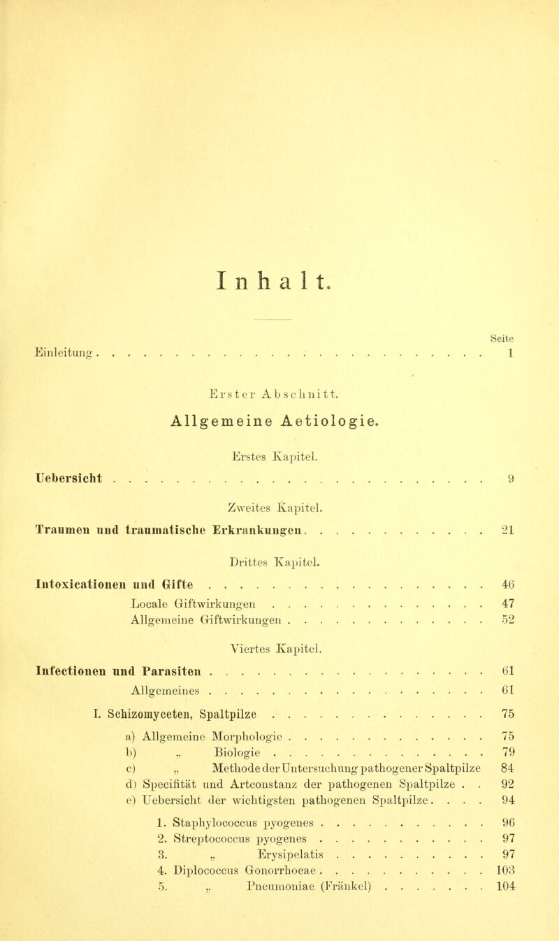 Inhalt. Seite Einleitung ; 1 Erster Abschnitt. Allgemeine Aetiologie. Erstes Kapitel. Uebersicht 9 Zweites Kapitel. Traumen und traumatische Erkrankungen 21 Drittes Kapitel. Intoxicationen und Gifte 46 Locale Giftwirkungen 47 Allgemeine Giftwirkungen . 52 Viertes Kapitel. Infectionen und Parasiten 61 Allgemeines 61 I. Schizomyceten, Spaltpilze 75 a) Allgemeine Morphologie 75 b) „ Biologie 79 c) „ Methode der Untersuchung pathogener Spaltpilze 84 d) Specifität und Artconstanz der pathogenen Spaltpilze . . 92 e) Uebersicht der wichtigsten pathogenen Spaltpilze.... 94 1. Staphylococcus pyogenes 96 2. Streptococcus pyogenes 97 3. „ Erysipelatis 97 4. Diplococcus Gonorrhoeae 103 5. „ Pneumoniae (Frankel) 104