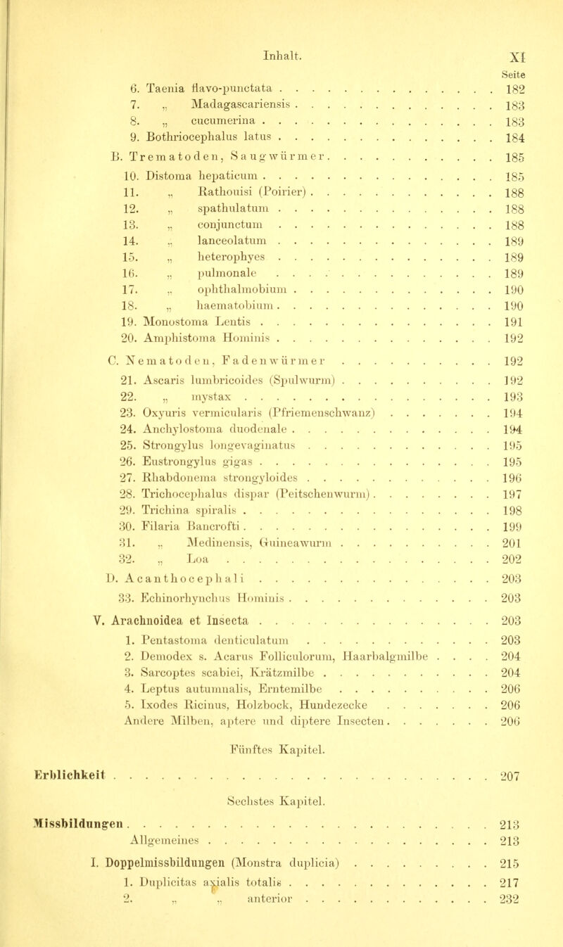 Seite 6. Taenia flavo-pimctata 182 7. „ Madagascariensis 183 8. „ cucumerina 183 9. Bothriocephalus latus 184 B. Trematoden, Saugwürmer 185 10. Distoma hepaticum 185 11. „ Rathouisi (Poirier) 188 12. „ spathulatum 188 13. „ conjunctum 188 14. ,', lanceolatum 189 15. „ heterophyes 189 16. „ pulmonale 189 17. „ ophthalmobium 190 18. „ haematobium 190 19. Monostoma Lentis 191 20. Amphistoma Hominis 192 C. Nematoden, Fadenwürmer 192 21. Ascaris lumbricoides (Spulwurm) 192 22. „ mystax 193 23. Oxyuris vermicularis (Pfriemenschwanz) 194 24. Anchylostoma duodenale 194 25. Strongylus longevagiuatus 195 26. Eustrong-ylus gigas 195 27. Rhabdonema strongyloides 196 28. Trichocephalus dispar (Peitschenwurm) 197 29. Trichina spiralis 198 30. Filaria Bancrofti 199 31. „ Medinensis, Guinea wurm 201 32. „ Loa 202 D. Acanthocephali 203 33. Fchinorhynchus Hominis 203 V. Arachnoidea et Insecta 203 1. Pentastoma denticulatum 203 2. Demodex s. Acarus Folliculorum, Haarbalgmilbe .... 204 3. Sarcoptes scabiei, Krätzmilbe 204 4. Leptus autumnalis, Erntemilbe 206 5. Ixodes Ricinus, Holzbock, Hundezecke 206 Andere Milben, aptere und diptere Insecten 206 Fünftes Kapitel. Erblichkeit 207 Sechstes Kapitel. Missbildungen 213 Allgemeines 213 I. Doppelmissbildungen (Monstra duplicia) 215 1. Duplicitas a^ialis totalis 217 2. „ „ anterior 232