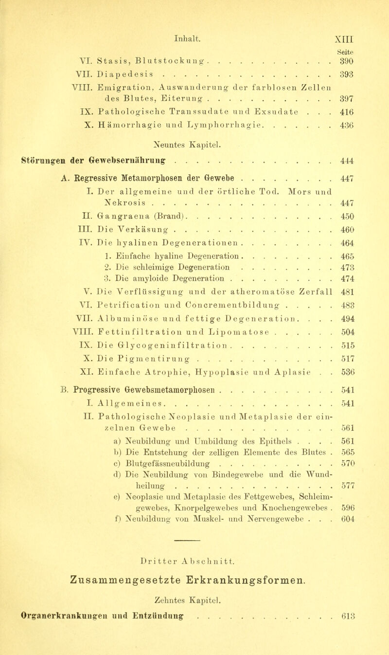Seite VI. Stasis, Blutstockung 390 VII. Diapedesis 393 VIII. Emigration, Auswanderung der farblosen Zellen des Blutes, Eiterung 397 IX. Pathologische Transsudate und Exsudate . . . 416 X. Hämorrhagie und Lymphorrliagie 436 Neuntes Kapitel. Störungen der Gewebsernährung- 444 A. Regressive Metamorphosen der Gewebe 447 I. Der allgemeine und der örtliche Tod. Mors und Nekrosis 447 II. Gangraena (Brand) 450 III. Die Verkäsung 460 IV. Die hyalinen Degenerationen 464 1. Einfache hyaline Degeneration 465 2. Die schleimige Degeneration 473 3. Die amyloide Degeneration 474 V. Die Verflüssigung und der atheromatöse Zerfall 481 VI. Petrification und Concrementbildung 483 VII. Albuminöse und fettige Degeneration. . . . 494 VIII. Fettiiifiltration und Lipomatose 504 IX. Die Grlycogeninfiltration 515 X. Di e P igm e n tir un g 517 XI. Einfache Atrophie, Hypoplasie und Aplasie . . 536 B. Progressive G-ewebsmetamorphosen 541 I. Allgemeines 541 II. Pathologische Neoplasie und Metaplasie der ein- zelnen Grewebe 561 a) Neubildung und Umbildung des Epithels . . . . 561 b) Die Entstehung der zelligen Elemente des Blutes . 565 c) Blutgefässneubildung 570 d) Die Neubildung von Bindegewebe und die Wund- heilung 577 e) Neoplasie und Metaplasie des Fettgewebes, Schleim- gewebes, Knorpelgewebes und Knochengewebes . 596 f) Neubildung von Muskel- und Nervengewebe . . . 604 Dritter Abschnitt. Zusammengesetzte Erkrankungsformen. Zehntes Kapitel. Organerkranknngen und Entzündung 613