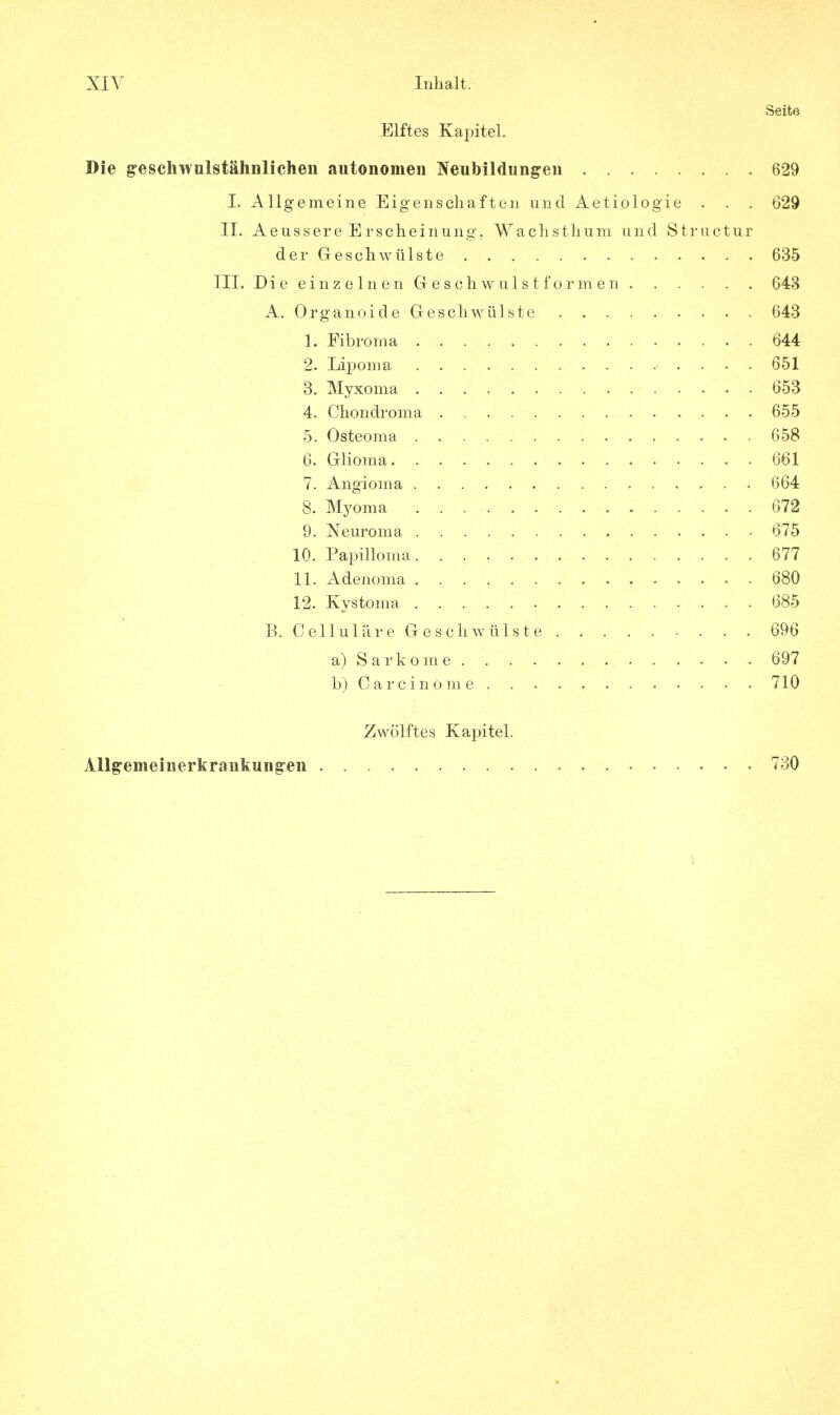 Seite Elftes Kapitel. Die geschwulstähnlichen autonomen Neubildungen 629 I. Allgemeine Eigenschaften und Äetiologie . . . 629 II. Aeussere Erscheinung, Wachsthum und Structur der Geschwülste 635 III. DieeinzelnenGeschwuIstformen 643 A. Organoide Geschwülste 643 1. Fibroma 644 2. Lipoma 651 3. Myxoma 653 4. Ghondroma 655 5. Osteoma 658 6. Glioma 661 7. Angioma 664 8. Myoma 672 9. Neuroma 675 10. Papilloma 677 11. Adenoma 680 12. Kystoma . 685 B. Oelluläre Geschwülste • . . . 696 a) Sarkome 697 b) Carcinome 710 Zwölftes Kapitel. Allgemeinerkrankungen 730