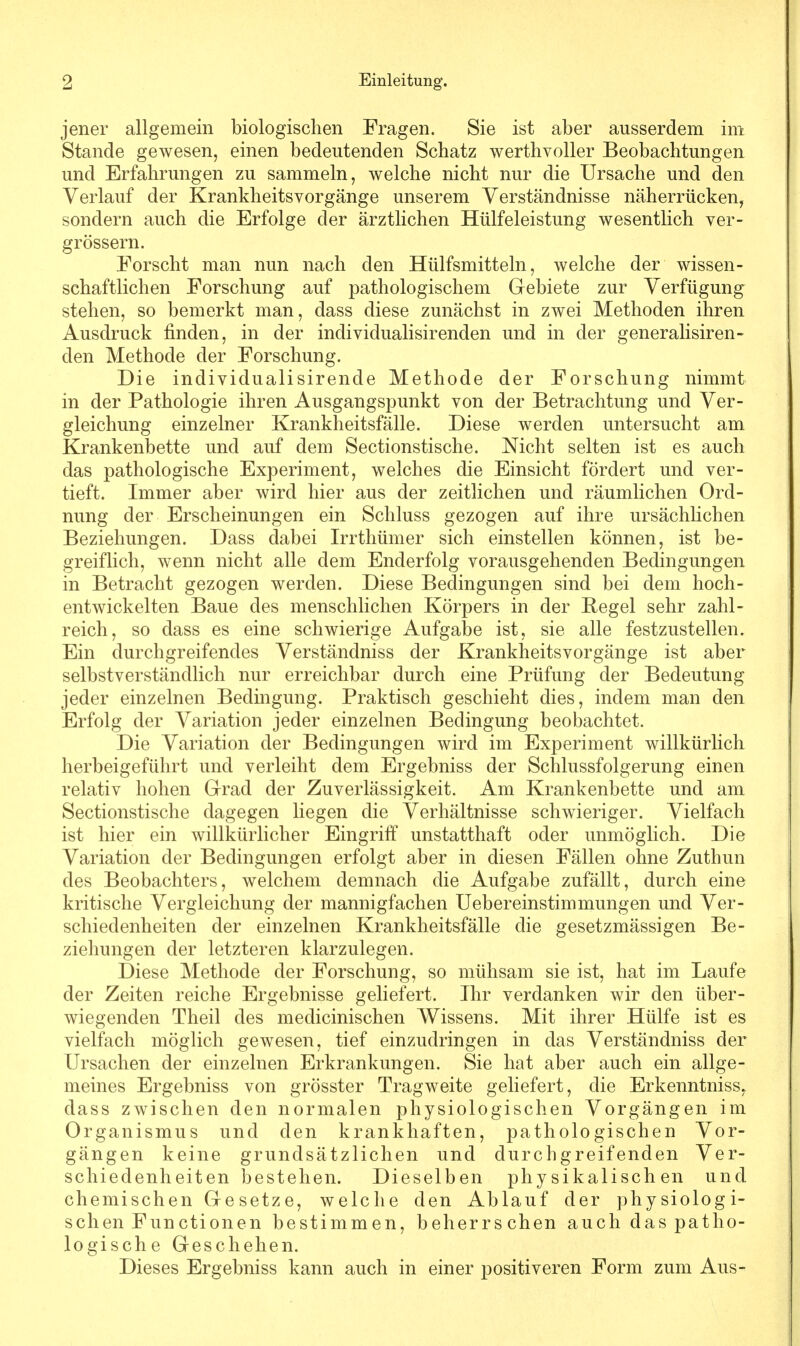 jener allgemein biologischen Fragen. Sie ist aber ausserdem im Stande gewesen, einen bedeutenden Schatz werthvoller Beobachtungen und Erfahrungen zu sammeln, welche nicht nur die Ursache und den Verlauf der Krankheitsvorgänge unserem Verständnisse näherrücken, sondern auch die Erfolge der ärztlichen Hülfeleistung wesentlich ver- größern. Forscht man nun nach den Hülfsmitteln, welche der wissen- schaftlichen Forschung auf pathologischem Gebiete zur Verfügung stehen, so bemerkt man, dass diese zunächst in zwei Methoden ihren Ausdruck finden, in der individualisirenden und in der generalisiren- den Methode der Forschung. Die individualisirende Methode der Forschung nimmt in der Pathologie ihren Ausgangspunkt von der Betrachtung und Ver- gleichung einzelner Krankheitsfälle. Diese werden untersucht am Krankenbette und auf dem Sectionstische. Nicht selten ist es auch das pathologische Experiment, welches die Einsicht fördert und ver- tieft. Immer aber wird hier aus der zeitlichen und räumlichen Ord- nung der Erscheinungen ein Schluss gezogen auf ihre ursächlichen Beziehungen. Dass dabei Irrthümer sich einstellen können, ist be- greiflich, wenn nicht alle dem Enderfolg vorausgehenden Bedingungen in Betracht gezogen werden. Diese Bedingungen sind bei dem hoch- entwickelten Baue des menschlichen Körpers in der Kegel sehr zahl- reich, so dass es eine schwierige Aufgabe ist, sie alle festzustellen. Ein durchgreifendes Verständniss der Krankheitsvorgänge ist aber selbstverständlich nur erreichbar durch eine Prüfung der Bedeutung jeder einzelnen Bedingung. Praktisch geschieht dies, indem man den Erfolg der Variation jeder einzelnen Bedingung beobachtet. Die Variation der Bedingungen wird im Experiment willkürlich herbeigeführt und verleiht dem Ergebniss der Schlussfolgerung einen relativ hohen Grad der Zuverlässigkeit. Am Krankenbette und am Sectionstische dagegen liegen die Verhältnisse schwieriger. Vielfach ist hier ein willkürlicher Eingriff unstatthaft oder unmöglich. Die Variation der Bedingungen erfolgt aber in diesen Fällen ohne Zuthun des Beobachters, welchem demnach die Aufgabe zufällt, durch eine kritische Vergleichung der mannigfachen Uebereinstimmungen und Ver- schiedenheiten der einzelnen Krankheitsfälle die gesetzmässigen Be- ziehungen der letzteren klarzulegen. Diese Methode der Forschung, so mühsam sie ist, hat im Laufe der Zeiten reiche Ergebnisse geliefert. Ihr verdanken wir den über- wiegenden Theil des medicinischen Wissens. Mit ihrer Hülfe ist es vielfach möglich gewesen, tief einzudringen in das Verständniss der Ursachen der einzelnen Erkrankungen. Sie hat aber auch ein allge- meines Ergebniss von grösster Tragweite geliefert, die Erkenntniss, dass zwischen den normalen physiologischen Vorgängen im Organismus und den krankhaften, pathologischen Vor- gängen keine grundsätzlichen und durchgreifenden Ver- schiedenheiten bestehen. Dieselben physikalischen und chemischen Gesetze, welche den Ablauf der physiologi- schen Functionen bestimmen, beherrschen auch das patho- logische Geschehen. Dieses Ergebniss kann auch in einer positiveren Form zum Aus-