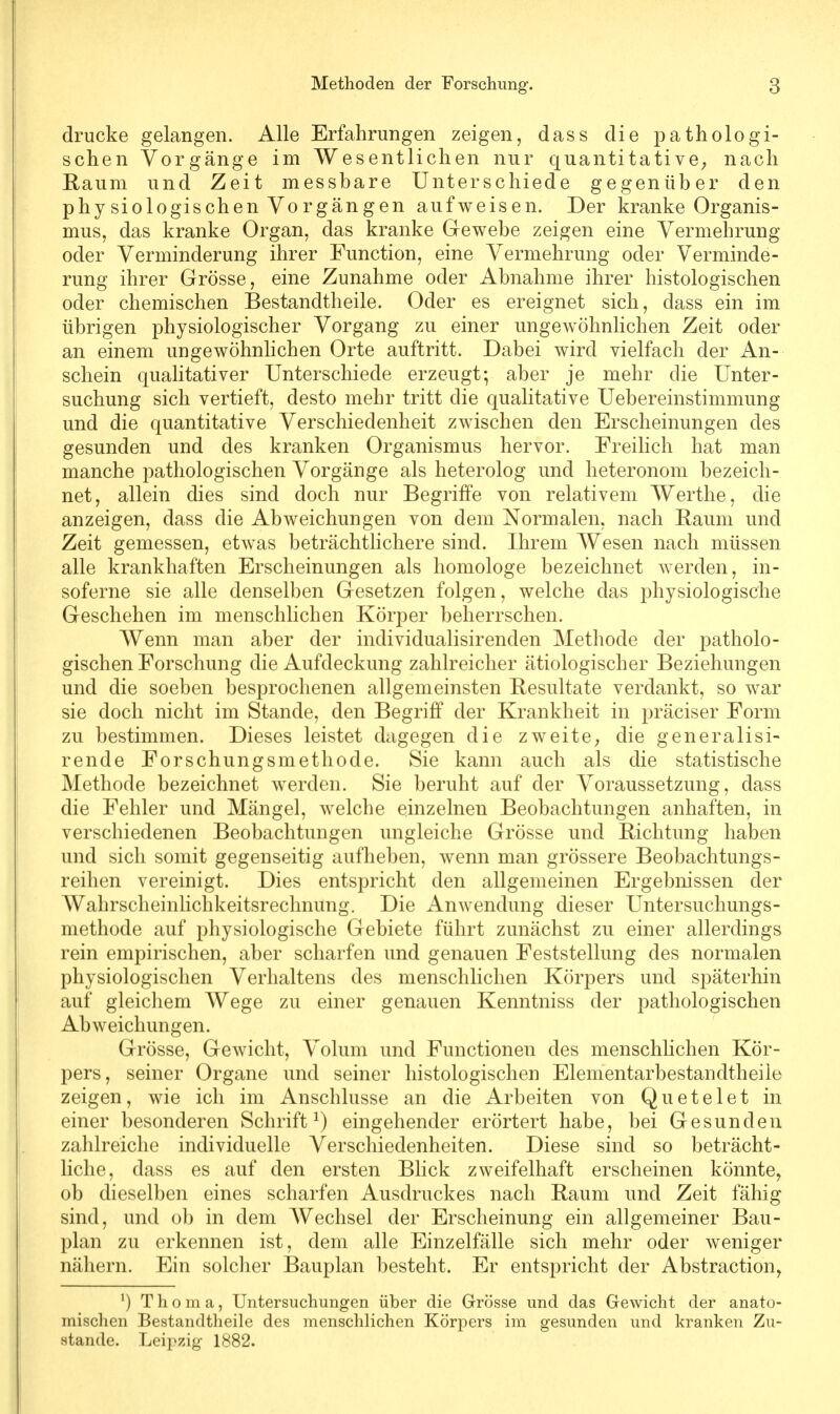 drucke gelangen. Alle Erfahrungen zeigen, dass die pathologi- schen Vorgänge im Wesentlichen nur quantitative, nach Raum und Zeit messhare Unterschiede gegenüber den physiologischen Vorgängen aufweisen. Der kranke Organis- mus, das kranke Organ, das kranke Gewebe zeigen eine Vermehrung oder Verminderung ihrer Function, eine Vermehrung oder Verminde- rung ihrer Grösse, eine Zunahme oder Abnahme ihrer histologischen oder chemischen Bestandteile. Oder es ereignet sich, dass ein im übrigen physiologischer Vorgang zu einer ungewöhnlichen Zeit oder an einem ungewöhnlichen Orte auftritt. Dabei wird vielfach der An- schein qualitativer Unterschiede erzeugt; aber je mehr die Unter- suchung sich vertieft, desto mehr tritt die qualitative Uebereinstimmung und die quantitative Verschiedenheit zwischen den Erscheinungen des gesunden und des kranken Organismus hervor. Freilich hat man manche pathologischen Vorgänge als heterolog und heteronom bezeich- net, allein dies sind doch nur Begriffe von relativem Werthe, die anzeigen, dass die Abweichungen von dem Normalen, nach Raum und Zeit gemessen, etwas beträchtlichere sind. Ihrem Wesen nach müssen alle krankhaften Erscheinungen als homologe bezeichnet werden, in- soferne sie alle denselben Gesetzen folgen, welche das physiologische Geschehen im menschlichen Körper beherrschen. Wenn man aber der individualisirenden Methode der patholo- gischen Forschung die Aufdeckung zahlreicher ätiologischer Beziehungen und die soeben besprochenen allgemeinsten Resultate verdankt, so war sie doch nicht im Stande, den Begriff der Krankheit in präciser Form zu bestimmen. Dieses leistet dagegen die zweite, die generalisi- rende Forschungsmethode. Sie kann auch als die statistische Methode bezeichnet werden. Sie beruht auf der Voraussetzung, dass die Fehler und Mängel, welche einzelnen Beobachtungen anhaften, in verschiedenen Beobachtungen ungleiche Grösse und Richtung haben und sich somit gegenseitig aufheben, wenn man grössere Beobachtungs- reihen vereinigt. Dies entspricht den allgemeinen Ergebnissen der Wahrscheinlichkeitsrechnung. Die Anwendung dieser Untersuchungs- methode auf physiologische Gebiete führt zunächst zu einer allerdings rein empirischen, aber scharfen und genauen Feststellung des normalen physiologischen Verhaltens des menschlichen Körpers und späterhin auf gleichem Wege zu einer genauen Kenntniss der pathologischen Abweichungen. Grösse, Gewicht, Volum und Functionen des menschlichen Kör- pers, seiner Organe und seiner histologischen Elementarbestandtheile zeigen, wie ich im Anschlüsse an die Arbeiten von Quetelet in einer besonderen Schrift1) eingehender erörtert habe, bei Gesunden zahlreiche individuelle Verschiedenheiten. Diese sind so beträcht- liche, dass es auf den ersten Blick zweifelhaft erscheinen könnte, ob dieselben eines scharfen Ausdruckes nach Raum und Zeit fähig sind, und ob in dem Wechsel der Erscheinung ein allgemeiner Bau- plan zu erkennen ist, dem alle Einzelfälle sich mehr oder weniger nähern. Ein solcher Bauplan besteht. Er entspricht der Abstraction, J) Thoma, Untersuchungen über die Grösse und das Gewicht der anato- mischen Bestandteile des menschlichen Körpers im gesunden und kranken Zu- stande. Leipzig 1882.