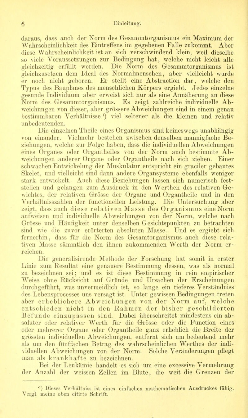 daraus, dass auch der Norm des Gesammtorganismus ein Maximum der Wahrscheinlichkeit des Eintreffens im gegebenen Falle zukommt. Aber diese Wahrscheinlichkeit ist an sich verschwindend klein, weil dieselbe so viele Voraussetzungen zur Bedingung hat, welche nicht leicht alle gleichzeitig erfüllt werden. Die Norm des Gesammtorganismus ist gleichzusetzen dem Ideal des Normalmenschen, aber vielleicht wurde er noch nicht geboren. Er stellt eine Abstraction dar, welche den Typus des Bauplanes des menschlichen Körpers ergiebt. Jedes einzelne gesunde Individuum aber erweist sich nur als eine Annäherung an diese Norm des Gesammtorganismus. Es zeigt zahlreiche individuelle Ab- weichungen von dieser, aber grössere Abweichungen sind in einem genau bestimmbaren Verhältnisse *) viel seltener als die kleinen und relativ unbedeutenden. Die einzelnen Theile eines Organismus sind keineswegs unabhängig von einander. Vielmehr bestehen zwischen denselben mannigfache Be- ziehungen, welche zur Folge haben, dass die individuellen Abweichungen eines Organes oder Organtheiles von der Norm auch bestimmte Ab- weichungen anderer Organe oder Organtheile nach sich ziehen. Einer schwachen Entwickelung der Muskulatur entspricht ein graciler gebautes Skelet, und vielleicht sind dann andere Organsysteme ebenfalls weniger stark entwickelt. Auch diese Beziehungen lassen sich numerisch fest- stellen und gelangen zum Ausdruck in den Werthen des relativen Ge- wichtes, der relativen Grösse der Organe und Organtheile und in den Verhältnisszahlen der functionellen Leistung. Die Untersuchung aber zeigt, dass auch diese relativen Masse des Organismus eine Norm aufweisen und individuelle Abweichungen von der Norm, welche nach Grösse und Häufigkeit unter denselben Gesichtspunkten zu betrachten sind wie die zuvor erörterten absoluten Masse. Und es ergiebt sich fernerhin, dass für die Norm des Gesamtorganismus auch diese rela- tiven Masse sämmtlich den ihnen zukommenden Werth der Norm er- reichen. Die generalisirende Methode der Forschung hat somit in erster Linie zum Besultat eine genauere Bestimmung dessen, was als normal zu bezeichnen sei; und es ist diese Bestimmung in rein empirischer Weise ohne Rücksicht auf Gründe und Ursachen der Erscheinungen durchgeführt, was unvermeidlich ist, so lange ein tieferes Verständniss des Lebensprocesses uns versagt ist. Unter gewissen Bedingungen treten aber erheblichere Abweichungen von der Norm auf, welche entschieden nicht in den Rahmen der bisher geschilderten Befunde einzupassen sind. Dabei überschreitet mindestens ein ab- soluter oder relativer Werth für die Grösse oder die Function eines oder mehrerer Organe oder Organtheile ganz erheblich die Breite der grössten individuellen Abweichungen, entfernt sich um bedeutend mehr als um den fünffachen Betrag des wahrscheinlichen Werthes der indi- viduellen Abweichungen von der Norm. Solche Veränderungen pflegt man als krankhafte zu bezeichnen. Bei der Leukämie handelt es sich um eine excessive Vermehrung der Anzahl der weissen Zellen im Blute, die weit die Grenzen der #1) Dieses Verhältniss ist eines einfachen mathematischen Ausdruckes fähig. Vergl. meine oben citirte Schrift.