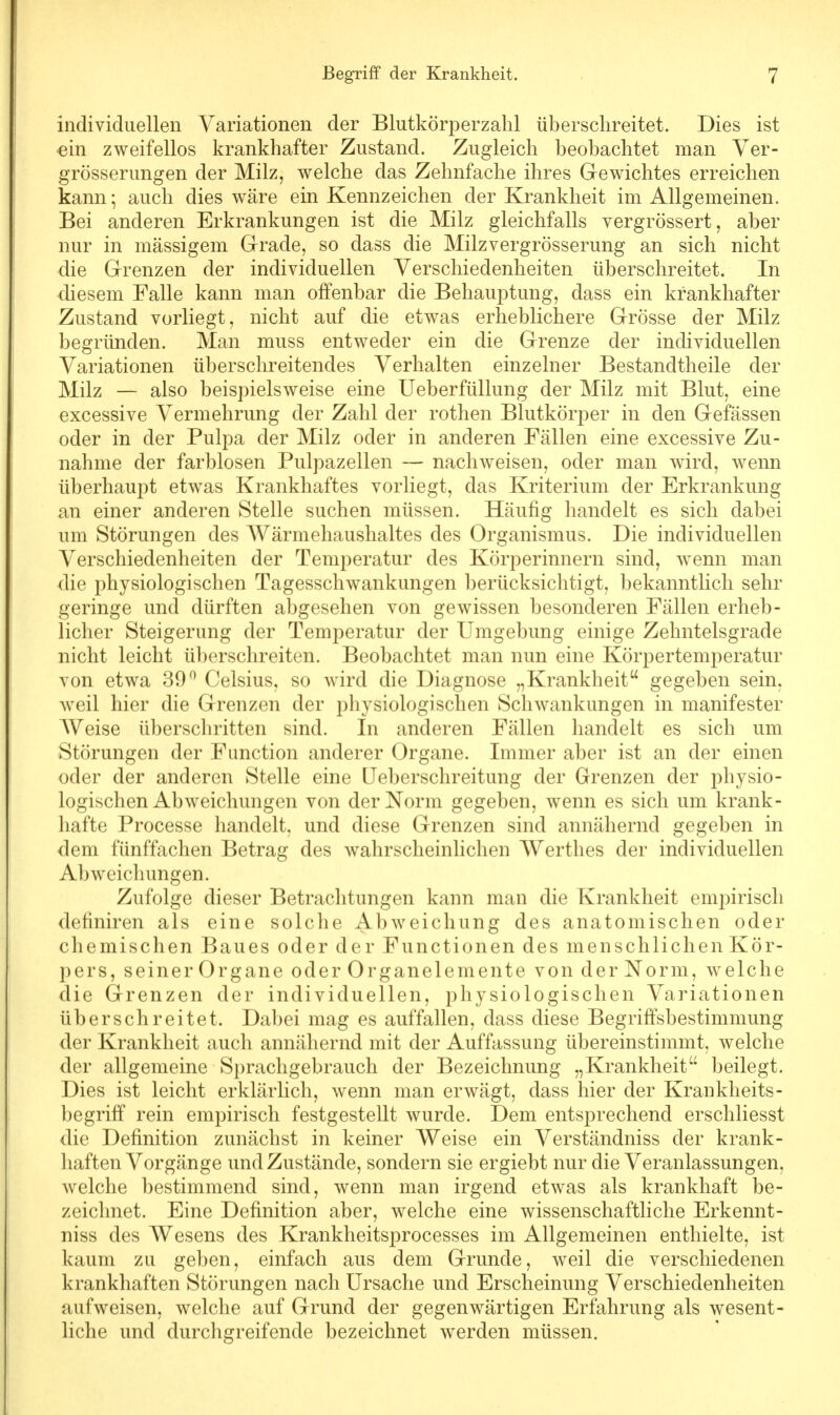 individuellen Variationen der Blutkörperzahl überschreitet. Dies ist «in zweifellos krankhafter Zustand. Zugleich beobachtet man Ver- größerungen der Milz, welche das Zehnfache ihres Gewichtes erreichen kann; auch dies wäre ein Kennzeichen der Krankheit im Allgemeinen. Bei anderen Erkrankungen ist die Milz gleichfalls vergrössert, aber nur in massigem Grade, so dass die Milzvergrösserung an sich nicht die Grenzen der individuellen Verschiedenheiten überschreitet. In diesem Falle kann man offenbar die Behauptung, dass ein krankhafter Zustand vorliegt, nicht auf die etwas erheblichere Grösse der Milz begründen. Man muss entweder ein die Grenze der individuellen Variationen überschreitendes Verhalten einzelner Bestandtheile der Milz — also beispielsweise eine Ueberfüllung der Milz mit Blut, eine excessive Vermehrung der Zahl der rothen Blutkörper in den Gelassen oder in der Pulpa der Milz oder in anderen Fällen eine excessive Zu- nahme der farblosen Pulpazellen — nachweisen, oder man wird, wenn überhaupt etwas Krankhaftes vorliegt, das Kriterium der Erkrankung an einer anderen Stelle suchen müssen. Häufig handelt es sich dabei um Störungen des Wärmehaushaltes des Organismus. Die individuellen Verschiedenheiten der Temperatur des Körperinnern sind, wenn man die physiologischen Tagesschwankungen berücksichtigt, bekanntlich sehr geringe und dürften abgesehen von gewissen besonderen Fällen erheb- licher Steigerung der Temperatur der Umgebung einige Zehntelsgrade nicht leicht überschreiten. Beobachtet man nun eine Körpertemperatur von etwa 39° Celsius, so wird die Diagnose „Krankheit gegeben sein, weil hier die Grenzen der physiologischen Schwankungen in manifester Weise überschritten sind. In anderen Fällen handelt es sich um Störungen der Function anderer Organe. Immer aber ist an der einen oder der anderen Stelle eine Ueberschreitung der Grenzen der physio- logischen Abweichungen von der Norm gegeben, wenn es sich um krank- hafte Processe handelt, und diese Grenzen sind annähernd gegeben in dem fünffachen Betrag des wahrscheinlichen Werthes der individuellen Abweichungen. Zufolge dieser Betrachtungen kann man die Krankheit empirisch definiren als eine solche Abweichung des anatomischen oder chemischen Baues oder der Functionen des menschlichen Kör- pers, seiner Organe oder Organelemente von der Norm, welche die Grenzen der individuellen, physiologischen Variationen überschreitet. Dabei mag es auffallen, dass diese Begriffsbestimmung der Krankheit auch annähernd mit der Auffassung übereinstimmt, welche der allgemeine Sprachgebrauch der Bezeichnung „Krankheit beilegt. Dies ist leicht erklärlich, wenn man erwägt, dass hier der Krankheits- begriff rein empirisch festgestellt wurde. Dem entsprechend erschliesst die Definition zunächst in keiner Weise ein Verständniss der krank- haften Vorgänge und Zustände, sondern sie ergiebt nur die Veranlassungen, welche bestimmend sind, wenn man irgend etwas als krankhaft be- zeichnet. Eine Definition aber, welche eine wissenschaftliche Erkennt- niss des Wesens des Krankheitsprocesses im Allgemeinen enthielte, ist kaum zu geben, einfach aus dem Grunde, weil die verschiedenen krankhaften Störungen nach Ursache und Erscheinung Verschiedenheiten aufweisen, welche auf Grund der gegenwärtigen Erfahrung als wesent- liche und durchgreifende bezeichnet werden müssen.