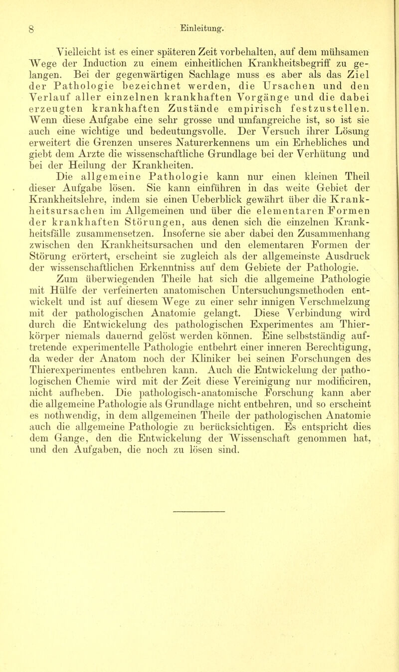 Vielleicht ist es einer späteren Zeit vorbehalten, auf dem mühsamen Wege der Induction zu einem einheitlichen Krankheitsbegriff zu ge- langen. Bei der gegenwärtigen Sachlage muss es aber als das Ziel der Pathologie bezeichnet werden, die Ursachen und den Verlauf aller einzelnen krankhaften Vorgänge und die dabei erzeugten krankhaften Zustände empirisch festzustellen. Wenn diese Aufgabe eine sehr grosse und umfangreiche ist, so ist sie auch eine wichtige und bedeutungsvolle. Der Versuch ihrer Lösung- erweitert die Grenzen unseres Naturerkennens um ein Erhebliches und giebt dem Arzte die wissenschaftliche Grundlage bei der Verhütung und bei der Heilung der Krankheiten. Die allgemeine Pathologie kann nur einen kleinen Theil dieser Aufgabe lösen. Sie kann einführen in das weite Gebiet der Krankheitslehre, indem sie einen Ueberblick gewährt über die Krank- heitsursachen im Allgemeinen und über die elementaren Formen der krankhaften Störungen, aus denen sich die einzelnen Krank- heitsfälle zusammensetzen. Insoferne sie aber dabei den Zusammenhang zwischen den Krankheitsursachen und den elementaren Formen der Störung erörtert, erscheint sie zugleich als der allgemeinste Ausdruck der wissenschaftlichen Erkenntniss auf dem Gebiete der Pathologie. Zum überwiegenden Theile hat sich die allgemeine Pathologie mit Hülfe der verfeinerten anatomischen Untersuchungsmethoden ent- wickelt und ist auf diesem Wege zu einer sehr innigen Verschmelzung mit der pathologischen Anatomie gelangt. Diese Verbindung wird durch die Entwickelung des pathologischen Experimentes am Thier- körper niemals dauernd gelöst werden können. Eine selbstständig auf- tretende experimentelle Pathologie entbehrt einer inneren Berechtigung, da weder der Anatom noch der Kliniker bei seinen Forschungen des Thierexperimentes entbehren kann. Auch die Entwickelung der patho- logischen Chemie wird mit der Zeit diese Vereinigung nur modificiren, nicht aufheben. Die pathologisch-anatomische Forschung kann aber die allgemeine Pathologie als Grundlage nicht entbehren, und so erscheint es nothwendig, in dem allgemeinen Theile der pathologischen Anatomie auch die allgemeine Pathologie zu berücksichtigen. Es entspricht dies dem Gange, den die Entwickelung der Wissenschaft genommen hat, und den Aufgaben, die noch zu lösen sind.