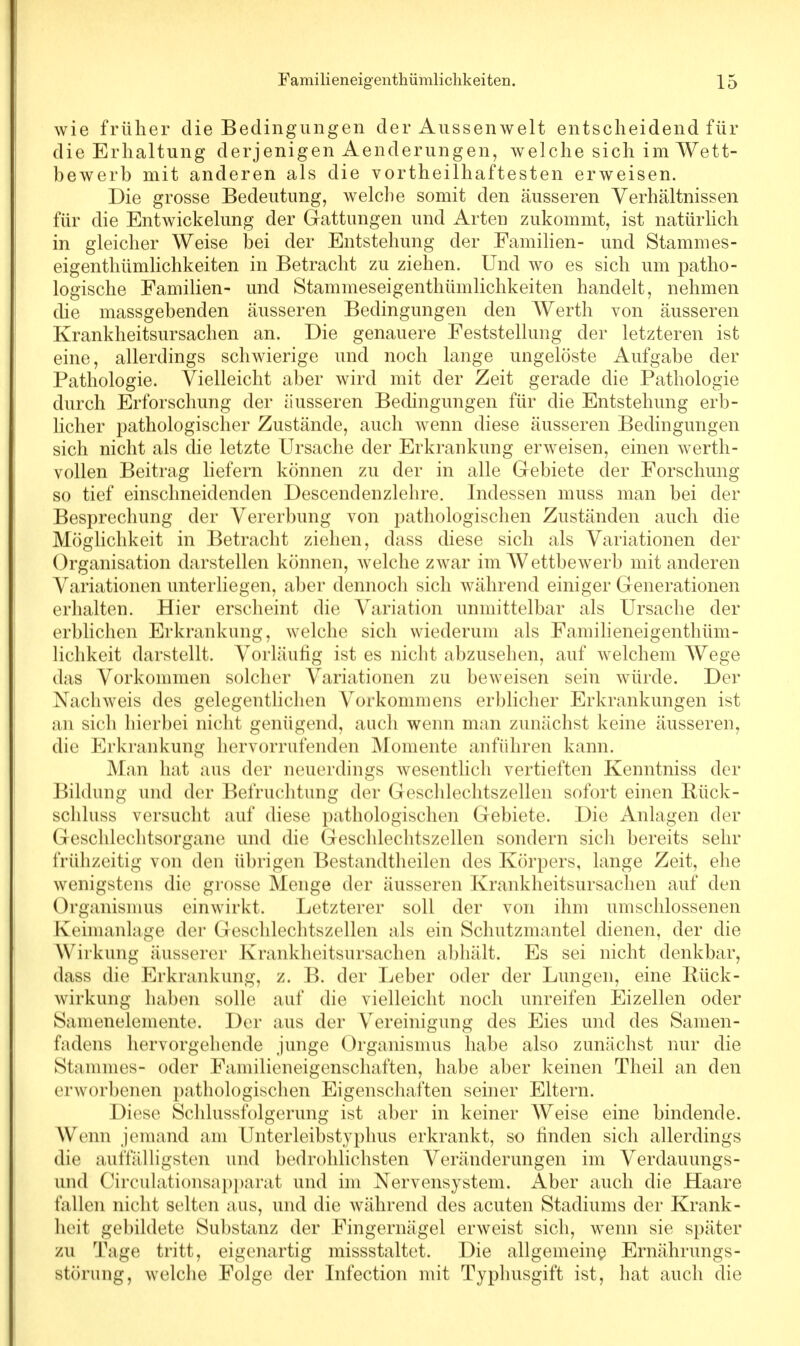 wie früher die Bedingungen der Aussenwelt entscheidend für die Erhaltung derjenigen Aenderungen, welche sich im Wett- bewerb mit anderen als die vortheilhaftesten erweisen. Die grosse Bedeutung, welche somit den äusseren Verhältnissen für die Entwickelung der Gattungen und Arten zukommt, ist natürlich in gleicher Weise bei der Entstehung der Familien- und Stammes- eigenthümlichkeiten in Betracht zu ziehen. Und wo es sich um patho- logische Familien- und Stammeseigenthümlichkeiten handelt, nehmen die massgebenden äusseren Bedingungen den Werth von äusseren Krankheitsursachen an. Die genauere Feststellung der letzteren ist eine, allerdings schwierige und noch lange ungelöste Aufgabe der Pathologie. Vielleicht aber wird mit der Zeit gerade die Pathologie durch Erforschung der äusseren Bedingungen für die Entstehung erb- licher pathologischer Zustände, auch wenn diese äusseren Bedingungen sich nicht als die letzte Ursache der Erkrankung erweisen, einen werth- vollen Beitrag liefern können zu der in alle Gebiete der Forschung so tief einschneidenden Descendenzlehre. Indessen muss man bei der Besprechung der Vererbung von pathologischen Zuständen auch die Möglichkeit in Betracht ziehen, dass diese sich als Variationen der Organisation darstellen können, welche zwar im Wettbewerb mit anderen Variationen unterliegen, aber dennoch sich während einiger Generationen erhalten. Hier erscheint die Variation unmittelbar als Ursache der erblichen Erkrankung, welche sich wiederum als Familieneigenthüm- lichkeit darstellt. Vorläufig ist es nicht abzusehen, auf welchem Wege das Vorkommen solcher Variationen zu beweisen sein würde. Der Nachweis des gelegentlichen Vorkommens erblicher Erkrankungen ist an sich hierbei nicht genügend, auch wenn man zunächst keine äusseren, die Erkrankung hervorrufenden Momente anführen kann. Man hat aus der neuerdings wesentlich vertieften Kenntniss der Bildung und der Befruchtung der Geschlechtszellen sofort einen Rück- schluss versucht auf diese pathologischen Gebiete. Die Anlagen der Geschlechtsorgane und die Geschlechtszellen sondern sich bereits sehr frühzeitig von den übrigen Bestandteilen des Körpers, lange Zeit, ehe wenigstens die grosse Menge der äusseren Krankheitsursachen auf den Organismus einwirkt. Letzterer soll der von ihm umschlossenen Keimanlage der Geschlechtszellen als ein Schutzmantel dienen, der die Wirkung äusserer Krankheitsursachen abhält. Es sei nicht denkbar, dass die Erkrankung, z. B. der Leber oder der Lungen, eine Bück- wirkung haben solle auf die vielleicht noch unreifen Eizellen oder S.nncnelemente. Der aus der Vereinigung des Eies und des Samen- fadens hervorgehende junge Organismus habe also zunächst nur die Stammes- oder Familieneigenschaften, habe aber keinen Theil an den erworbenen pathologischen Eigenschaften seiner Eltern. Diese Schlussfolgerung ist aber in keiner Weise eine bindende. Wenn jemand am Unterleibstyphus erkrankt, so finden sich allerdings die auffälligsten und bedrohlichsten Veränderungen im Verdauungs- und Circulationsapparat und im Nervensystem. Aber auch die Haare fallen nicht selten aus, und die während des acuten Stadiums der Krank- heit gebildete Substanz der Fingernägel erweist sich, wenn sie später zu Tage tritt, eigenartig missstaltet. Die allgemeine Ernährungs- störung, welche Folge der Infection mit Typhusgift ist, hat auch die