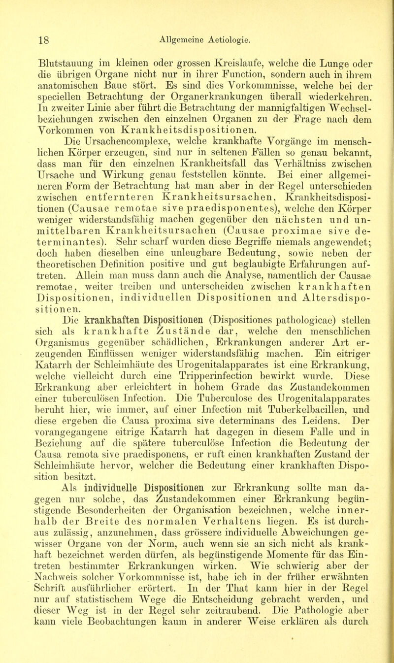 Blutstauung im kleinen oder grossen Kreislaufe, welche die Lunge oder die übrigen Organe nicht nur in ihrer Function, sondern auch in ihrem anatomischen Baue stört. Es sind dies Vorkommnisse, welche bei der speciellen Betrachtung der Organerkrankungen überall wiederkehren. In zweiter Linie aber führt die Betrachtung der mannigfaltigen Wechsel- beziehungen zwischen den einzelnen Organen zu der Frage nach dem Vorkommen von Krankheitsdispositionen. Die Ursachencomplexe, welche krankhafte Vorgänge im mensch- lichen Körper erzeugen, sind nur in seltenen Fällen so genau bekannt, dass man für den einzelnen Krankheitsfall das Verhältniss zwischen Ursache und Wirkung genau feststellen könnte. Bei einer allgemei- neren Form der Betrachtung hat man aber in der Begel unterschieden zwischen entfernteren Krankheitsursachen, Krankheitsdisposi- tionen (Causae remotae sive praedisponentes), welche den Körper weniger widerstandsfähig machen gegenüber den nächsten und un- mittelbaren Krankheitsursachen (Causae proximae sive de- terminantes). Sehr scharf wurden diese Begriffe niemals angewendet; doch haben dieselben eine unleugbare Bedeutung, sowie neben der theoretischen Definition positive und gut beglaubigte Erfahrungen auf- treten. Allein man muss dann auch die Analyse, namentlich der Causae remotae, weiter treiben und unterscheiden zwischen krankhaften Dispositionen, individuellen Dispositionen und Altersdispo- sitionen. Die krankhaften Dispositionen (Dispositiones pathologicae) stellen sich als krankhafte Zustände dar, welche den menschlichen Organismus gegenüber schädlichen, Erkrankungen anderer Art er- zeugenden Einflüssen weniger widerstandsfähig machen. Ein eitriger Katarrh der Schleimhäute des Urogenitalapparates ist eine Erkrankung, welche vielleicht durch eine Tripperinfection bewirkt wurde. Diese Erkrankung aber erleichtert in hohem Grade das Zustandekommen einer tuberculösen Infection. Die Tuberculose des Urogenitalapparates beruht hier, wie immer, auf einer Infection mit Tuberkelbacillen, und diese ergeben die Causa proxima sive determinans des Leidens. Der vorangegangene eitrige Katarrh hat dagegen in diesem Falle und in Beziehung auf die spätere tuberculose Infection die Bedeutung der Causa remota sive praedisponens, er ruft einen krankhaften Zustand der Schleimhäute hervor, welcher die Bedeutung einer krankhaften Dispo- sition besitzt. Als individuelle Dispositionen zur Erkrankung sollte man da- gegen nur solche, das Zustandekommen einer Erkrankung begün- stigende Besonderheiten der Organisation bezeichnen, welche inner- halb der Breite des normalen Verhaltens liegen. Es ist durch- aus zulässig, anzunehmen, dass grössere individuelle Abweichungen ge- wisser Organe von der Norm, auch wenn sie an sich nicht als krank- haft bezeichnet werden dürfen, als begünstigende Momente für das Ein- treten bestimmter Erkrankungen wirken. Wie schwierig aber der Nachweis solcher Vorkommnisse ist, habe ich in der früher erwähnten Schrift ausführlicher erörtert. In der That kann hier in der Hegel nur auf statistischem Wege die Entscheidung gebracht werden, und dieser Weg ist in der Begel sehr zeitraubend. Die Pathologie aber kann viele Beobachtungen kaum in anderer Weise erklären als durch