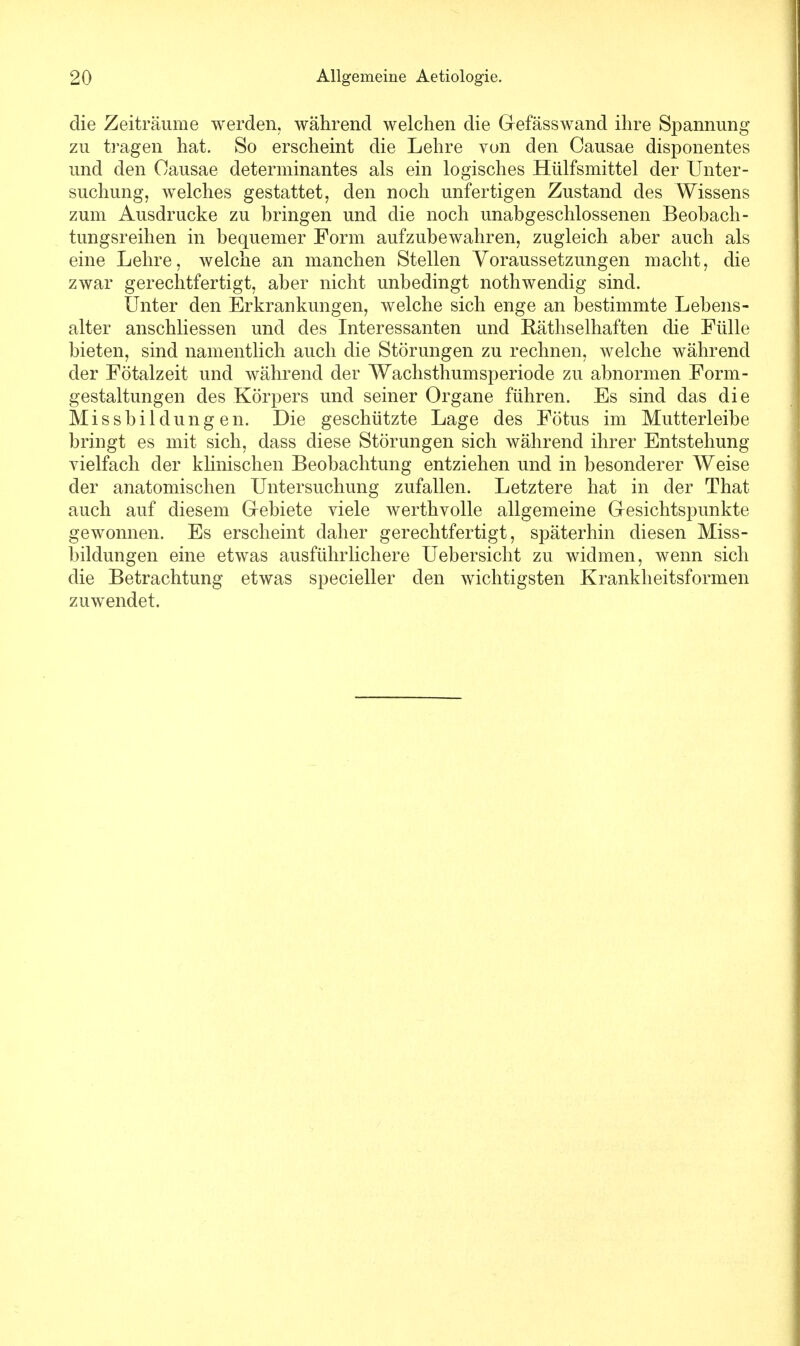 die Zeiträume werden, während welchen die Gefässwand ihre Spannung zu tragen hat. So erscheint die Lehre von den Causae disponentes und den Causae determinantes als ein logisches Hülfsmittel der Unter- suchung, welches gestattet, den noch unfertigen Zustand des Wissens zum Ausdrucke zu bringen und die noch unabgeschlossenen Beobach- tungsreihen in bequemer Form aufzubewahren, zugleich aber auch als eine Lehre, welche an manchen Stellen Voraussetzungen macht, die zwar gerechtfertigt, aber nicht unbedingt nothwendig sind. Unter den Erkrankungen, welche sich enge an bestimmte Lebens- alter anschliessen und des Interessanten und Räthselhaften die Fülle bieten, sind namentlich auch die Störungen zu rechnen, welche während der Fötalzeit und während der Wachsthumsperiode zu abnormen Form- gestaltungen des Körpers und seiner Organe führen. Es sind das die Missbildungen. Die geschützte Lage des Fötus im Mutterleibe bringt es mit sich, dass diese Störungen sich während ihrer Entstehung vielfach der klinischen Beobachtung entziehen und in besonderer Weise der anatomischen Untersuchung zufallen. Letztere hat in der That auch auf diesem Gebiete viele werthvolle allgemeine Gesichtspunkte gewonnen. Es erscheint daher gerechtfertigt, späterhin diesen Miss- bildungen eine etwas ausführlichere Uebersicht zu widmen, wenn sich die Betrachtung etwas specieller den wichtigsten Krankheitsformen zuwendet.