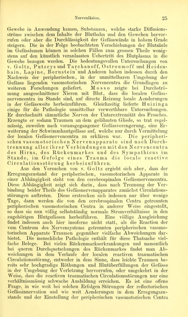 Gewebe in Anwendung kamen, Substanzen, welche starke Diffusions- ströme zwischen dem Inhalte der Blutbahn und den Geweben hervor- rufen oder aber die Durchlässigkeit der Gefässwände in hohem Grade steigern. Die in der Folge beobachteten Verschiebungen der Blutsäule im Gefässlumen können in solchen Fällen zum grossen Theile wenig- stens auf den künstlich veranlassten Uebertritt des Blutplasma in die Gewebe bezogen werden. Die bedeutungsvollen Untersuchungen von v. Goltz, Putzeys und Tarchanoff, 0stroumoff und Heiden- hain, Lapine, Bernstein'und Anderen haben indessen durch den Nachweis der peripherischen, in der unmittelbaren Umgebung der Gefässe liegenden vasomotorischen Nervencentra die Grundlagen zu weiteren Forschungen geliefert. M o s s o zeigte bei Durchströ- mung ausgeschnittener Nieren mit Blut, dass die localen Gefäss- nervencentra im Stande sind, auf directe Reizung locale Aenclerungen in der Gefässweite herbeizuführen. Gleichzeitig lieferte Huizinga einige für die Pathologie unmittelbar verwerthbare Untersuchungen. Er durchschnitt sämmtliche Nerven der Unterextremität des Frosches. Erzeugte er sodann Traumen an dem gelähmten Gliecle, so trat regel- mässig, zuweilen nach vorausgegangener Gefässverengerung, eine Er- weiterung der Schwimmhautgefässe auf, welche nur durch Yermittelung der localen Gefässnervencentra zu erklären war. Die peripheri- schen vasomotorischen Nervenapparate sind nach Durch- trennung aller ihrer Verbindungen mit den Nervencentra des Hirns, des Bückenmarkes und des Sympathicus im Stande, im Gefolge eines Trauma die locale reactive CirculationsStörung herbeizuführen. Aus den Versuchen von v. Goltz ergiebt sich aber, dass der Erregungszustand der peripherischen, vasomotorischen Apparate in einer Abhängigkeit steht von den cerebrospinalen Gefässnervencentra. Diese Abhängigkeit zeigt sich darin, dass nach Trennung der Ver- bindung beider Theile des Gefässnervenapparates zunächst Circulations - Störungen auftreten. Diese erstrecken sich indessen nur über wenige Tage, dann werden die von den cerebrospinalen Centra getrennten peripherischen vasomotorischen Centra in anderer Weise eingestellt, so dass sie nun völlig selbstständig normale Stromverhältnisse in den zugehörigen Blutgefässen herbeiführen. Eine völlige Ausgleichung findet indessen auch hier insoferne nicht statt, als die Beaction der vom Centrum des Nervensystems getrennten peripherischen vasomo- torischen Apparate Traumen gegenüber vielfache Abweichungen dar- bietet. Die menschliche Pathologie enthält für diese Thatsache viel- fache Belege. Bei vielen Bückenmarkserkrankungen und namentlich bei queren Durchquetschungen des Bückenmarkes findet man Ab- weichungen in dem Verlaufe der localen reactiven traumatischen Circulationsstörung, entweder in dem Sinne, dass leichte Traumen be- reits sehr hochgradige Böthungen und Blutüberfüllungen der Gefässe in der Umgebung der Verletzung hervorrufen, oder umgekehrt in der Weise, dass die reactiven traumatischen Circulationsstörungen nur eine verhältnissmässig schwache Ausbildung erreichen. Es ist eine offene Frage, in wie weit bei solchen Erfolgen Störungen der reflectorischen Gefässinnervation und wie weit Aenderungen in dem Erregungszu- stande und der Einstellung der peripherischen vasomotorischen Centra