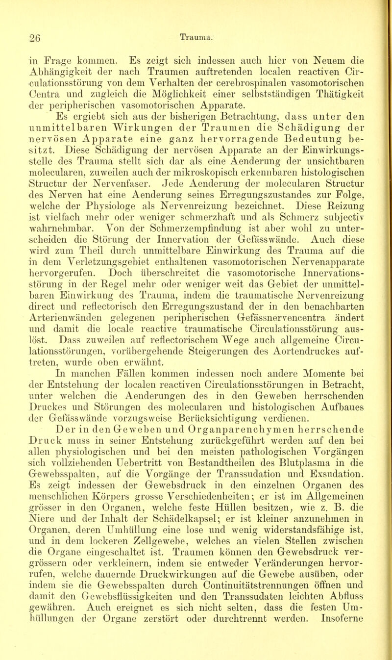 in Frage kommen. Es zeigt sich indessen auch hier von Neuem die Abhängigkeit der nach Traumen auftretenden localen reactiven Cir- culationsstörung von dem Verhalten der cerebrospinalen vasomotorischen Centra und zugleich die Möglichkeit einer selbstständigen Thätigkeit der peripherischen vasomotorischen Apparate. Es ergiebt sich aus der bisherigen Betrachtung, dass unter den unmittelbaren Wirkungen der Traumen die Schädigung der nervösen Apparate eine ganz hervorragende Bedeutung be- sitzt. Diese Schädigung der nervösen Apparate an der Einwirkungs- stelle des Trauma stellt sich dar als eine Aenderung der unsichtbaren molecularen, zuweilen auch der mikroskopisch erkennbaren histologischen Structur der Nervenfaser. Jede Aenderung der molecularen Structur des Nerven hat eine Aenderung seines Erregungszustandes zur Folge, welche der Physiologe als Nervenreizung bezeichnet. Diese Reizung ist vielfach mehr oder weniger schmerzhaft und als Schmerz subjectiv wahrnehmbar. Von der Schmerzempfindung ist aber wohl zu unter- scheiden die Störung der Innervation der Gefässwände. Auch diese wird zum Theil durch unmittelbare Einwirkung des Trauma auf die in dem Verletzungsgebiet enthaltenen vasomotorischen Nervenapparate hervorgerufen. Doch überschreitet die vasomotorische Innervations- störung in der Regel mehr oder weniger weit das Gebiet der unmittel- baren Einwirkung des Trauma, indem die traumatische Nervenreizung direct und reflectorisch den Erregungszustand der in den benachbarten Arterienwänden gelegenen peripherischen Gefässnervencentra ändert und damit die locale reactive traumatische Circulationsstörung aus- löst. Dass zuweilen auf reflectorischem Wege auch allgemeine Circu- lationsstörimgen, vorübergehende Steigerungen des Aortendruckes auf- treten, wurde oben erwähnt. In manchen Fällen kommen indessen noch andere Momente bei der Entstehung der localen reactiven Circulationsstörungen in Betracht, unter welchen die Aenderungen des in den Geweben herrschenden Druckes und Störungen des molecularen und histologischen Aufbaues der Gefäss wände vorzugsweise Berücksichtigung verdienen. Der in den Geweben und Organparenchymen herrschende Druck muss in seiner Entstehung zurückgeführt werden auf den bei allen physiologischen und bei den meisten pathologischen Vorgängen sich vollziehenden Uebertritt von Bestandtheilen des Blutplasma in die Gewebsspalten, auf die Vorgänge der Transsudaten und Exsudation. Es zeigt indessen der Gewebsdruck in den einzelnen Organen des menschlichen Körpers grosse Verschiedenheiten; er ist im Allgemeinen grösser in den Organen, welche feste Hüllen besitzen, wie z. B. die Niere und der Inhalt der Schädelkapsel; er ist kleiner anzunehmen in Organen, deren Umhüllung eine lose und wenig widerstandsfähige ist. und in dem lockeren Zellgewebe, welches an vielen Stellen zwischen die Organe eingeschaltet ist. Traumen können den Gewebsdruck ver- grössern oder verkleinern, indem sie entweder Veränderungen hervor- rufen, welche dauernde Druckwirkungen auf die Gewebe ausüben, oder indem sie die Gewebsspalten durch Continuitätstrennungen öffnen und damit den Gewebsflüssigkeiten und den Transsudaten leichten Abfluss gewähren. Auch ereignet es sich nicht selten, dass die festen Um- hüllungen der Organe zerstört oder durchtrennt werden. Insoferne