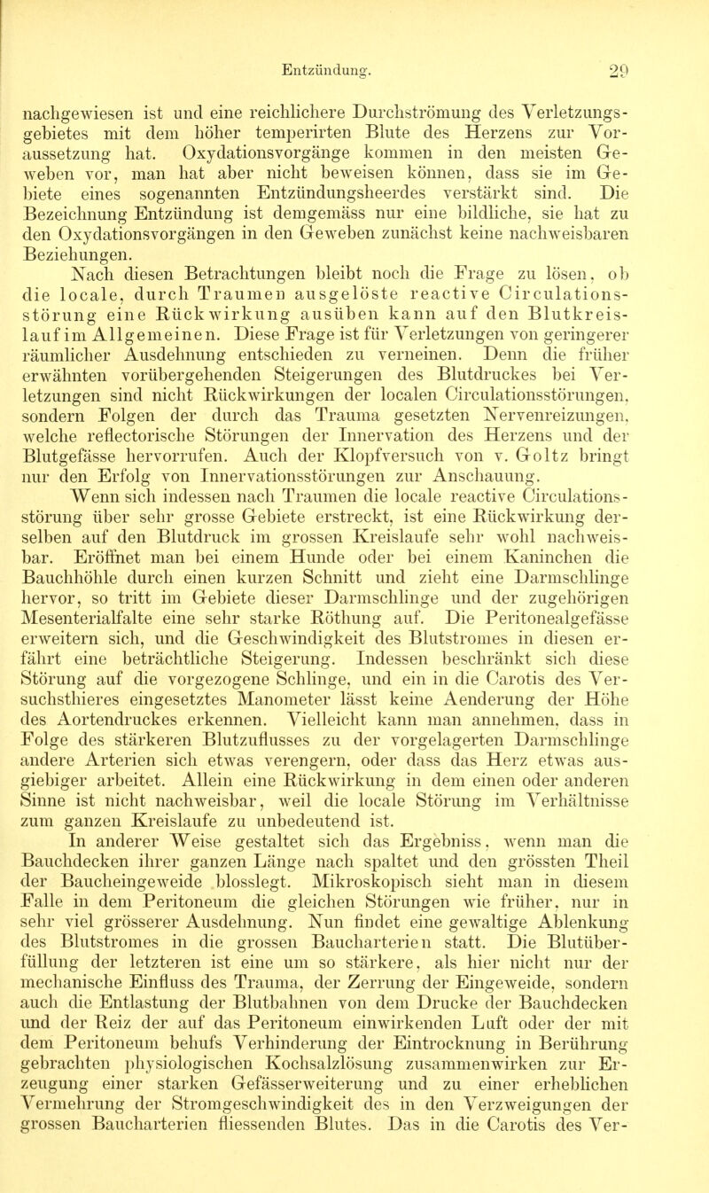 nachgewiesen ist und eine reichlichere Durchströmung des Verletzungs- gebietes mit dem höher temperirten Blute des Herzens zur Vor- aussetzung hat. Oxydationsvorgänge kommen in den meisten Ge- weben vor, man hat aber nicht beweisen können, dass sie im Ge- biete eines sogenannten Entzündungsheerdes verstärkt sind. Die Bezeichnung Entzündung ist demgemäss nur eine bildliche, sie hat zu den Oxydationsvorgängen in den Geweben zunächst keine nachweisbaren Beziehungen. Nach diesen Betrachtungen bleibt noch die Frage zu lösen, ob die locale, durch Traumen ausgelöste reactive Cir culations- störung eine Rückwirkung ausüben kann auf den Blutkreis- lauf im Allgemeinen. Diese Frage ist für Verletzungen von geringerer räumlicher Ausdehnung entschieden zu verneinen. Denn die früher erwähnten vorübergehenden Steigerungen des Blutdruckes bei Ver- letzungen sind nicht Rückwirkungen der localen Circulationsstörungen. sondern Folgen der durch das Trauma gesetzten Nervenreizungen, welche reflektorische Störungen der Innervation des Herzens und der Blutgefässe hervorrufen. Auch der Klopfversuch von v. Goltz bringt nur den Erfolg von Inner vationsstörungen zur Anschauung. Wennsich indessen nach Traumen die locale reactive Circulations- störung über sehr grosse Gebiete erstreckt, ist eine Rückwirkung der- selben auf den Blutdruck im grossen Kreislaufe sehr wohl nachweis- bar. Eröffnet man bei einem Hunde oder bei einem Kaninchen die Bauchhöhle durch einen kurzen Schnitt und zieht eine Darmschlinge hervor, so tritt im Gebiete dieser Darmschlinge und der zugehörigen Mesenterialfalte eine sehr starke Röthung auf. Die Peritonealgefässe erweitern sich, und die Geschwindigkeit des Blutstromes in diesen er- fährt eine beträchtliche Steigerung. Indessen beschränkt sich diese Störung auf die vorgezogene Schlinge, und ein in die Carotis des Ver- suchstieres eingesetztes Manometer lässt keine Aenderung der Höhe des Aortendruckes erkennen. Vielleicht kann man annehmen, dass in Folge des stärkeren Blutzuflusses zu der vorgelagerten Darmschlinge andere Arterien sich etwas verengern, oder dass das Herz etwas aus- giebiger arbeitet. Allein eine Rückwirkung in dem einen oder anderen Sinne ist nicht nachweisbar, weil die locale Störung im Verhältnisse zum ganzen Kreislaufe zu unbedeutend ist. In anderer Weise gestaltet sich das Ergebniss, wenn man die Bauchdecken ihrer ganzen Länge nach spaltet und den grössten Theil der Baucheingeweide blosslegt. Mikroskopisch sieht man in diesem Falle in dem Peritoneum die gleichen Störungen wie früher, nur in sehr viel grösserer Ausdehnung. Nun findet eine gewaltige Ablenkung des Blutstromes in die grossen Baucharterien statt. Die Blutüber- füllung der letzteren ist eine um so stärkere, als hier nicht nur der mechanische Einfluss des Trauma, der Zerrung der Eingeweide, sondern auch die Entlastung der Blutbahnen von dem Drucke der Bauchdecken und der Reiz der auf das Peritoneum einwirkenden Luft oder der mit dem Peritoneum behufs Verhinderung der Eintrocknung in Berührung gebrachten physiologischen Kochsalzlösung zusammenwirken zur Er- zeugung einer starken Gefässerweiterung und zu einer erheblichen Vermehrung der Stromgeschwindigkeit des in den Verzweigungen der grossen Baucharterien fliessenden Blutes. Das in die Carotis des Ver-