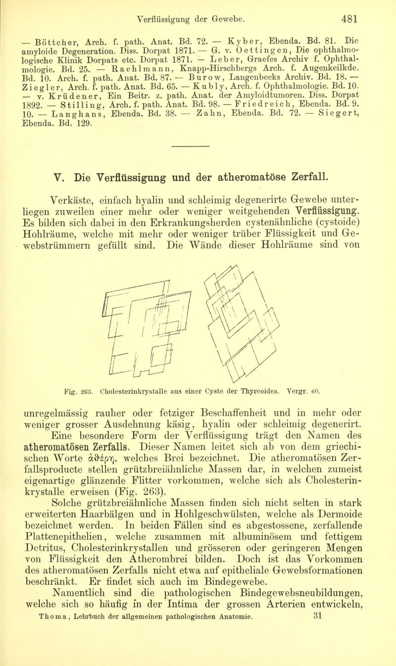 — Böttcher, Arch. f. path. Anat. Bd. 72. — Kyber, Ebenda. Bd. 81. Die amyloide Degeneration. Diss. Dorpat 1871.— (x. v. (Dettingen, Die ophthalmo- logische Klinik Dorpats etc. Dorpat 1871. — Leber, Graefes Archiv f. Ophthal- mologie. Bd. 25. — Raehlmann, Knapp-Hirschbergs Arch. f. Augenkeilkde. Bd. 10. Arch. f. path. Anat. Bd. 87. — Burow, Langenbecks Archiv. Bd. 18.— Ziegler, Arch. f. path. Anat. Bd. 65. — Kubly, Arch. f. Ophthalmologie. Bd. 10. — v. Krüdener, Ein Beitr. z. path. Anat. der Amyloidtumoren. Diss. Dorpat !392. _ Stilling, Arch. f. path. Anat. Bd. 98. — Friedreich, Ebenda. Bd. 9. 10. — Langhans, Ebenda. Bd. 38. — Zahn, Ebenda. Bd. 72. — Siegert, Ebenda. Bd. 129. V. Die Verflüssigung und der atheromatöse Zerfall. Verkäste, einfach hyalin und schleimig degenerirte Gewebe unter- liegen zuweilen einer mehr oder weniger weitgehenden Verflüssigung. Es bilden sich dabei in den Erkrankungsherden cystenähnliche (cystoide) Hohlräume, welche mit mehr oder weniger trüber Flüssigkeit und Ge- webstrümmern gefüllt sind. Die Wände dieser Hohlräume sind von Fig. 263. Cholesterinkrystalle aus einer Cyste der Thyreoidea. Vergr. 60. unregelmässig rauher oder fetziger Beschaffenheit und in mehr oder weniger grosser Ausdehnung käsig, hyalin oder schleimig degenerirt. Eine besondere Form der Verflüssigung trägt den Namen des atheromatösen Zerfalls. Dieser Namen leitet sich ab von dem griechi- schen Worte aftspY], welches Brei bezeichnet. Die atheromatösen Zer- fallsproducte stellen grützbreiähnliche Massen dar, in welchen zumeist eigenartige glänzende Flitter vorkommen, welche sich als Cholesterin- krystalle erweisen (Fig. 263). Solche grützbreiähnliche Massen finden sich nicht selten in stark erweiterten Haarbälgen und in Hohlgeschwülsten, welche als Dermoide bezeichnet werden. In beiden Fällen sind es abgestossene, zerfallende Plattenepithelien, welche zusammen mit albuminösem und fettigem Detritus, Cholesterinkrystallen und grösseren oder geringeren Mengen von Flüssigkeit den Atherombrei bilden. Doch ist das Vorkommen des atheromatösen Zerfalls nicht etwa auf epitheliale Gewebsformationen beschränkt. Er findet sich auch im Bindegewebe. Namentlich sind die pathologischen Bindegewebsneubildungen, welche sich so häufig in der Intima der grossen Arterien entwickeln, Thoma, Lehrbuch der allgemeinen pathologischen Anatomie. 31