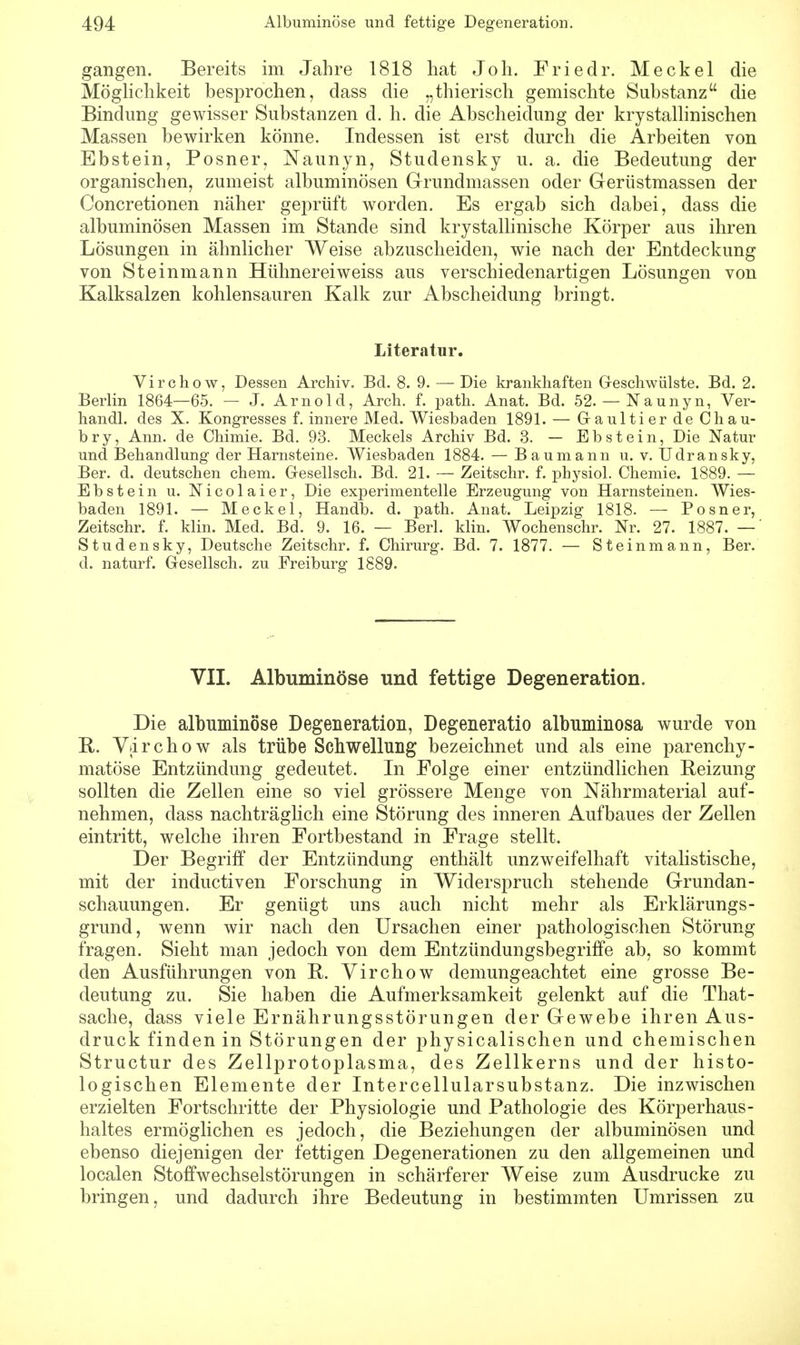 gangen. Bereits im Jahre 1818 hat Joh. Friedr. Meckel die Möglichkeit besprochen, dass die „thierisch gemischte Substanz die Bindung gewisser Substanzen d. h. die Abscheidung der krystallinischen Massen bewirken könne. Indessen ist erst durch die Arbeiten von Ebstein, Posner, Naunyn, Studensky u. a. die Bedeutung der organischen, zumeist albuminösen Grundmassen oder Gerüstmassen der Concretionen näher geprüft worden. Es ergab sich dabei, dass die albuminösen Massen im Stande sind krystallinische Körper aus ihren Lösungen in ähnlicher Weise abzuscheiden, wie nach der Entdeckung von Steinmann Hühnereiweiss aus verschiedenartigen Lösungen von Kalksalzen kohlensauren Kalk zur Abscheidung bringt. Literatur. Virchow, Dessen Archiv. Bd. 8. 9. — Die krankhaften Geschwülste. Bd. 2. Berlin 1864—65. — J. Arnold, Arch. f. path. Anat. Bd. 52. — Naunyn, Ver- handl. des X. Kongresses f. innere Med. Wiesbaden 1891. — Gaultier de Chau- bry, Ann. de Chimie. Bd. 93. Meckels Archiv Bd. 3. — Ebstein, Die Natur und Behandlung der Harnsteine. Wiesbaden 1884. — Baumann u. v. Udransky, Ber. d. deutschen ehem. Gesellsch. Bd. 21. — Zeitschr. f. physiol. Chemie. 1889. — Ebstein u. Nicolaier, Die experimentelle Erzeugung von Harnsteinen. Wies- baden 1891. — Meckel, Handb. d. path. Anat. Leipzig 1818. — Posner, Zeitschr. f. klin. Med. Bd. 9. 16. — Berk klin. Wochenschr. Nr. 27. 1887. — Studensky, Deutsche Zeitschr. f. Chirurg. Bd. 7. 1877. — Steinmann, Ber. d. naturf. Gesellsch. zu Freiburg 1889. VII. Albuminöse und fettige Degeneration. Die albuminöse Degeneration, Degeneratio albnminosa wurde von R. Virchow als trübe Schwellung bezeichnet und als eine parenchy- matöse Entzündung gedeutet. In Folge einer entzündlichen Heizung sollten die Zellen eine so viel grössere Menge von Nährmaterial auf- nehmen, dass nachträglich eine Störung des inneren Aufbaues der Zellen eintritt, welche ihren Fortbestand in Frage stellt. Der Begriff der Entzündung enthält unzweifelhaft vitalistische, mit der induetiven Forschung in Widerspruch stehende Grundan- schauungen. Er genügt uns auch nicht mehr als Erklärungs- grund, wenn wir nach den Ursachen einer pathologischen Störung fragen. Sieht man jedoch von dem Entzündungsbegriffe ab, so kommt den Ausführungen von R. Virchow demungeachtet eine grosse Be- deutung zu. Sie haben die Aufmerksamkeit gelenkt auf die That- sache, dass viele Ernährungsstörungen der Gewebe ihren Aus- druck finden in Störungen der physicalischen und chemischen Structur des Zellprotoplasma, des Zellkerns und der histo- logischen Elemente der Intercellularsubstanz. Die inzwischen erzielten Fortschritte der Physiologie und Pathologie des Körperhaus- haltes ermöglichen es jedoch, die Beziehungen der albuminösen und ebenso diejenigen der fettigen Degenerationen zu den allgemeinen und localen Stoffwechselstörungen in schärferer Weise zum Ausdrucke zu bringen, und dadurch ihre Bedeutung in bestimmten Umrissen zu