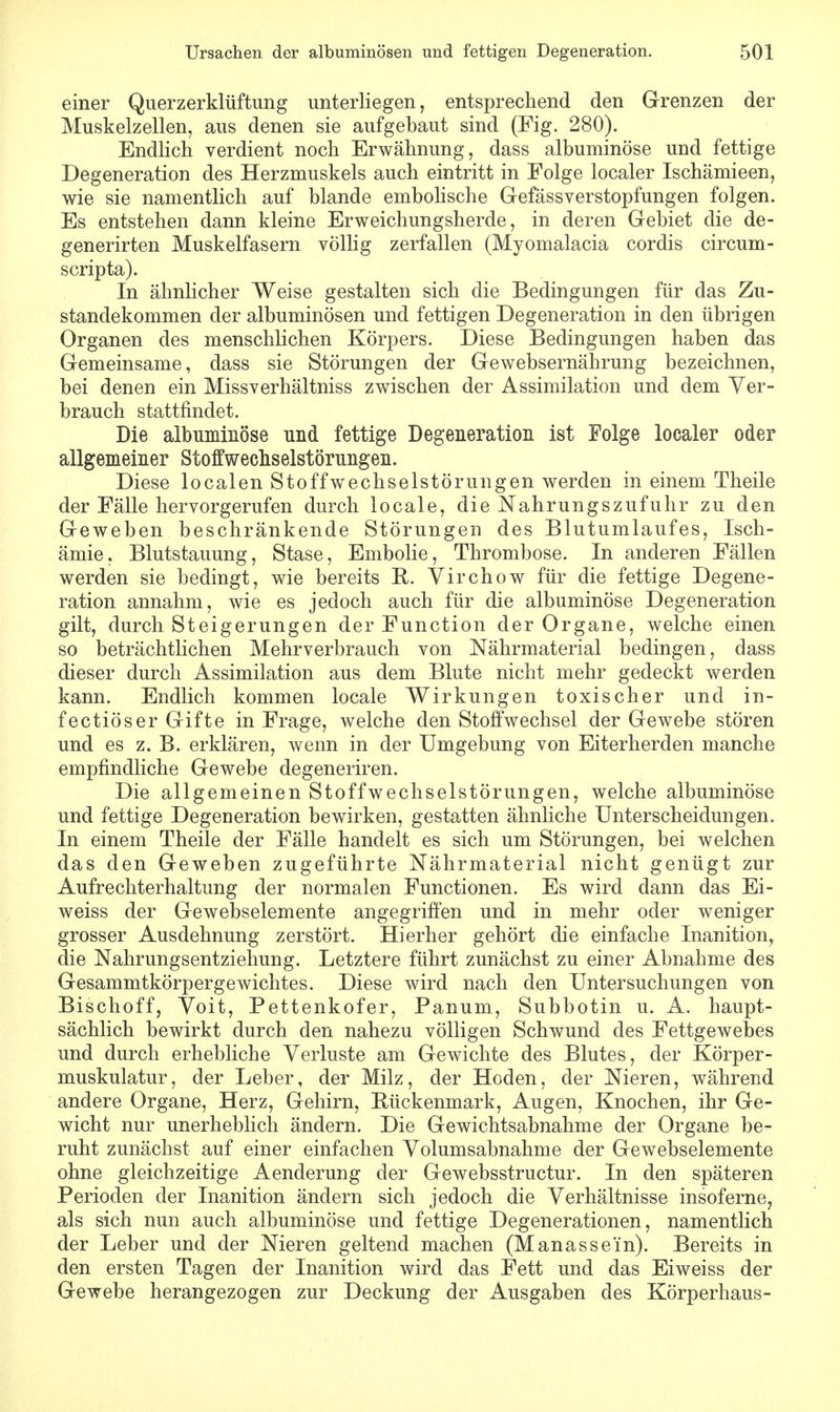 einer Querzerklüftung unterliegen, entsprechend den Grenzen der Muskelzellen, aus denen sie aufgebaut sind (Fig. 280). Endlich verdient noch Erwähnung, dass albuminöse und fettige Degeneration des Herzmuskels auch eintritt in Folge localer Ischämieen, wie sie namentlich auf blande embolische Gefässverstopfungen folgen. Es entstehen dann kleine Erweichungsherde, in deren Gebiet die de- generirten Muskelfasern völlig zerfallen (Myomalacia cordis circum- scripta). In ähnlicher Weise gestalten sich die Bedingungen für das Zu- standekommen der albuminösen und fettigen Degeneration in den übrigen Organen des menschlichen Körpers. Diese Bedingungen haben das Gemeinsame, dass sie Störungen der Gewebsernährung bezeichnen, bei denen ein Missverhältniss zwischen der Assimilation und dem Ver- brauch stattfindet. Die albuminöse und fettige Degeneration ist Folge localer oder allgemeiner Stoffweehselstörungen. Diese localen Stoffweehselstörungen werden in einem Theile der Fälle hervorgerufen durch locale, die Nahrungszufuhr zu den Geweben beschränkende Störungen des Blutumlaufes, Isch- ämie, Blutstauung, Stase, Embolie, Thrombose. In anderen Fällen werden sie bedingt, wie bereits B. Virchow für die fettige Degene- ration annahm, wie es jedoch auch für die albuminöse Degeneration gilt, durch Steigerungen der Function der Organe, welche einen so beträchtlichen Mehrverbrauch von Nährmaterial bedingen, dass dieser durch Assimilation aus dem Blute nicht mehr gedeckt werden kann. Endlich kommen locale Wirkungen toxischer und in- fectiöser Gifte in Frage, welche den Stoffwechsel der Gewebe stören und es z. B. erklären, wenn in der Umgebung von Eiterherden manche empfindliche Gewebe degeneriren. Die allgemeinen Stoffweehselstörungen, welche albuminöse und fettige Degeneration bewirken, gestatten ähnliche Unterscheidungen. In einem Theile der Fälle handelt es sich um Störungen, bei welchen das den Geweben zugeführte Nährmaterial nicht genügt zur Aufrechterhaltung der normalen Functionen. Es wird dann das Ei- weiss der Gewebselemente angegriffen und in mehr oder weniger grosser Ausdehnung zerstört. Hierher gehört die einfache Inanition, die Nahrungsentziehung. Letztere führt zunächst zu einer Abnahme des Gesammtkörpergewichtes. Diese wird nach den Untersuchungen von Bischoff, Voit, Pettenkofer, Panum, Subbotin u. A. haupt- sächlich bewirkt durch den nahezu völligen Schwund des Fettgewebes und durch erhebliche Verluste am Gewichte des Blutes, der Körper- muskulatur, der Leber, der Milz, der Hoden, der Nieren, während andere Organe, Herz, Gehirn, Bückenmark, Augen, Knochen, ihr Ge- wicht nur unerheblich ändern. Die Gewichtsabnahme der Organe be- ruht zunächst auf einer einfachen Volumsabnahme der Gewebselemente ohne gleichzeitige Aenderung der Gewebsstructur. In den späteren Perioden der Inanition ändern sich jedoch die Verhältnisse insoferne, als sich nun auch albuminöse und fettige Degenerationen, namentlich der Leber und der Nieren geltend machen (M anasse'in). Bereits in den ersten Tagen der Inanition wird das Fett und das Eiweiss der Gewebe herangezogen zur Deckung der Ausgaben des Körperhaus-